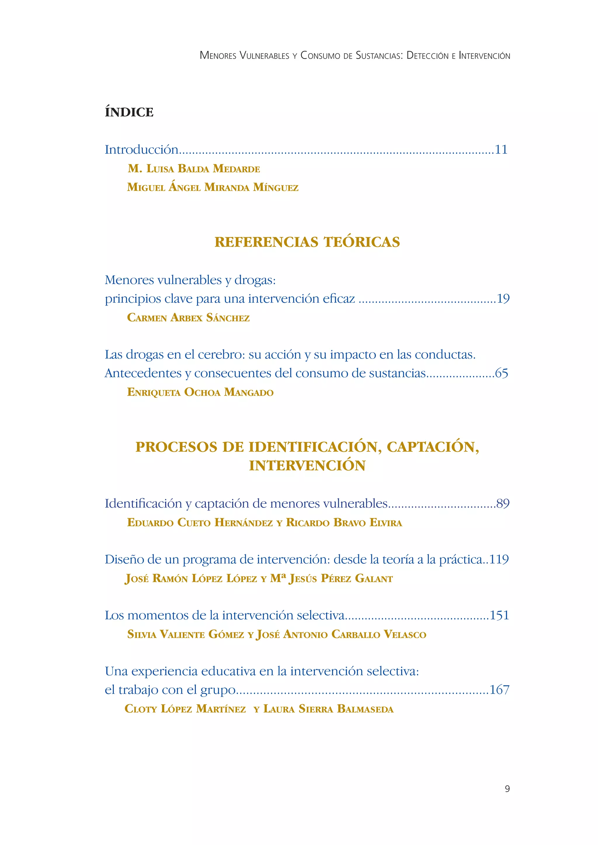 MENORES VULNERABLES Y CONSUMO DE SUSTANCIAS: DETECCIÓN E INTERVENCIÓN




ÍNDICE

Introducción................................................................................................11
    M. LUISA BALDA MEDARDE
    MIGUEL ÁNGEL MIRANDA MÍNGUEZ



                             REFERENCIAS TEÓRICAS

Menores vulnerables y drogas:
principios clave para una intervención eﬁcaz ..........................................19
    CARMEN ARBEX SÁNCHEZ

Las drogas en el cerebro: su acción y su impacto en las conductas.
Antecedentes y consecuentes del consumo de sustancias.....................65
    ENRIQUETA OCHOA MANGADO



        PROCESOS DE IDENTIFICACIÓN, CAPTACIÓN,
                    INTERVENCIÓN

Identiﬁcación y captación de menores vulnerables.................................89
    EDUARDO CUETO HERNÁNDEZ Y RICARDO BRAVO ELVIRA

Diseño de un programa de intervención: desde la teoría a la práctica..119
   JOSÉ RAMÓN LÓPEZ LÓPEZ Y Mª JESÚS PÉREZ GALANT

Los momentos de la intervención selectiva............................................151
    SILVIA VALIENTE GÓMEZ Y JOSÉ ANTONIO CARBALLO VELASCO

Una experiencia educativa en la intervención selectiva:
el trabajo con el grupo..........................................................................167
    CLOTY LÓPEZ MARTÍNEZ Y LAURA SIERRA BALMASEDA




                                                                                                             9
 