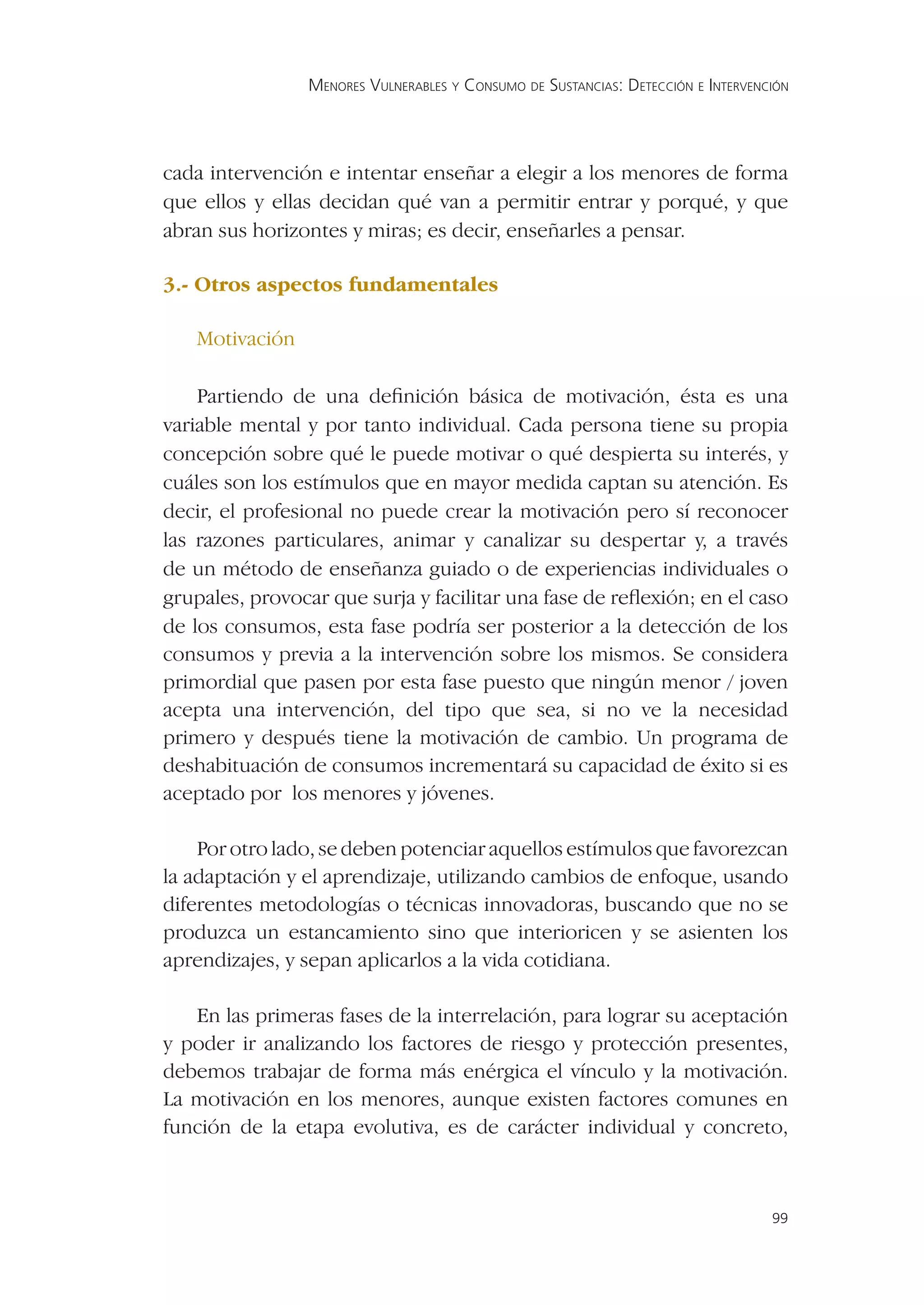 MENORES VULNERABLES Y CONSUMO DE SUSTANCIAS: DETECCIÓN E INTERVENCIÓN




cada intervención e intentar enseñar a elegir a los menores de forma
que ellos y ellas decidan qué van a permitir entrar y porqué, y que
abran sus horizontes y miras; es decir, enseñarles a pensar.

3.- Otros aspectos fundamentales

   Motivación

    Partiendo de una deﬁnición básica de motivación, ésta es una
variable mental y por tanto individual. Cada persona tiene su propia
concepción sobre qué le puede motivar o qué despierta su interés, y
cuáles son los estímulos que en mayor medida captan su atención. Es
decir, el profesional no puede crear la motivación pero sí reconocer
las razones particulares, animar y canalizar su despertar y, a través
de un método de enseñanza guiado o de experiencias individuales o
grupales, provocar que surja y facilitar una fase de reﬂexión; en el caso
de los consumos, esta fase podría ser posterior a la detección de los
consumos y previa a la intervención sobre los mismos. Se considera
primordial que pasen por esta fase puesto que ningún menor / joven
acepta una intervención, del tipo que sea, si no ve la necesidad
primero y después tiene la motivación de cambio. Un programa de
deshabituación de consumos incrementará su capacidad de éxito si es
aceptado por los menores y jóvenes.

    Por otro lado, se deben potenciar aquellos estímulos que favorezcan
la adaptación y el aprendizaje, utilizando cambios de enfoque, usando
diferentes metodologías o técnicas innovadoras, buscando que no se
produzca un estancamiento sino que interioricen y se asienten los
aprendizajes, y sepan aplicarlos a la vida cotidiana.

   En las primeras fases de la interrelación, para lograr su aceptación
y poder ir analizando los factores de riesgo y protección presentes,
debemos trabajar de forma más enérgica el vínculo y la motivación.
La motivación en los menores, aunque existen factores comunes en
función de la etapa evolutiva, es de carácter individual y concreto,



                                                                                  99
 