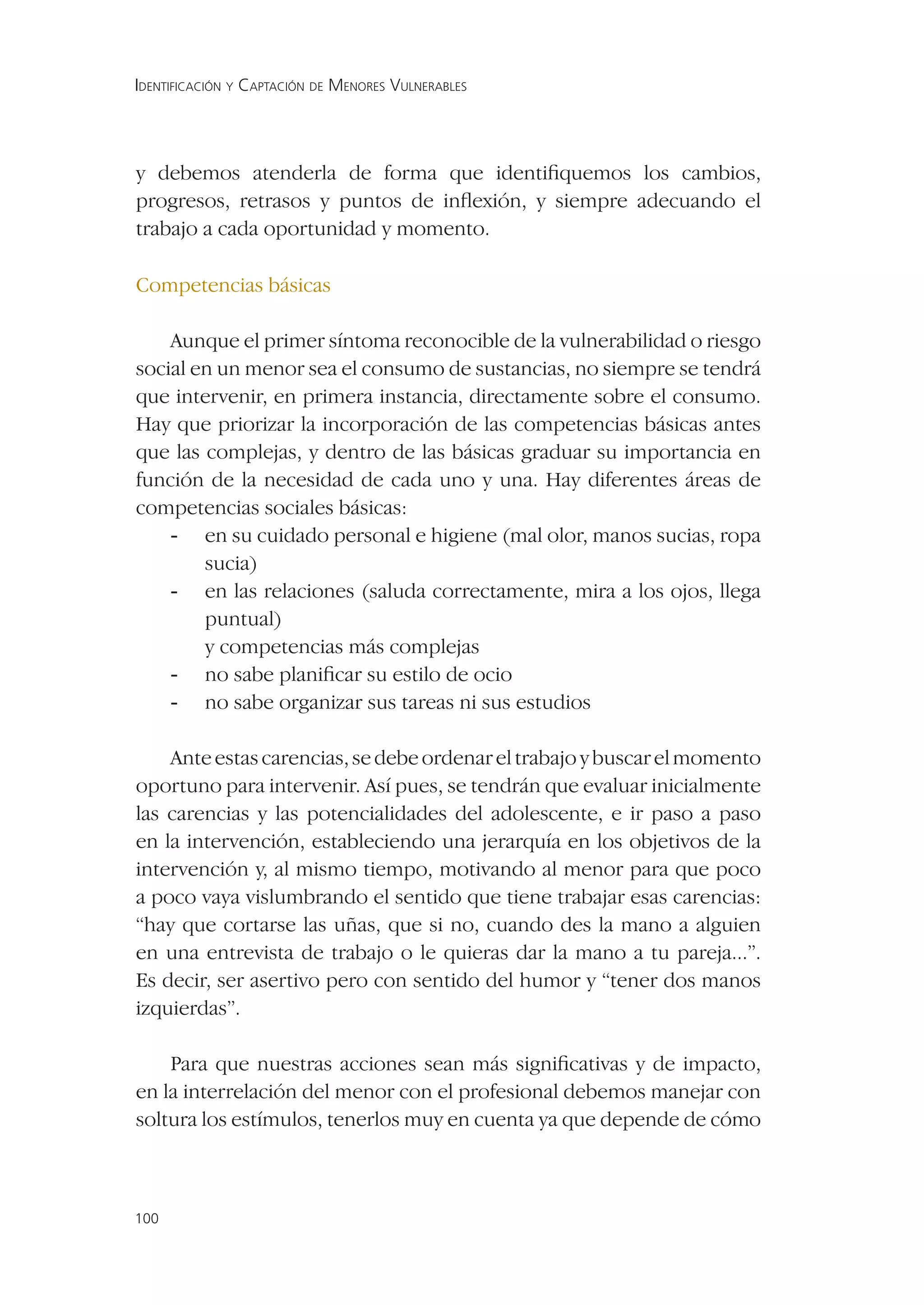 IDENTIFICACIÓN Y CAPTACIÓN DE MENORES VULNERABLES




y debemos atenderla de forma que identiﬁquemos los cambios,
progresos, retrasos y puntos de inﬂexión, y siempre adecuando el
trabajo a cada oportunidad y momento.

Competencias básicas

    Aunque el primer síntoma reconocible de la vulnerabilidad o riesgo
social en un menor sea el consumo de sustancias, no siempre se tendrá
que intervenir, en primera instancia, directamente sobre el consumo.
Hay que priorizar la incorporación de las competencias básicas antes
que las complejas, y dentro de las básicas graduar su importancia en
función de la necesidad de cada uno y una. Hay diferentes áreas de
competencias sociales básicas:
    - en su cuidado personal e higiene (mal olor, manos sucias, ropa
        sucia)
    - en las relaciones (saluda correctamente, mira a los ojos, llega
        puntual)
        y competencias más complejas
    - no sabe planiﬁcar su estilo de ocio
    - no sabe organizar sus tareas ni sus estudios

    Ante estas carencias, se debe ordenar el trabajo y buscar el momento
oportuno para intervenir. Así pues, se tendrán que evaluar inicialmente
las carencias y las potencialidades del adolescente, e ir paso a paso
en la intervención, estableciendo una jerarquía en los objetivos de la
intervención y, al mismo tiempo, motivando al menor para que poco
a poco vaya vislumbrando el sentido que tiene trabajar esas carencias:
“hay que cortarse las uñas, que si no, cuando des la mano a alguien
en una entrevista de trabajo o le quieras dar la mano a tu pareja...”.
Es decir, ser asertivo pero con sentido del humor y “tener dos manos
izquierdas”.

    Para que nuestras acciones sean más signiﬁcativas y de impacto,
en la interrelación del menor con el profesional debemos manejar con
soltura los estímulos, tenerlos muy en cuenta ya que depende de cómo



100
 
