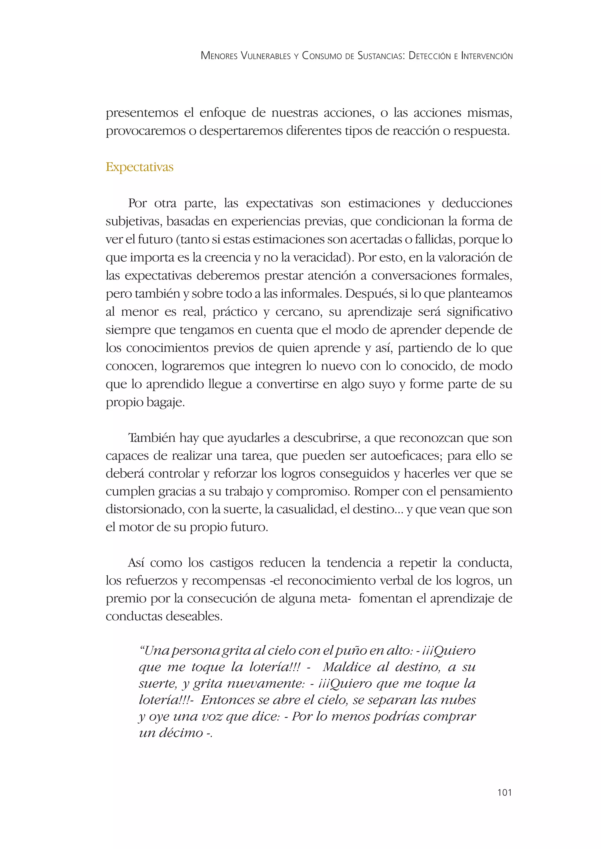 MENORES VULNERABLES Y CONSUMO DE SUSTANCIAS: DETECCIÓN E INTERVENCIÓN




presentemos el enfoque de nuestras acciones, o las acciones mismas,
provocaremos o despertaremos diferentes tipos de reacción o respuesta.

Expectativas

     Por otra parte, las expectativas son estimaciones y deducciones
subjetivas, basadas en experiencias previas, que condicionan la forma de
ver el futuro (tanto si estas estimaciones son acertadas o fallidas, porque lo
que importa es la creencia y no la veracidad). Por esto, en la valoración de
las expectativas deberemos prestar atención a conversaciones formales,
pero también y sobre todo a las informales. Después, si lo que planteamos
al menor es real, práctico y cercano, su aprendizaje será signiﬁcativo
siempre que tengamos en cuenta que el modo de aprender depende de
los conocimientos previos de quien aprende y así, partiendo de lo que
conocen, lograremos que integren lo nuevo con lo conocido, de modo
que lo aprendido llegue a convertirse en algo suyo y forme parte de su
propio bagaje.

    También hay que ayudarles a descubrirse, a que reconozcan que son
capaces de realizar una tarea, que pueden ser autoeﬁcaces; para ello se
deberá controlar y reforzar los logros conseguidos y hacerles ver que se
cumplen gracias a su trabajo y compromiso. Romper con el pensamiento
distorsionado, con la suerte, la casualidad, el destino... y que vean que son
el motor de su propio futuro.

     Así como los castigos reducen la tendencia a repetir la conducta,
los refuerzos y recompensas -el reconocimiento verbal de los logros, un
premio por la consecución de alguna meta- fomentan el aprendizaje de
conductas deseables.

      “Una persona grita al cielo con el puño en alto: - ¡¡¡Quiero
      que me toque la lotería!!! - Maldice al destino, a su
      suerte, y grita nuevamente: - ¡¡¡Quiero que me toque la
      lotería!!!- Entonces se abre el cielo, se separan las nubes
      y oye una voz que dice: - Por lo menos podrías comprar
      un décimo -.



                                                                                   101
 