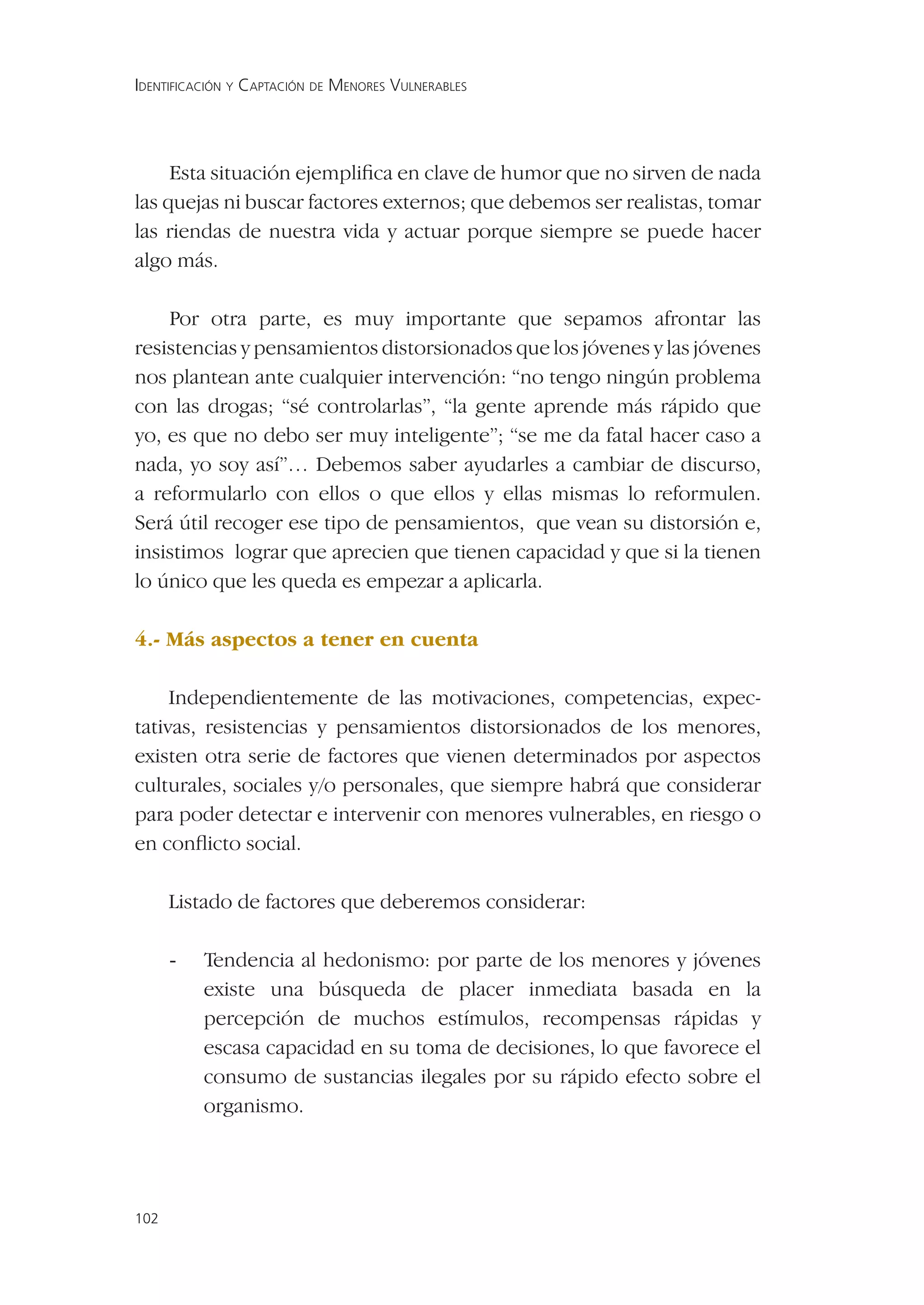 IDENTIFICACIÓN Y CAPTACIÓN DE MENORES VULNERABLES




     Esta situación ejempliﬁca en clave de humor que no sirven de nada
las quejas ni buscar factores externos; que debemos ser realistas, tomar
las riendas de nuestra vida y actuar porque siempre se puede hacer
algo más.

    Por otra parte, es muy importante que sepamos afrontar las
resistencias y pensamientos distorsionados que los jóvenes y las jóvenes
nos plantean ante cualquier intervención: “no tengo ningún problema
con las drogas; “sé controlarlas”, “la gente aprende más rápido que
yo, es que no debo ser muy inteligente”; “se me da fatal hacer caso a
nada, yo soy así”… Debemos saber ayudarles a cambiar de discurso,
a reformularlo con ellos o que ellos y ellas mismas lo reformulen.
Será útil recoger ese tipo de pensamientos, que vean su distorsión e,
insistimos lograr que aprecien que tienen capacidad y que si la tienen
lo único que les queda es empezar a aplicarla.

4.- Más aspectos a tener en cuenta

     Independientemente de las motivaciones, competencias, expec-
tativas, resistencias y pensamientos distorsionados de los menores,
existen otra serie de factores que vienen determinados por aspectos
culturales, sociales y/o personales, que siempre habrá que considerar
para poder detectar e intervenir con menores vulnerables, en riesgo o
en conﬂicto social.

      Listado de factores que deberemos considerar:

      -   Tendencia al hedonismo: por parte de los menores y jóvenes
          existe una búsqueda de placer inmediata basada en la
          percepción de muchos estímulos, recompensas rápidas y
          escasa capacidad en su toma de decisiones, lo que favorece el
          consumo de sustancias ilegales por su rápido efecto sobre el
          organismo.




102
 