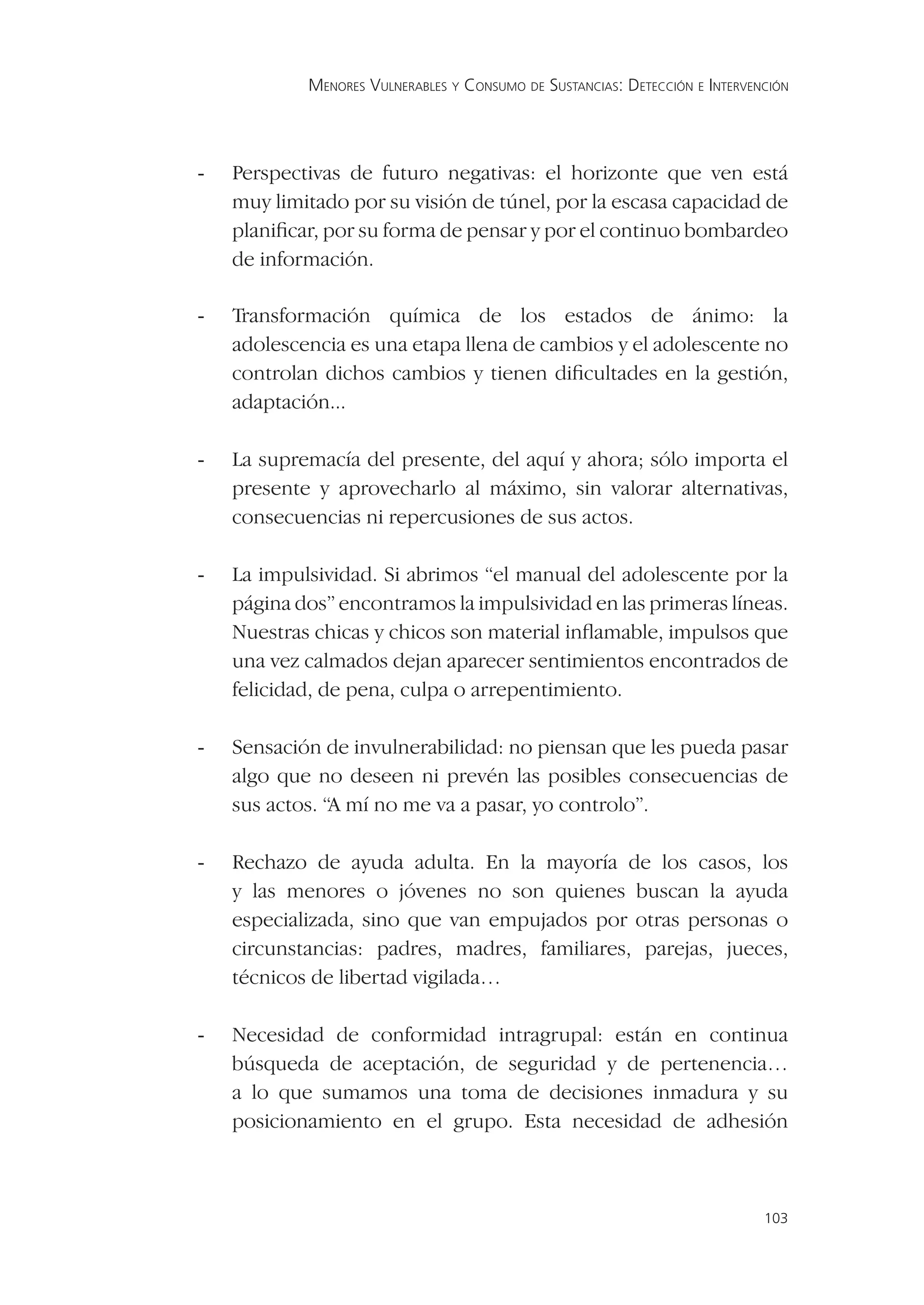 MENORES VULNERABLES Y CONSUMO DE SUSTANCIAS: DETECCIÓN E INTERVENCIÓN




-   Perspectivas de futuro negativas: el horizonte que ven está
    muy limitado por su visión de túnel, por la escasa capacidad de
    planiﬁcar, por su forma de pensar y por el continuo bombardeo
    de información.

-   Transformación química de los estados de ánimo: la
    adolescencia es una etapa llena de cambios y el adolescente no
    controlan dichos cambios y tienen diﬁcultades en la gestión,
    adaptación...

-   La supremacía del presente, del aquí y ahora; sólo importa el
    presente y aprovecharlo al máximo, sin valorar alternativas,
    consecuencias ni repercusiones de sus actos.

-   La impulsividad. Si abrimos “el manual del adolescente por la
    página dos” encontramos la impulsividad en las primeras líneas.
    Nuestras chicas y chicos son material inﬂamable, impulsos que
    una vez calmados dejan aparecer sentimientos encontrados de
    felicidad, de pena, culpa o arrepentimiento.

-   Sensación de invulnerabilidad: no piensan que les pueda pasar
    algo que no deseen ni prevén las posibles consecuencias de
    sus actos. “A mí no me va a pasar, yo controlo”.

-   Rechazo de ayuda adulta. En la mayoría de los casos, los
    y las menores o jóvenes no son quienes buscan la ayuda
    especializada, sino que van empujados por otras personas o
    circunstancias: padres, madres, familiares, parejas, jueces,
    técnicos de libertad vigilada…

-   Necesidad de conformidad intragrupal: están en continua
    búsqueda de aceptación, de seguridad y de pertenencia…
    a lo que sumamos una toma de decisiones inmadura y su
    posicionamiento en el grupo. Esta necesidad de adhesión



                                                                             103
 