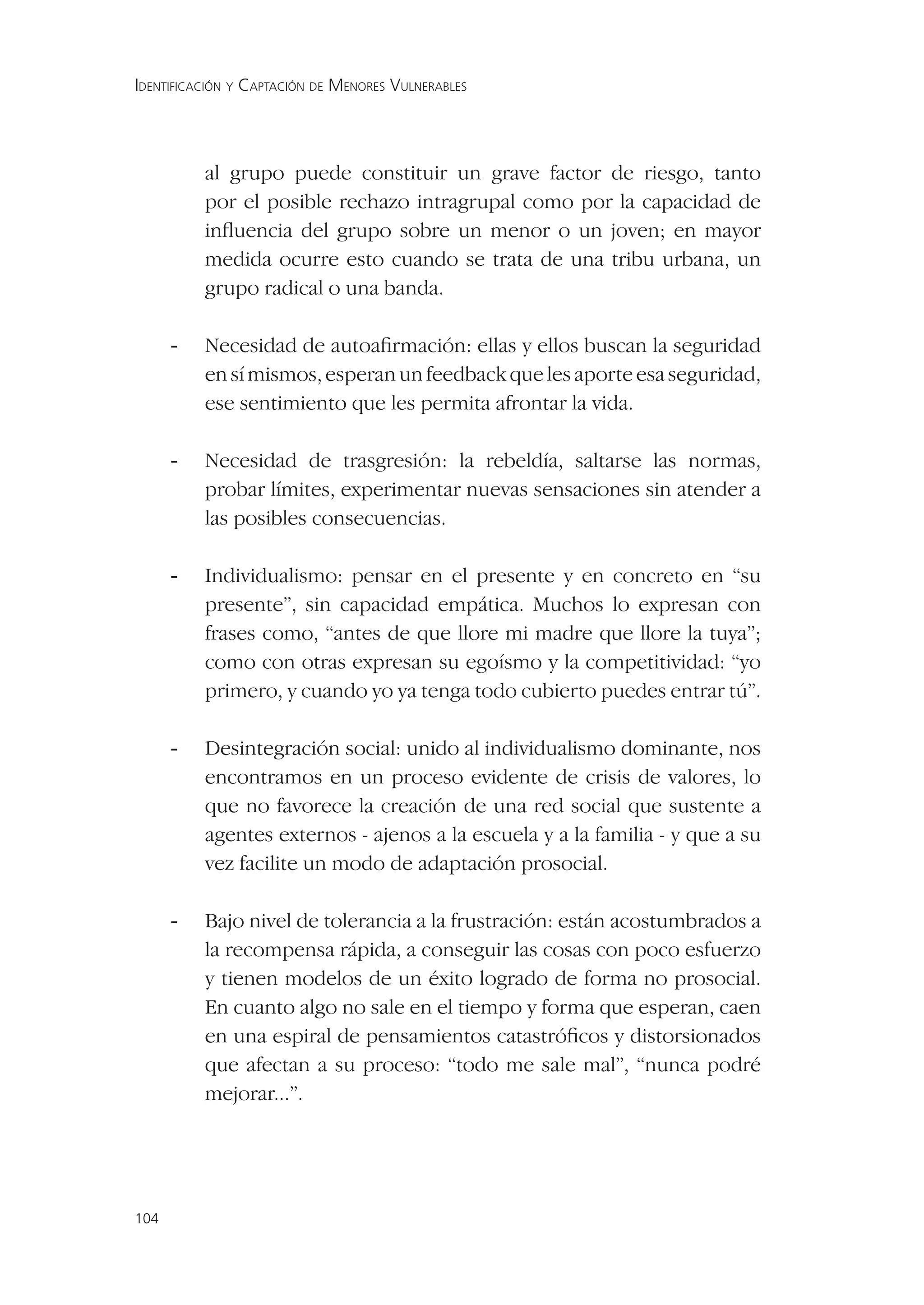 IDENTIFICACIÓN Y CAPTACIÓN DE MENORES VULNERABLES




          al grupo puede constituir un grave factor de riesgo, tanto
          por el posible rechazo intragrupal como por la capacidad de
          inﬂuencia del grupo sobre un menor o un joven; en mayor
          medida ocurre esto cuando se trata de una tribu urbana, un
          grupo radical o una banda.

      -   Necesidad de autoaﬁrmación: ellas y ellos buscan la seguridad
          en sí mismos, esperan un feedback que les aporte esa seguridad,
          ese sentimiento que les permita afrontar la vida.

      -   Necesidad de trasgresión: la rebeldía, saltarse las normas,
          probar límites, experimentar nuevas sensaciones sin atender a
          las posibles consecuencias.

      -   Individualismo: pensar en el presente y en concreto en “su
          presente”, sin capacidad empática. Muchos lo expresan con
          frases como, “antes de que llore mi madre que llore la tuya”;
          como con otras expresan su egoísmo y la competitividad: “yo
          primero, y cuando yo ya tenga todo cubierto puedes entrar tú”.

      -   Desintegración social: unido al individualismo dominante, nos
          encontramos en un proceso evidente de crisis de valores, lo
          que no favorece la creación de una red social que sustente a
          agentes externos - ajenos a la escuela y a la familia - y que a su
          vez facilite un modo de adaptación prosocial.

      -   Bajo nivel de tolerancia a la frustración: están acostumbrados a
          la recompensa rápida, a conseguir las cosas con poco esfuerzo
          y tienen modelos de un éxito logrado de forma no prosocial.
          En cuanto algo no sale en el tiempo y forma que esperan, caen
          en una espiral de pensamientos catastróﬁcos y distorsionados
          que afectan a su proceso: “todo me sale mal”, “nunca podré
          mejorar...”.




104
 
