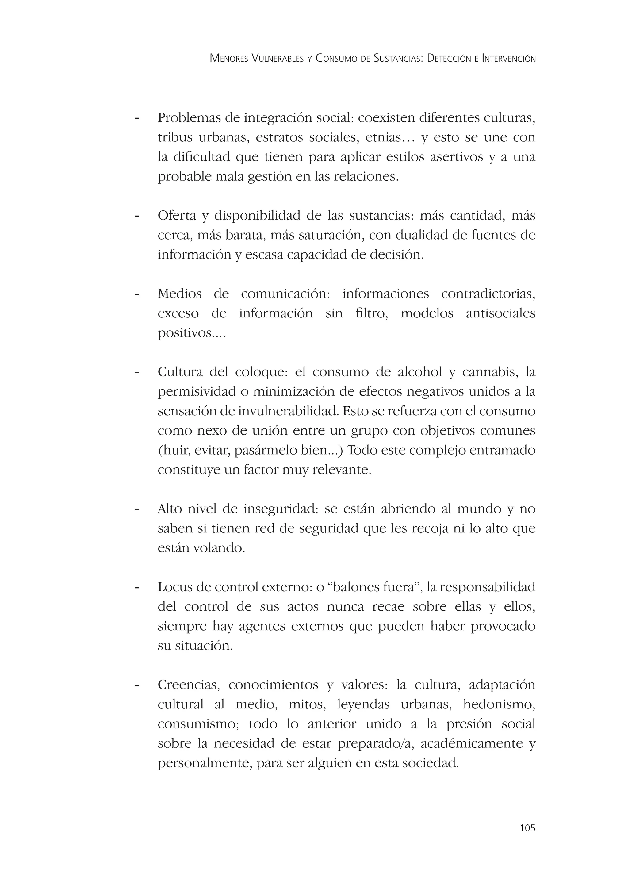 MENORES VULNERABLES Y CONSUMO DE SUSTANCIAS: DETECCIÓN E INTERVENCIÓN




-   Problemas de integración social: coexisten diferentes culturas,
    tribus urbanas, estratos sociales, etnias… y esto se une con
    la diﬁcultad que tienen para aplicar estilos asertivos y a una
    probable mala gestión en las relaciones.

-   Oferta y disponibilidad de las sustancias: más cantidad, más
    cerca, más barata, más saturación, con dualidad de fuentes de
    información y escasa capacidad de decisión.

-   Medios de comunicación: informaciones contradictorias,
    exceso de información sin ﬁltro, modelos antisociales
    positivos....

-   Cultura del coloque: el consumo de alcohol y cannabis, la
    permisividad o minimización de efectos negativos unidos a la
    sensación de invulnerabilidad. Esto se refuerza con el consumo
    como nexo de unión entre un grupo con objetivos comunes
    (huir, evitar, pasármelo bien...) Todo este complejo entramado
    constituye un factor muy relevante.

-   Alto nivel de inseguridad: se están abriendo al mundo y no
    saben si tienen red de seguridad que les recoja ni lo alto que
    están volando.

-   Locus de control externo: o “balones fuera”, la responsabilidad
    del control de sus actos nunca recae sobre ellas y ellos,
    siempre hay agentes externos que pueden haber provocado
    su situación.

-   Creencias, conocimientos y valores: la cultura, adaptación
    cultural al medio, mitos, leyendas urbanas, hedonismo,
    consumismo; todo lo anterior unido a la presión social
    sobre la necesidad de estar preparado/a, académicamente y
    personalmente, para ser alguien en esta sociedad.



                                                                             105
 
