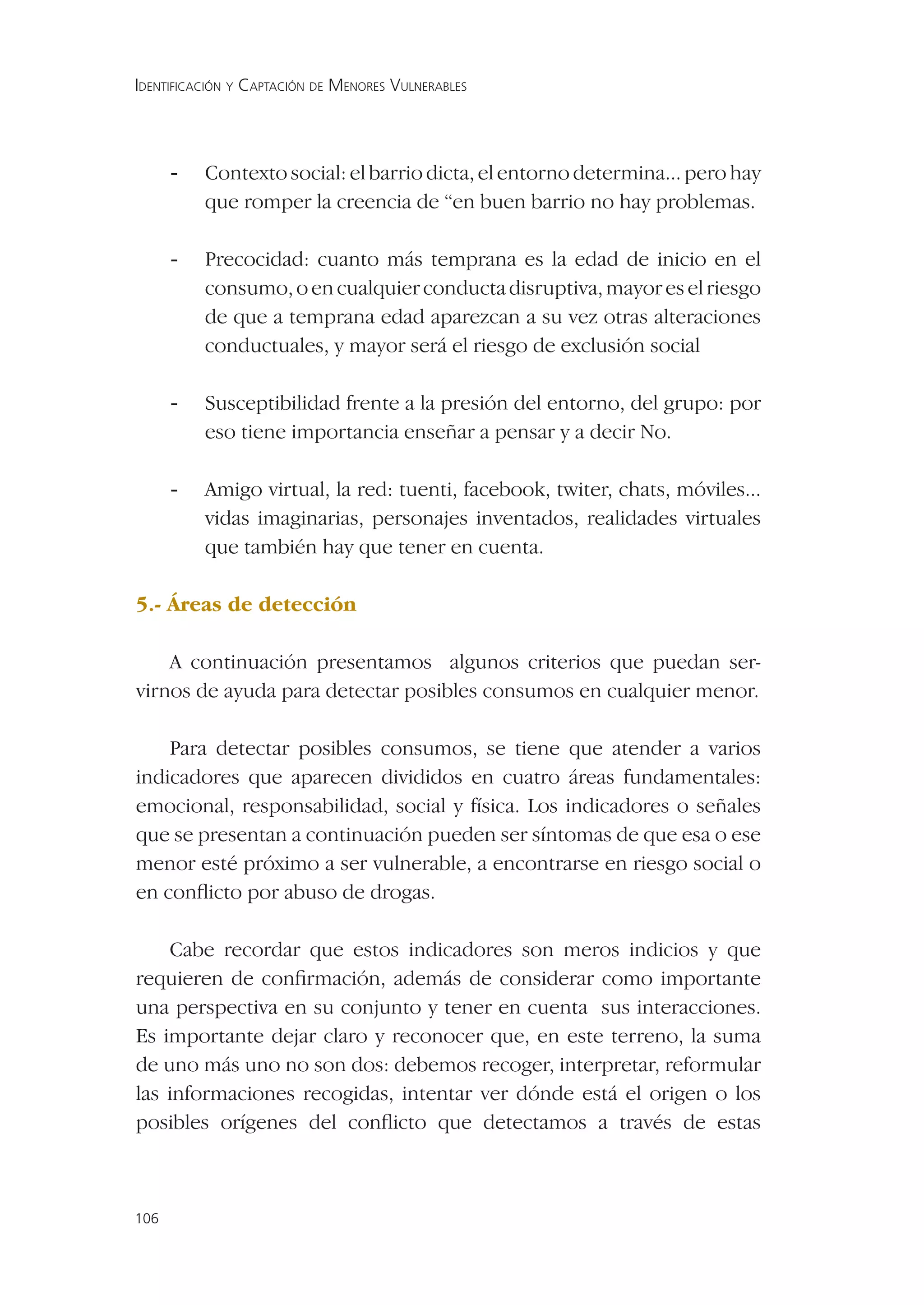 IDENTIFICACIÓN Y CAPTACIÓN DE MENORES VULNERABLES




      -   Contexto social: el barrio dicta, el entorno determina... pero hay
          que romper la creencia de “en buen barrio no hay problemas.

      -   Precocidad: cuanto más temprana es la edad de inicio en el
          consumo, o en cualquier conducta disruptiva, mayor es el riesgo
          de que a temprana edad aparezcan a su vez otras alteraciones
          conductuales, y mayor será el riesgo de exclusión social

      -   Susceptibilidad frente a la presión del entorno, del grupo: por
          eso tiene importancia enseñar a pensar y a decir No.

      -   Amigo virtual, la red: tuenti, facebook, twiter, chats, móviles...
          vidas imaginarias, personajes inventados, realidades virtuales
          que también hay que tener en cuenta.

5.- Áreas de detección

    A continuación presentamos algunos criterios que puedan ser-
virnos de ayuda para detectar posibles consumos en cualquier menor.

    Para detectar posibles consumos, se tiene que atender a varios
indicadores que aparecen divididos en cuatro áreas fundamentales:
emocional, responsabilidad, social y física. Los indicadores o señales
que se presentan a continuación pueden ser síntomas de que esa o ese
menor esté próximo a ser vulnerable, a encontrarse en riesgo social o
en conﬂicto por abuso de drogas.

    Cabe recordar que estos indicadores son meros indicios y que
requieren de conﬁrmación, además de considerar como importante
una perspectiva en su conjunto y tener en cuenta sus interacciones.
Es importante dejar claro y reconocer que, en este terreno, la suma
de uno más uno no son dos: debemos recoger, interpretar, reformular
las informaciones recogidas, intentar ver dónde está el origen o los
posibles orígenes del conﬂicto que detectamos a través de estas



106
 
