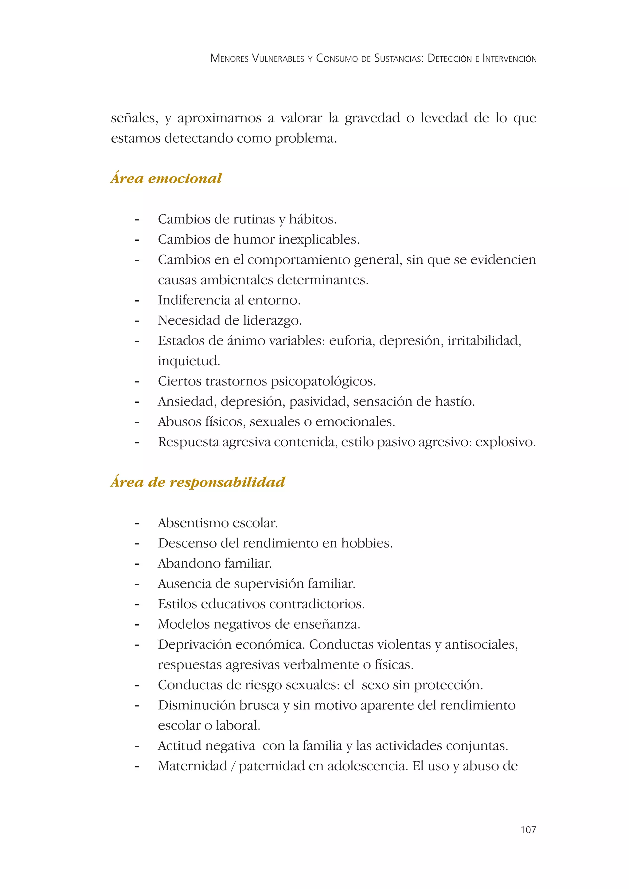 MENORES VULNERABLES Y CONSUMO DE SUSTANCIAS: DETECCIÓN E INTERVENCIÓN




señales, y aproximarnos a valorar la gravedad o levedad de lo que
estamos detectando como problema.

Área emocional

   -   Cambios de rutinas y hábitos.
   -   Cambios de humor inexplicables.
   -   Cambios en el comportamiento general, sin que se evidencien
       causas ambientales determinantes.
   -   Indiferencia al entorno.
   -   Necesidad de liderazgo.
   -   Estados de ánimo variables: euforia, depresión, irritabilidad,
       inquietud.
   -   Ciertos trastornos psicopatológicos.
   -   Ansiedad, depresión, pasividad, sensación de hastío.
   -   Abusos físicos, sexuales o emocionales.
   -   Respuesta agresiva contenida, estilo pasivo agresivo: explosivo.

Área de responsabilidad

   -   Absentismo escolar.
   -   Descenso del rendimiento en hobbies.
   -   Abandono familiar.
   -   Ausencia de supervisión familiar.
   -   Estilos educativos contradictorios.
   -   Modelos negativos de enseñanza.
   -   Deprivación económica. Conductas violentas y antisociales,
       respuestas agresivas verbalmente o físicas.
   -   Conductas de riesgo sexuales: el sexo sin protección.
   -   Disminución brusca y sin motivo aparente del rendimiento
       escolar o laboral.
   -   Actitud negativa con la familia y las actividades conjuntas.
   -   Maternidad / paternidad en adolescencia. El uso y abuso de



                                                                                107
 