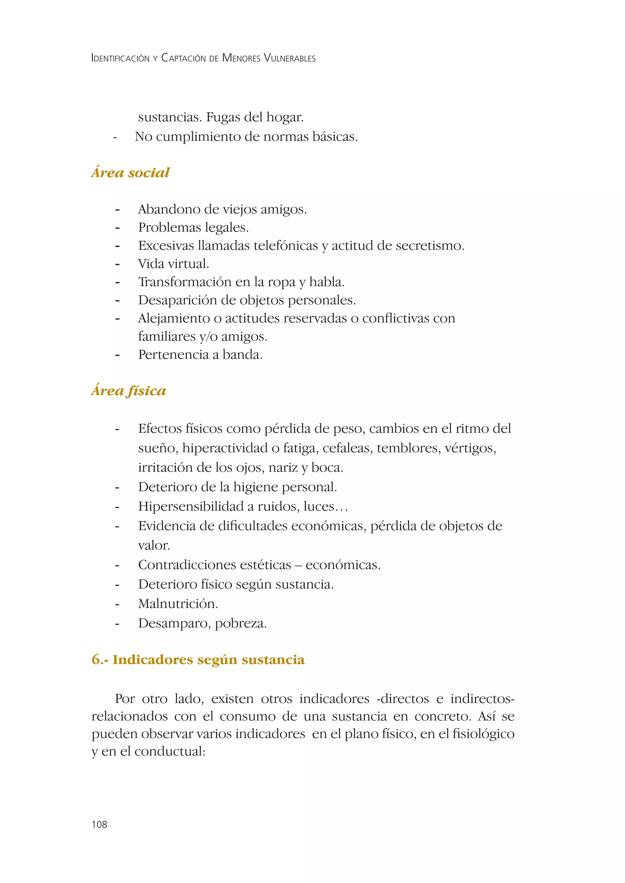 IDENTIFICACIÓN Y CAPTACIÓN DE MENORES VULNERABLES




          sustancias. Fugas del hogar.
      -   No cumplimiento de normas básicas.

Área social

      -   Abandono de viejos amigos.
      -   Problemas legales.
      -   Excesivas llamadas telefónicas y actitud de secretismo.
      -   Vida virtual.
      -   Transformación en la ropa y habla.
      -   Desaparición de objetos personales.
      -   Alejamiento o actitudes reservadas o conﬂictivas con
          familiares y/o amigos.
      -   Pertenencia a banda.

Área física

      -   Efectos físicos como pérdida de peso, cambios en el ritmo del
          sueño, hiperactividad o fatiga, cefaleas, temblores, vértigos,
          irritación de los ojos, nariz y boca.
      -   Deterioro de la higiene personal.
      -   Hipersensibilidad a ruidos, luces…
      -   Evidencia de diﬁcultades económicas, pérdida de objetos de
          valor.
      -   Contradicciones estéticas – económicas.
      -   Deterioro físico según sustancia.
      -   Malnutrición.
      -   Desamparo, pobreza.

6.- Indicadores según sustancia

    Por otro lado, existen otros indicadores -directos e indirectos-
relacionados con el consumo de una sustancia en concreto. Así se
pueden observar varios indicadores en el plano físico, en el ﬁsiológico
y en el conductual:




108
 