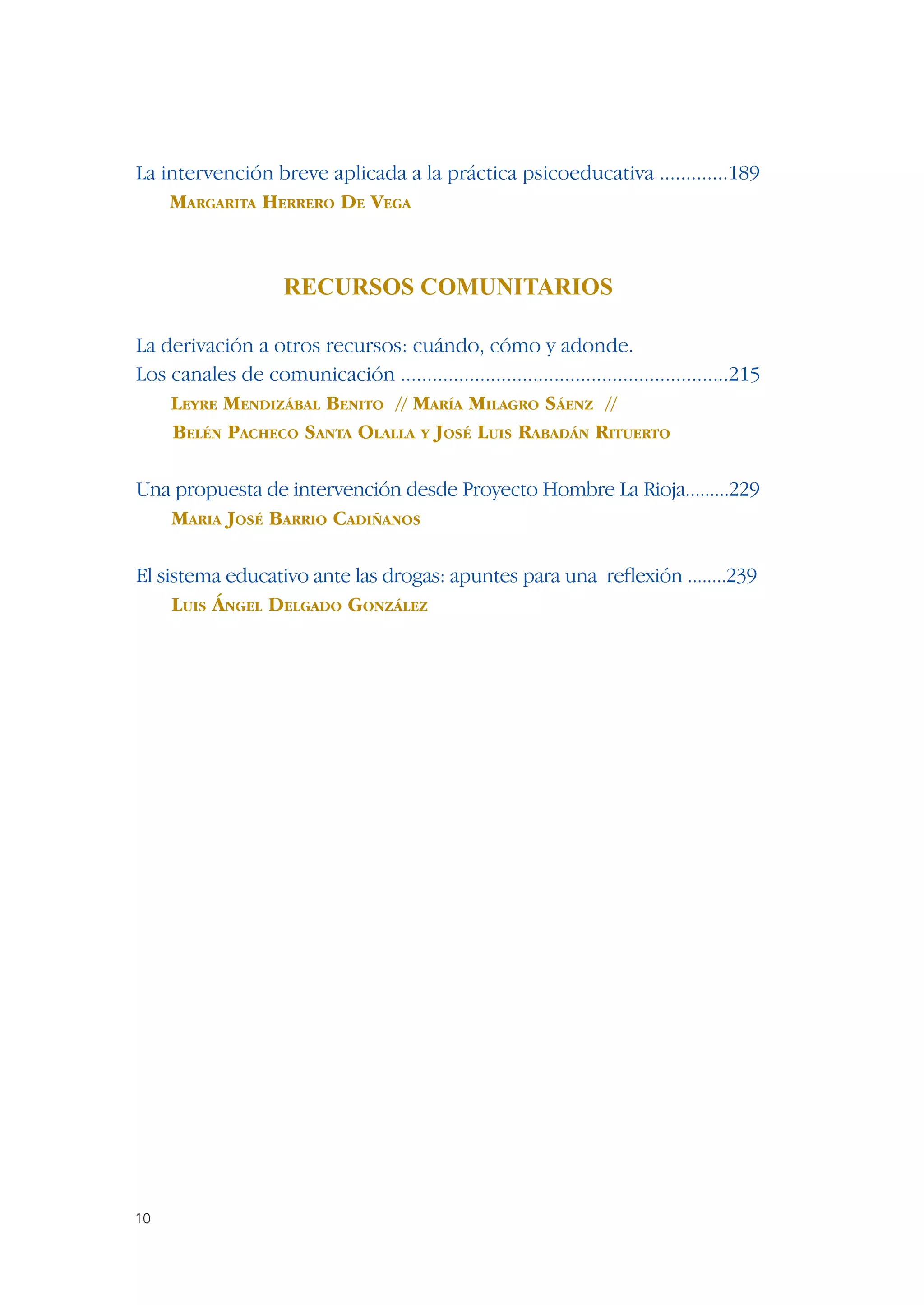La intervención breve aplicada a la práctica psicoeducativa .............189
    MARGARITA HERRERO DE VEGA



                      RECURSOS COMUNITARIOS

La derivación a otros recursos: cuándo, cómo y adonde.
Los canales de comunicación ..............................................................215
    LEYRE MENDIZÁBAL BENITO // MARÍA MILAGRO SÁENZ //
    BELÉN PACHECO SANTA OLALLA Y JOSÉ LUIS RABADÁN RITUERTO

Una propuesta de intervención desde Proyecto Hombre La Rioja.........229
   MARIA JOSÉ BARRIO CADIÑANOS

El sistema educativo ante las drogas: apuntes para una reﬂexión ........239
     LUIS ÁNGEL DELGADO GONZÁLEZ




10
 