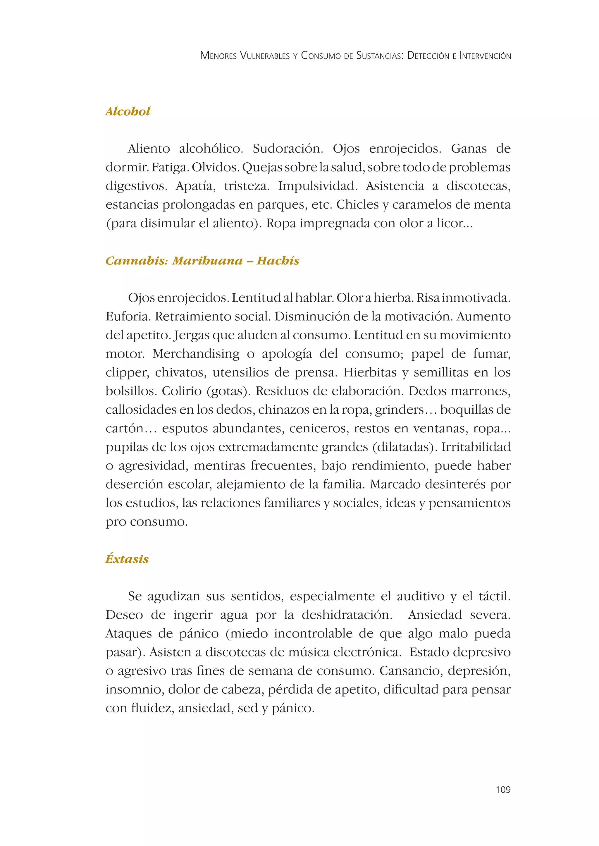 MENORES VULNERABLES Y CONSUMO DE SUSTANCIAS: DETECCIÓN E INTERVENCIÓN




Alcohol

    Aliento alcohólico. Sudoración. Ojos enrojecidos. Ganas de
dormir. Fatiga. Olvidos. Quejas sobre la salud, sobre todo de problemas
digestivos. Apatía, tristeza. Impulsividad. Asistencia a discotecas,
estancias prolongadas en parques, etc. Chicles y caramelos de menta
(para disimular el aliento). Ropa impregnada con olor a licor...

Cannabis: Marihuana – Hachís


    Ojos enrojecidos. Lentitud al hablar. Olor a hierba. Risa inmotivada.
Euforia. Retraimiento social. Disminución de la motivación. Aumento
del apetito. Jergas que aluden al consumo. Lentitud en su movimiento
motor. Merchandising o apología del consumo; papel de fumar,
clipper, chivatos, utensilios de prensa. Hierbitas y semillitas en los
bolsillos. Colirio (gotas). Residuos de elaboración. Dedos marrones,
callosidades en los dedos, chinazos en la ropa, grinders… boquillas de
cartón… esputos abundantes, ceniceros, restos en ventanas, ropa...
pupilas de los ojos extremadamente grandes (dilatadas). Irritabilidad
o agresividad, mentiras frecuentes, bajo rendimiento, puede haber
deserción escolar, alejamiento de la familia. Marcado desinterés por
los estudios, las relaciones familiares y sociales, ideas y pensamientos
pro consumo.

Éxtasis


    Se agudizan sus sentidos, especialmente el auditivo y el táctil.
Deseo de ingerir agua por la deshidratación. Ansiedad severa.
Ataques de pánico (miedo incontrolable de que algo malo pueda
pasar). Asisten a discotecas de música electrónica. Estado depresivo
o agresivo tras ﬁnes de semana de consumo. Cansancio, depresión,
insomnio, dolor de cabeza, pérdida de apetito, diﬁcultad para pensar
con ﬂuidez, ansiedad, sed y pánico.




                                                                                 109
 