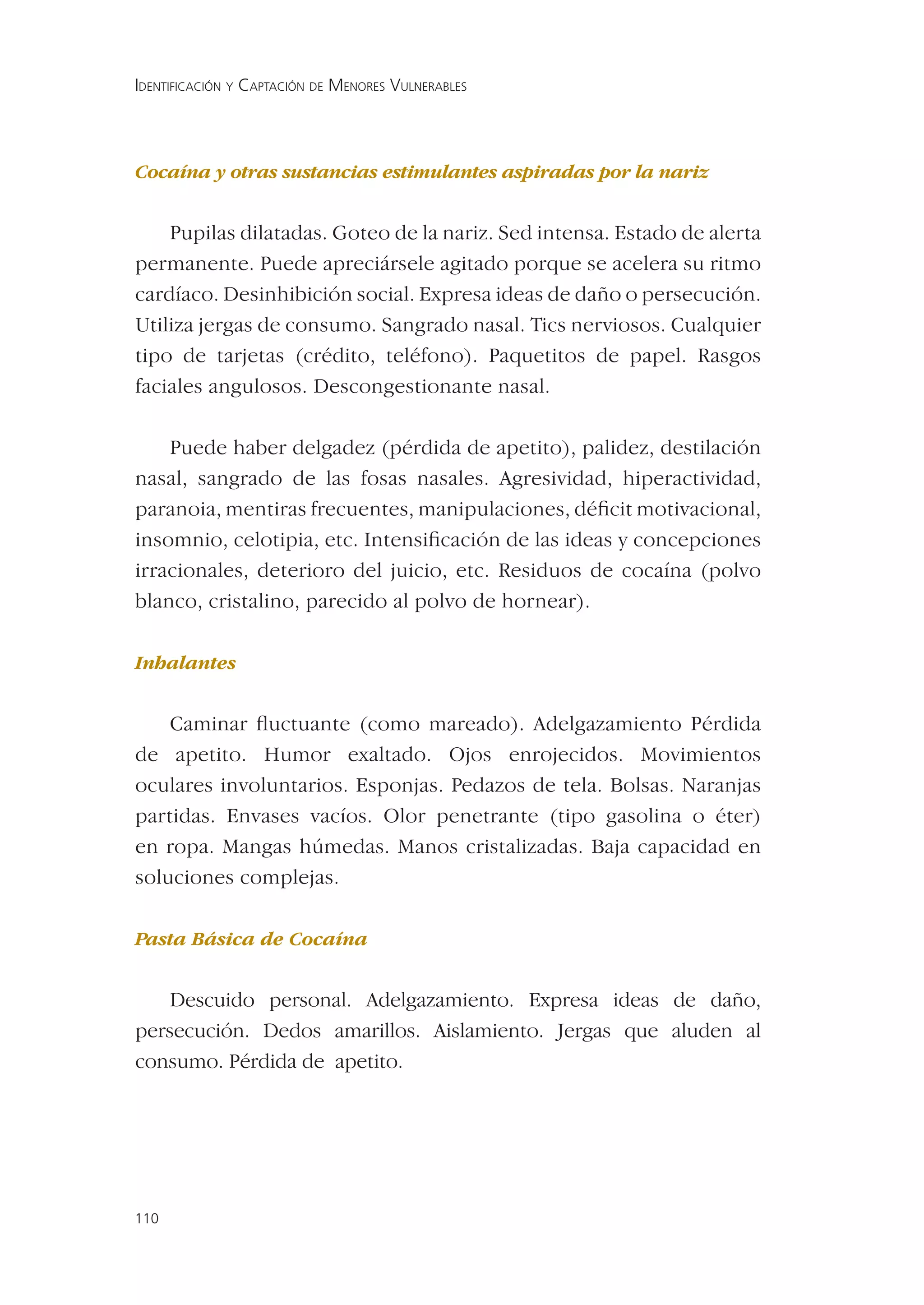 IDENTIFICACIÓN Y CAPTACIÓN DE MENORES VULNERABLES




Cocaína y otras sustancias estimulantes aspiradas por la nariz


    Pupilas dilatadas. Goteo de la nariz. Sed intensa. Estado de alerta
permanente. Puede apreciársele agitado porque se acelera su ritmo
cardíaco. Desinhibición social. Expresa ideas de daño o persecución.
Utiliza jergas de consumo. Sangrado nasal. Tics nerviosos. Cualquier
tipo de tarjetas (crédito, teléfono). Paquetitos de papel. Rasgos
faciales angulosos. Descongestionante nasal.

    Puede haber delgadez (pérdida de apetito), palidez, destilación
nasal, sangrado de las fosas nasales. Agresividad, hiperactividad,
paranoia, mentiras frecuentes, manipulaciones, déﬁcit motivacional,
insomnio, celotipia, etc. Intensiﬁcación de las ideas y concepciones
irracionales, deterioro del juicio, etc. Residuos de cocaína (polvo
blanco, cristalino, parecido al polvo de hornear).

Inhalantes


    Caminar ﬂuctuante (como mareado). Adelgazamiento Pérdida
de apetito. Humor exaltado. Ojos enrojecidos. Movimientos
oculares involuntarios. Esponjas. Pedazos de tela. Bolsas. Naranjas
partidas. Envases vacíos. Olor penetrante (tipo gasolina o éter)
en ropa. Mangas húmedas. Manos cristalizadas. Baja capacidad en
soluciones complejas.

Pasta Básica de Cocaína


    Descuido personal. Adelgazamiento. Expresa ideas de daño,
persecución. Dedos amarillos. Aislamiento. Jergas que aluden al
consumo. Pérdida de apetito.




110
 