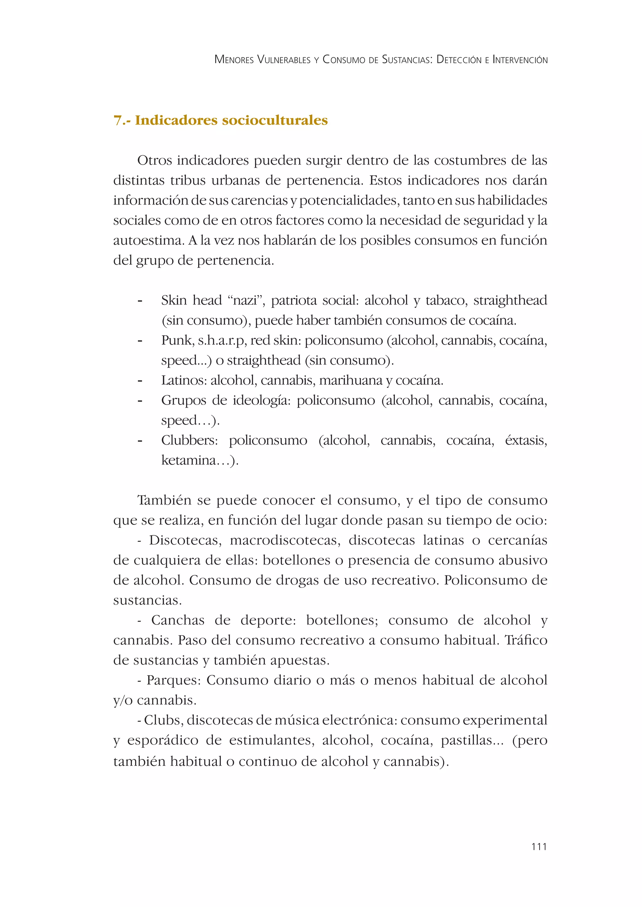 MENORES VULNERABLES Y CONSUMO DE SUSTANCIAS: DETECCIÓN E INTERVENCIÓN




7.- Indicadores socioculturales

    Otros indicadores pueden surgir dentro de las costumbres de las
distintas tribus urbanas de pertenencia. Estos indicadores nos darán
información de sus carencias y potencialidades, tanto en sus habilidades
sociales como de en otros factores como la necesidad de seguridad y la
autoestima. A la vez nos hablarán de los posibles consumos en función
del grupo de pertenencia.

   -   Skin head “nazi”, patriota social: alcohol y tabaco, straighthead
       (sin consumo), puede haber también consumos de cocaína.
   -   Punk, s.h.a.r.p, red skin: policonsumo (alcohol, cannabis, cocaína,
       speed...) o straighthead (sin consumo).
   -   Latinos: alcohol, cannabis, marihuana y cocaína.
   -   Grupos de ideología: policonsumo (alcohol, cannabis, cocaína,
       speed…).
   -   Clubbers: policonsumo (alcohol, cannabis, cocaína, éxtasis,
       ketamina…).

    También se puede conocer el consumo, y el tipo de consumo
que se realiza, en función del lugar donde pasan su tiempo de ocio:
    - Discotecas, macrodiscotecas, discotecas latinas o cercanías
de cualquiera de ellas: botellones o presencia de consumo abusivo
de alcohol. Consumo de drogas de uso recreativo. Policonsumo de
sustancias.
    - Canchas de deporte: botellones; consumo de alcohol y
cannabis. Paso del consumo recreativo a consumo habitual. Tráﬁco
de sustancias y también apuestas.
    - Parques: Consumo diario o más o menos habitual de alcohol
y/o cannabis.
    - Clubs, discotecas de música electrónica: consumo experimental
y esporádico de estimulantes, alcohol, cocaína, pastillas... (pero
también habitual o continuo de alcohol y cannabis).




                                                                                 111
 