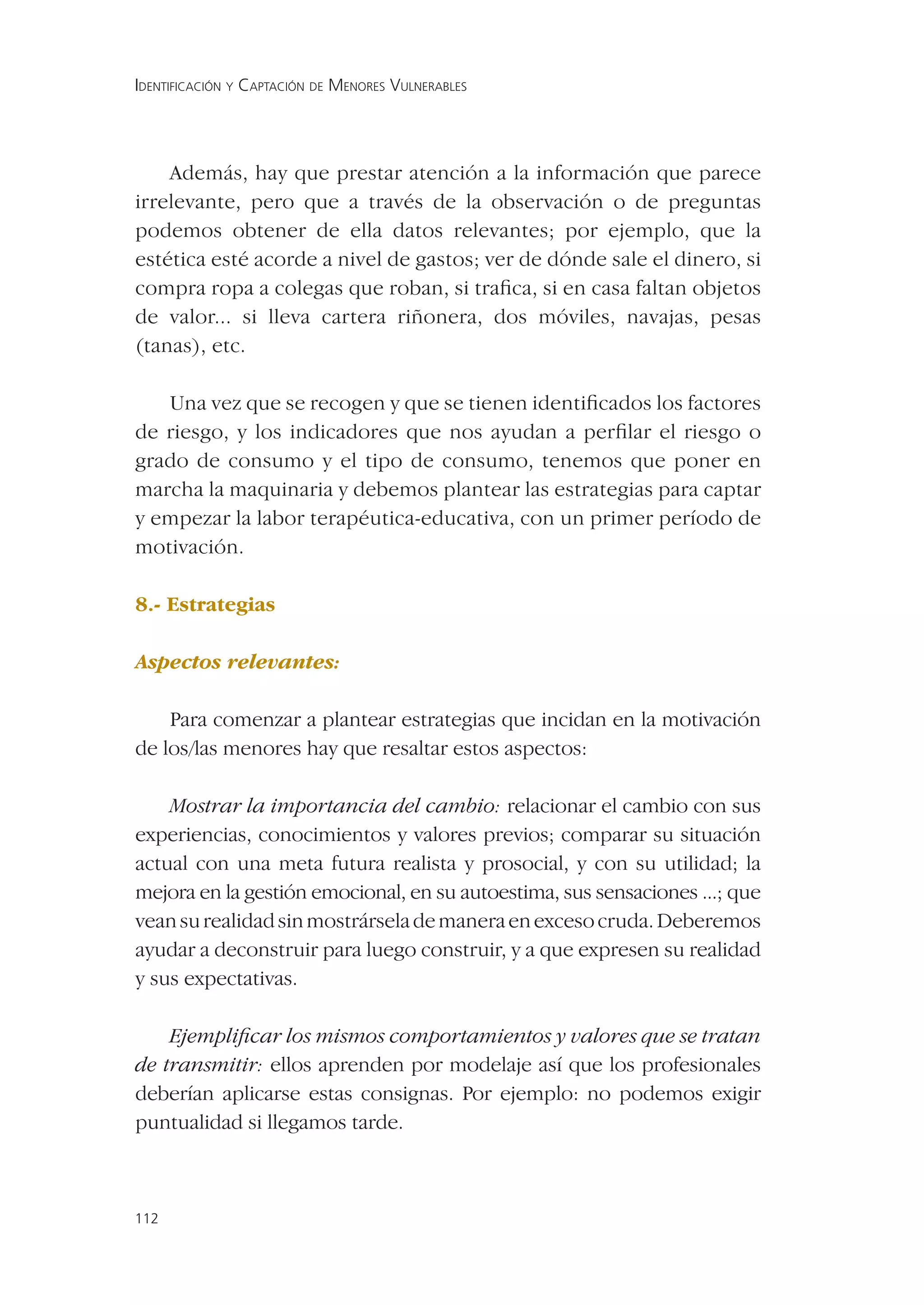 IDENTIFICACIÓN Y CAPTACIÓN DE MENORES VULNERABLES




    Además, hay que prestar atención a la información que parece
irrelevante, pero que a través de la observación o de preguntas
podemos obtener de ella datos relevantes; por ejemplo, que la
estética esté acorde a nivel de gastos; ver de dónde sale el dinero, si
compra ropa a colegas que roban, si traﬁca, si en casa faltan objetos
de valor... si lleva cartera riñonera, dos móviles, navajas, pesas
(tanas), etc.

   Una vez que se recogen y que se tienen identiﬁcados los factores
de riesgo, y los indicadores que nos ayudan a perﬁlar el riesgo o
grado de consumo y el tipo de consumo, tenemos que poner en
marcha la maquinaria y debemos plantear las estrategias para captar
y empezar la labor terapéutica-educativa, con un primer período de
motivación.

8.- Estrategias

Aspectos relevantes:

    Para comenzar a plantear estrategias que incidan en la motivación
de los/las menores hay que resaltar estos aspectos:

    Mostrar la importancia del cambio: relacionar el cambio con sus
experiencias, conocimientos y valores previos; comparar su situación
actual con una meta futura realista y prosocial, y con su utilidad; la
mejora en la gestión emocional, en su autoestima, sus sensaciones ...; que
vean su realidad sin mostrársela de manera en exceso cruda. Deberemos
ayudar a deconstruir para luego construir, y a que expresen su realidad
y sus expectativas.

    Ejempliﬁcar los mismos comportamientos y valores que se tratan
de transmitir: ellos aprenden por modelaje así que los profesionales
deberían aplicarse estas consignas. Por ejemplo: no podemos exigir
puntualidad si llegamos tarde.



112
 