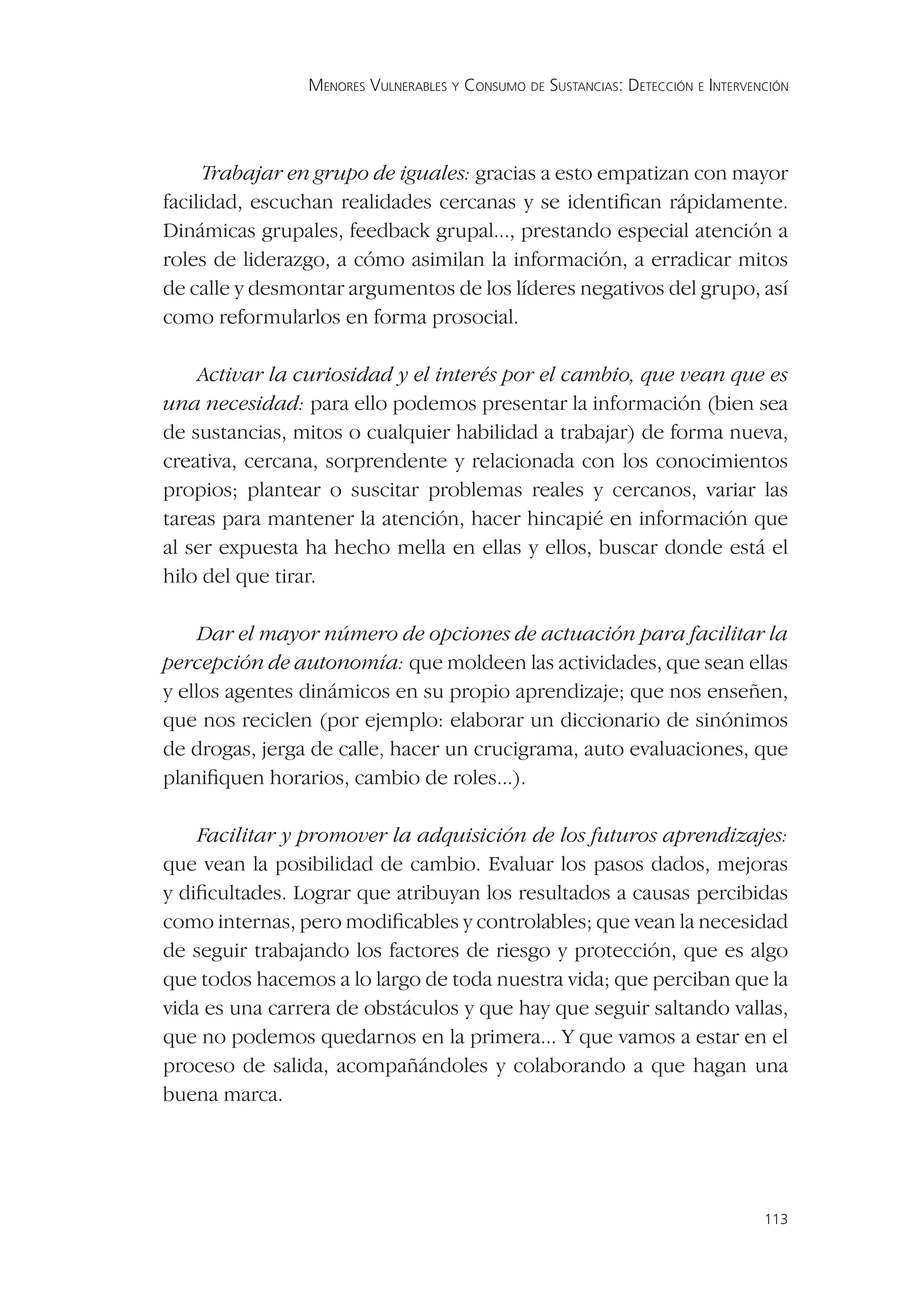 MENORES VULNERABLES Y CONSUMO DE SUSTANCIAS: DETECCIÓN E INTERVENCIÓN




      Trabajar en grupo de iguales: gracias a esto empatizan con mayor
facilidad, escuchan realidades cercanas y se identiﬁcan rápidamente.
Dinámicas grupales, feedback grupal..., prestando especial atención a
roles de liderazgo, a cómo asimilan la información, a erradicar mitos
de calle y desmontar argumentos de los líderes negativos del grupo, así
como reformularlos en forma prosocial.

    Activar la curiosidad y el interés por el cambio, que vean que es
una necesidad: para ello podemos presentar la información (bien sea
de sustancias, mitos o cualquier habilidad a trabajar) de forma nueva,
creativa, cercana, sorprendente y relacionada con los conocimientos
propios; plantear o suscitar problemas reales y cercanos, variar las
tareas para mantener la atención, hacer hincapié en información que
al ser expuesta ha hecho mella en ellas y ellos, buscar donde está el
hilo del que tirar.

     Dar el mayor número de opciones de actuación para facilitar la
percepción de autonomía: que moldeen las actividades, que sean ellas
y ellos agentes dinámicos en su propio aprendizaje; que nos enseñen,
que nos reciclen (por ejemplo: elaborar un diccionario de sinónimos
de drogas, jerga de calle, hacer un crucigrama, auto evaluaciones, que
planiﬁquen horarios, cambio de roles...).

    Facilitar y promover la adquisición de los futuros aprendizajes:
que vean la posibilidad de cambio. Evaluar los pasos dados, mejoras
y diﬁcultades. Lograr que atribuyan los resultados a causas percibidas
como internas, pero modiﬁcables y controlables; que vean la necesidad
de seguir trabajando los factores de riesgo y protección, que es algo
que todos hacemos a lo largo de toda nuestra vida; que perciban que la
vida es una carrera de obstáculos y que hay que seguir saltando vallas,
que no podemos quedarnos en la primera... Y que vamos a estar en el
proceso de salida, acompañándoles y colaborando a que hagan una
buena marca.




                                                                                 113
 