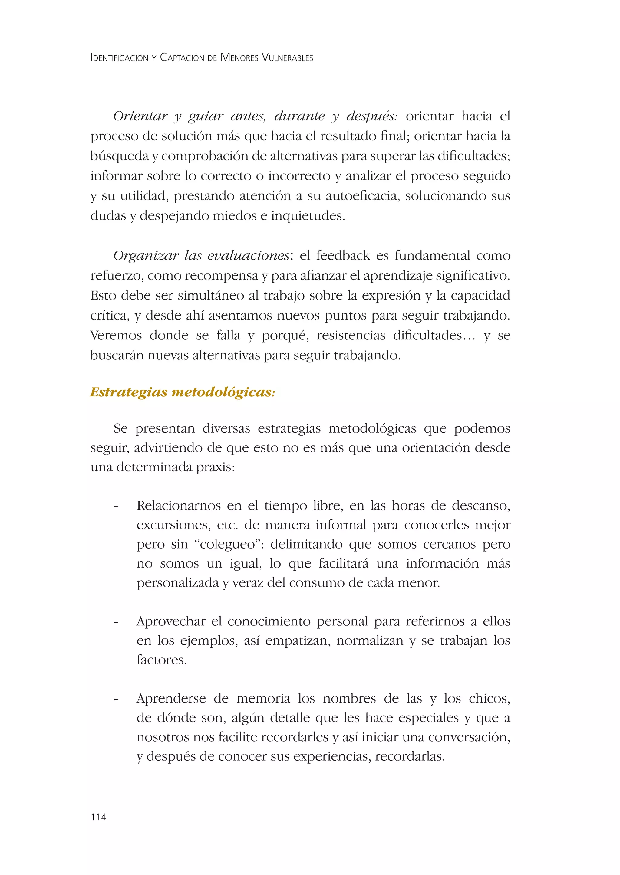 IDENTIFICACIÓN Y CAPTACIÓN DE MENORES VULNERABLES




    Orientar y guiar antes, durante y después: orientar hacia el
proceso de solución más que hacia el resultado ﬁnal; orientar hacia la
búsqueda y comprobación de alternativas para superar las diﬁcultades;
informar sobre lo correcto o incorrecto y analizar el proceso seguido
y su utilidad, prestando atención a su autoeﬁcacia, solucionando sus
dudas y despejando miedos e inquietudes.

     Organizar las evaluaciones: el feedback es fundamental como
refuerzo, como recompensa y para aﬁanzar el aprendizaje signiﬁcativo.
Esto debe ser simultáneo al trabajo sobre la expresión y la capacidad
crítica, y desde ahí asentamos nuevos puntos para seguir trabajando.
Veremos donde se falla y porqué, resistencias diﬁcultades… y se
buscarán nuevas alternativas para seguir trabajando.

Estrategias metodológicas:

   Se presentan diversas estrategias metodológicas que podemos
seguir, advirtiendo de que esto no es más que una orientación desde
una determinada praxis:

      -   Relacionarnos en el tiempo libre, en las horas de descanso,
          excursiones, etc. de manera informal para conocerles mejor
          pero sin “colegueo”: delimitando que somos cercanos pero
          no somos un igual, lo que facilitará una información más
          personalizada y veraz del consumo de cada menor.

      -   Aprovechar el conocimiento personal para referirnos a ellos
          en los ejemplos, así empatizan, normalizan y se trabajan los
          factores.

      -   Aprenderse de memoria los nombres de las y los chicos,
          de dónde son, algún detalle que les hace especiales y que a
          nosotros nos facilite recordarles y así iniciar una conversación,
          y después de conocer sus experiencias, recordarlas.



114
 