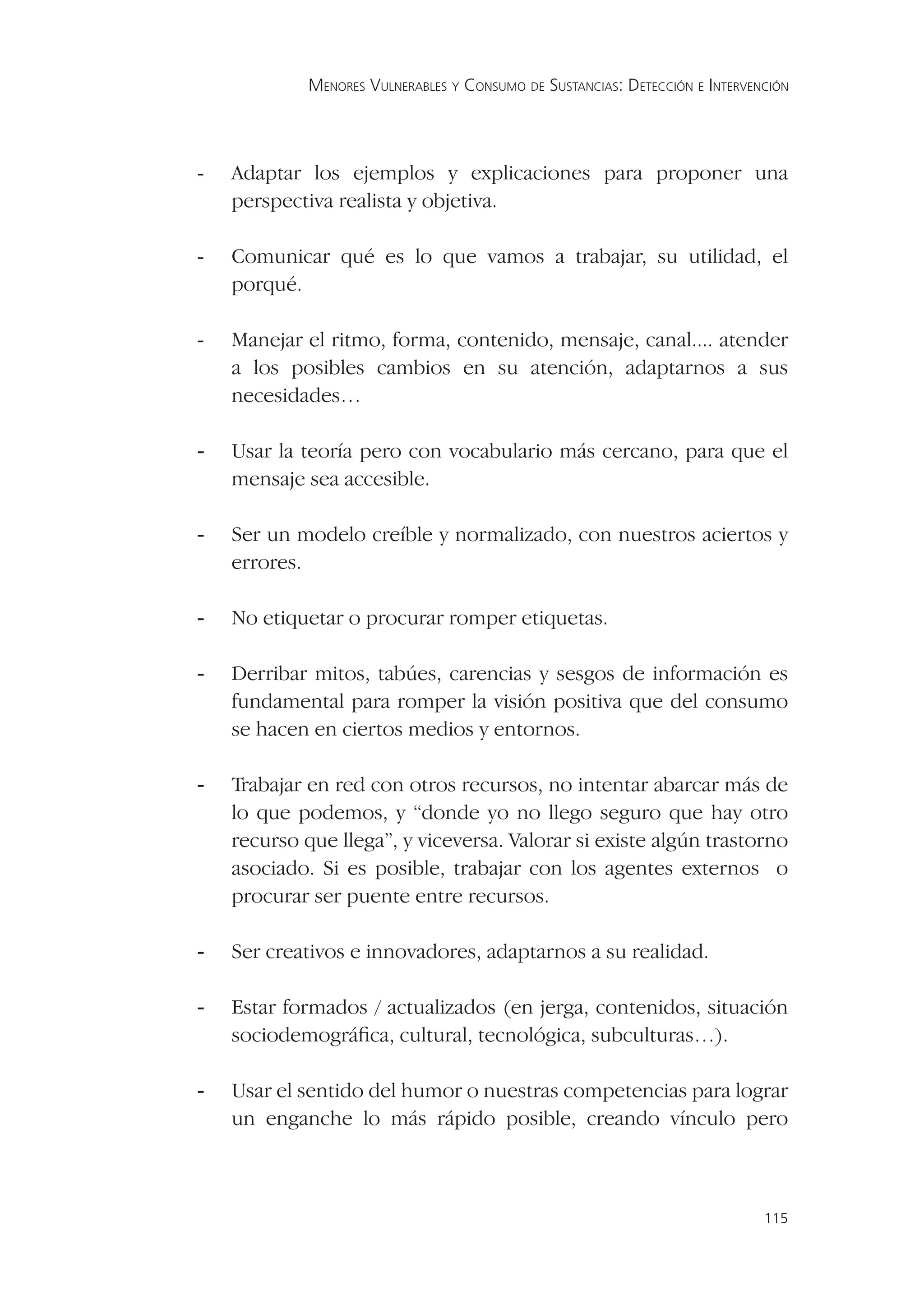 MENORES VULNERABLES Y CONSUMO DE SUSTANCIAS: DETECCIÓN E INTERVENCIÓN




-   Adaptar los ejemplos y explicaciones para proponer una
    perspectiva realista y objetiva.

-   Comunicar qué es lo que vamos a trabajar, su utilidad, el
    porqué.

-   Manejar el ritmo, forma, contenido, mensaje, canal.... atender
    a los posibles cambios en su atención, adaptarnos a sus
    necesidades…

-   Usar la teoría pero con vocabulario más cercano, para que el
    mensaje sea accesible.

-   Ser un modelo creíble y normalizado, con nuestros aciertos y
    errores.

-   No etiquetar o procurar romper etiquetas.

-   Derribar mitos, tabúes, carencias y sesgos de información es
    fundamental para romper la visión positiva que del consumo
    se hacen en ciertos medios y entornos.

-   Trabajar en red con otros recursos, no intentar abarcar más de
    lo que podemos, y “donde yo no llego seguro que hay otro
    recurso que llega”, y viceversa. Valorar si existe algún trastorno
    asociado. Si es posible, trabajar con los agentes externos o
    procurar ser puente entre recursos.

-   Ser creativos e innovadores, adaptarnos a su realidad.

-   Estar formados / actualizados (en jerga, contenidos, situación
    sociodemográﬁca, cultural, tecnológica, subculturas…).

-   Usar el sentido del humor o nuestras competencias para lograr
    un enganche lo más rápido posible, creando vínculo pero



                                                                              115
 