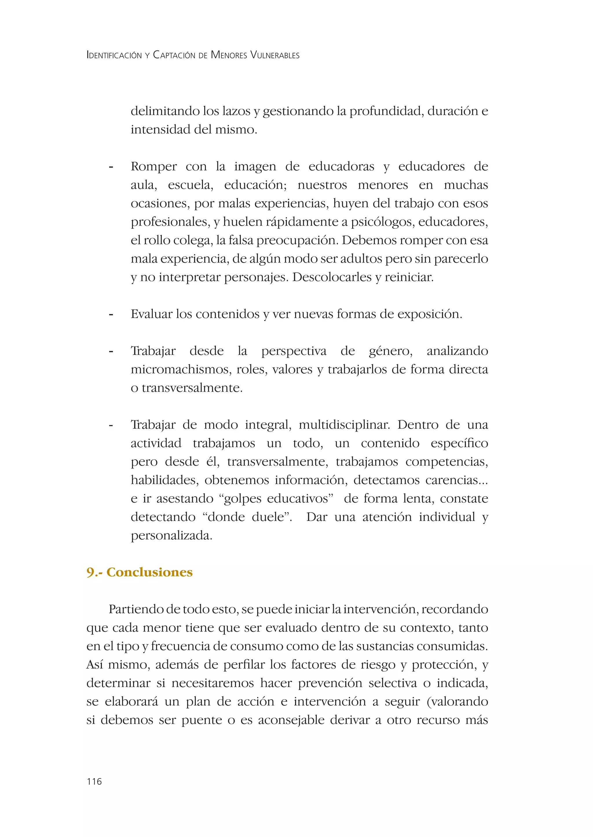 IDENTIFICACIÓN Y CAPTACIÓN DE MENORES VULNERABLES




          delimitando los lazos y gestionando la profundidad, duración e
          intensidad del mismo.

      -   Romper con la imagen de educadoras y educadores de
          aula, escuela, educación; nuestros menores en muchas
          ocasiones, por malas experiencias, huyen del trabajo con esos
          profesionales, y huelen rápidamente a psicólogos, educadores,
          el rollo colega, la falsa preocupación. Debemos romper con esa
          mala experiencia, de algún modo ser adultos pero sin parecerlo
          y no interpretar personajes. Descolocarles y reiniciar.

      -   Evaluar los contenidos y ver nuevas formas de exposición.

      -   Trabajar desde la perspectiva de género, analizando
          micromachismos, roles, valores y trabajarlos de forma directa
          o transversalmente.

      -   Trabajar de modo integral, multidisciplinar. Dentro de una
          actividad trabajamos un todo, un contenido especíﬁco
          pero desde él, transversalmente, trabajamos competencias,
          habilidades, obtenemos información, detectamos carencias...
          e ir asestando “golpes educativos” de forma lenta, constate
          detectando “donde duele”. Dar una atención individual y
          personalizada.

9.- Conclusiones

    Partiendo de todo esto, se puede iniciar la intervención, recordando
que cada menor tiene que ser evaluado dentro de su contexto, tanto
en el tipo y frecuencia de consumo como de las sustancias consumidas.
Así mismo, además de perﬁlar los factores de riesgo y protección, y
determinar si necesitaremos hacer prevención selectiva o indicada,
se elaborará un plan de acción e intervención a seguir (valorando
si debemos ser puente o es aconsejable derivar a otro recurso más



116
 