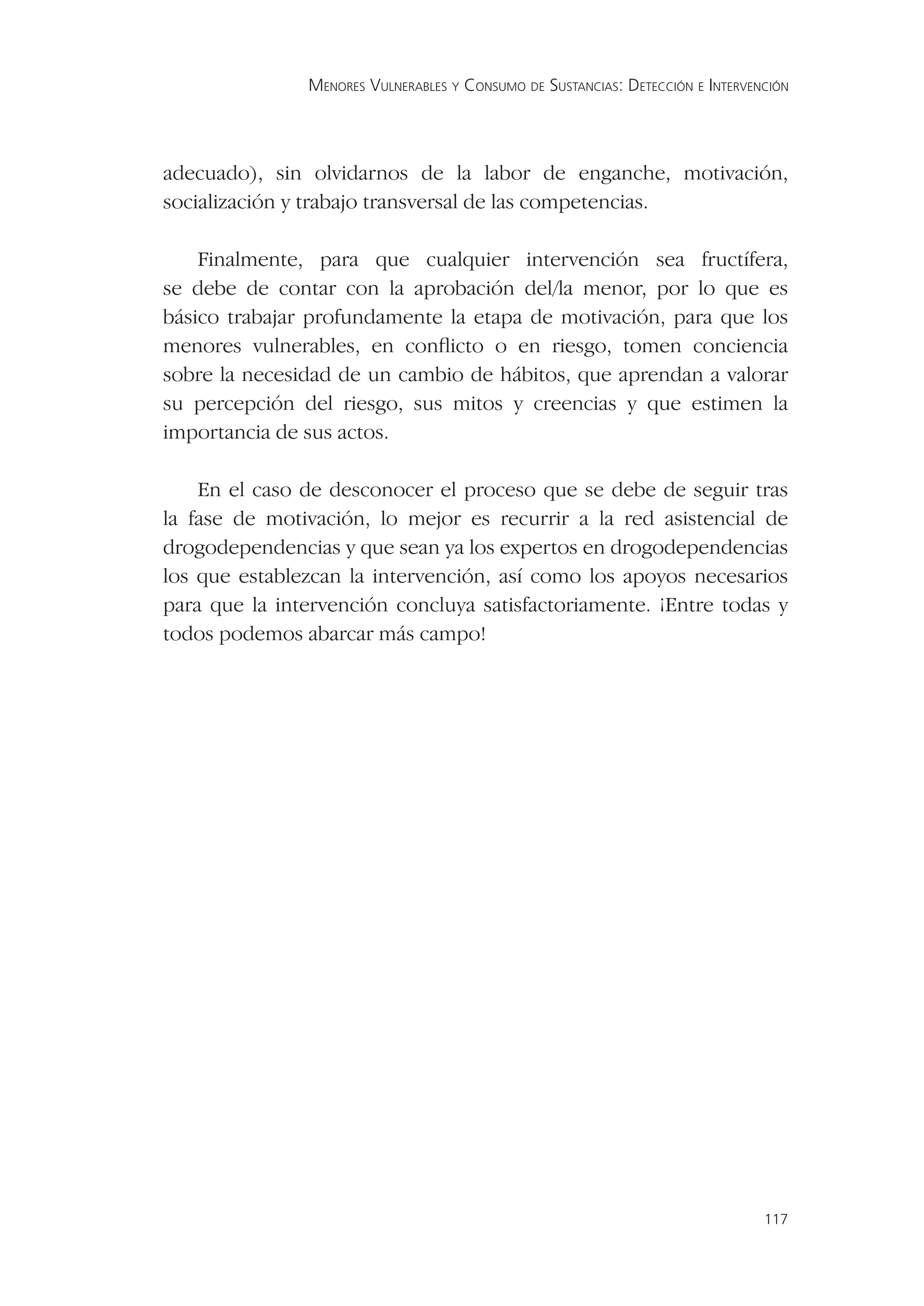 MENORES VULNERABLES Y CONSUMO DE SUSTANCIAS: DETECCIÓN E INTERVENCIÓN




adecuado), sin olvidarnos de la labor de enganche, motivación,
socialización y trabajo transversal de las competencias.

    Finalmente, para que cualquier intervención sea fructífera,
se debe de contar con la aprobación del/la menor, por lo que es
básico trabajar profundamente la etapa de motivación, para que los
menores vulnerables, en conﬂicto o en riesgo, tomen conciencia
sobre la necesidad de un cambio de hábitos, que aprendan a valorar
su percepción del riesgo, sus mitos y creencias y que estimen la
importancia de sus actos.

    En el caso de desconocer el proceso que se debe de seguir tras
la fase de motivación, lo mejor es recurrir a la red asistencial de
drogodependencias y que sean ya los expertos en drogodependencias
los que establezcan la intervención, así como los apoyos necesarios
para que la intervención concluya satisfactoriamente. ¡Entre todas y
todos podemos abarcar más campo!




                                                                                117
 