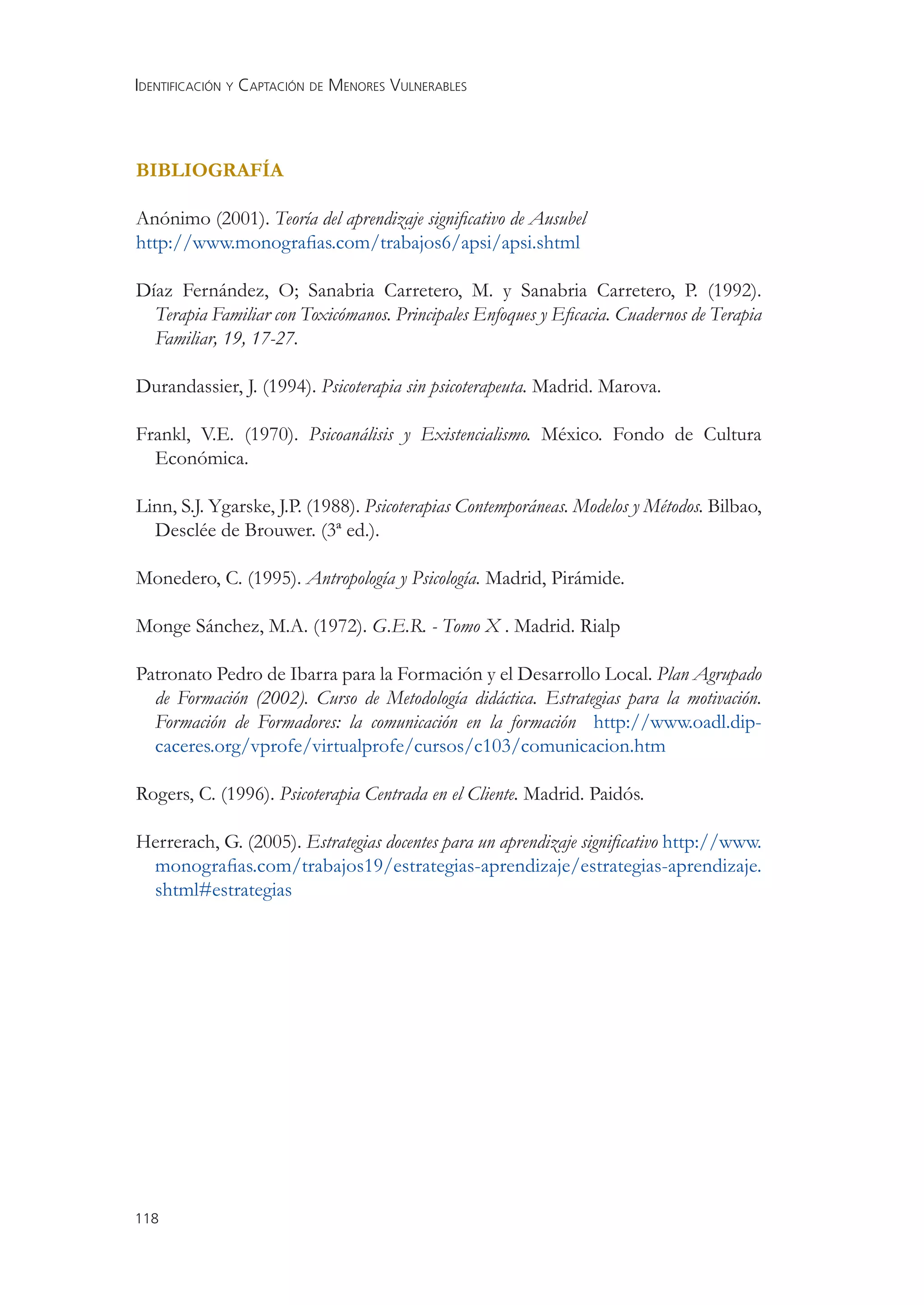 IDENTIFICACIÓN Y CAPTACIÓN DE MENORES VULNERABLES



BIBLIOGRAFÍA

Anónimo (2001). Teoría del aprendizaje signiﬁcativo de Ausubel
http://www.monograﬁas.com/trabajos6/apsi/apsi.shtml

Díaz Fernández, O; Sanabria Carretero, M. y Sanabria Carretero, P. (1992).
  Terapia Familiar con Toxicómanos. Principales Enfoques y Eﬁcacia. Cuadernos de Terapia
  Familiar, 19, 17-27.

Durandassier, J. (1994). Psicoterapia sin psicoterapeuta. Madrid. Marova.

Frankl, V.E. (1970). Psicoanálisis y Existencialismo. México. Fondo de Cultura
  Económica.

Linn, S.J. Ygarske, J.P. (1988). Psicoterapias Contemporáneas. Modelos y Métodos. Bilbao,
  Desclée de Brouwer. (3ª ed.).

Monedero, C. (1995). Antropología y Psicología. Madrid, Pirámide.

Monge Sánchez, M.A. (1972). G.E.R. - Tomo X . Madrid. Rialp

Patronato Pedro de Ibarra para la Formación y el Desarrollo Local. Plan Agrupado
  de Formación (2002). Curso de Metodología didáctica. Estrategias para la motivación.
  Formación de Formadores: la comunicación en la formación http://www.oadl.dip-
  caceres.org/vprofe/virtualprofe/cursos/c103/comunicacion.htm

Rogers, C. (1996). Psicoterapia Centrada en el Cliente. Madrid. Paidós.

Herrerach, G. (2005). Estrategias docentes para un aprendizaje signiﬁcativo http://www.
 monograﬁas.com/trabajos19/estrategias-aprendizaje/estrategias-aprendizaje.
 shtml#estrategias




118
 