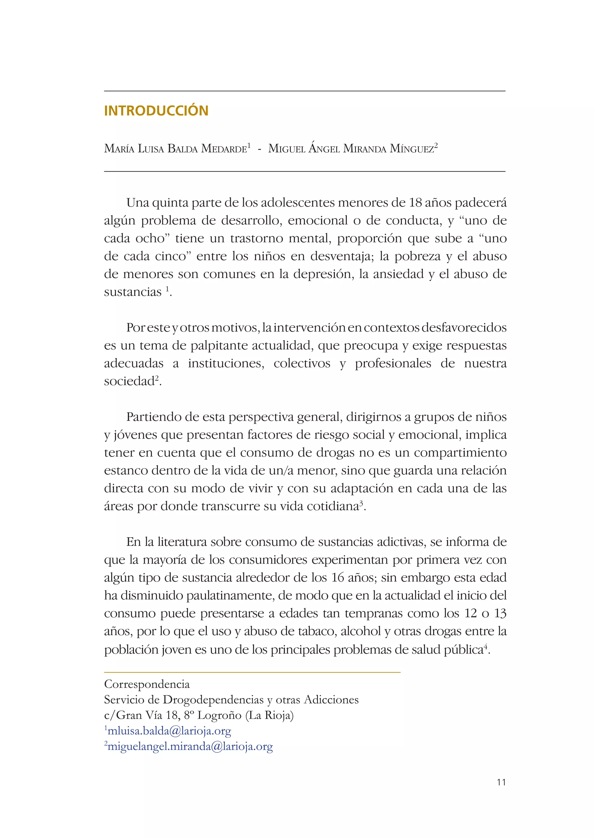 INTRODUCCIÓN

MARÍA LUISA BALDA MEDARDE1 - MIGUEL ÁNGEL MIRANDA MÍNGUEZ2


    Una quinta parte de los adolescentes menores de 18 años padecerá
algún problema de desarrollo, emocional o de conducta, y “uno de
cada ocho” tiene un trastorno mental, proporción que sube a “uno
de cada cinco” entre los niños en desventaja; la pobreza y el abuso
de menores son comunes en la depresión, la ansiedad y el abuso de
sustancias 1.

    Por este y otros motivos, la intervención en contextos desfavorecidos
es un tema de palpitante actualidad, que preocupa y exige respuestas
adecuadas a instituciones, colectivos y profesionales de nuestra
sociedad2.

    Partiendo de esta perspectiva general, dirigirnos a grupos de niños
y jóvenes que presentan factores de riesgo social y emocional, implica
tener en cuenta que el consumo de drogas no es un compartimiento
estanco dentro de la vida de un/a menor, sino que guarda una relación
directa con su modo de vivir y con su adaptación en cada una de las
áreas por donde transcurre su vida cotidiana3.

    En la literatura sobre consumo de sustancias adictivas, se informa de
que la mayoría de los consumidores experimentan por primera vez con
algún tipo de sustancia alrededor de los 16 años; sin embargo esta edad
ha disminuido paulatinamente, de modo que en la actualidad el inicio del
consumo puede presentarse a edades tan tempranas como los 12 o 13
años, por lo que el uso y abuso de tabaco, alcohol y otras drogas entre la
población joven es uno de los principales problemas de salud pública4.

Correspondencia
Servicio de Drogodependencias y otras Adicciones
c/Gran Vía 18, 8º Logroño (La Rioja)
1
 mluisa.balda@larioja.org
2
 miguelangel.miranda@larioja.org

                                                                        11
 