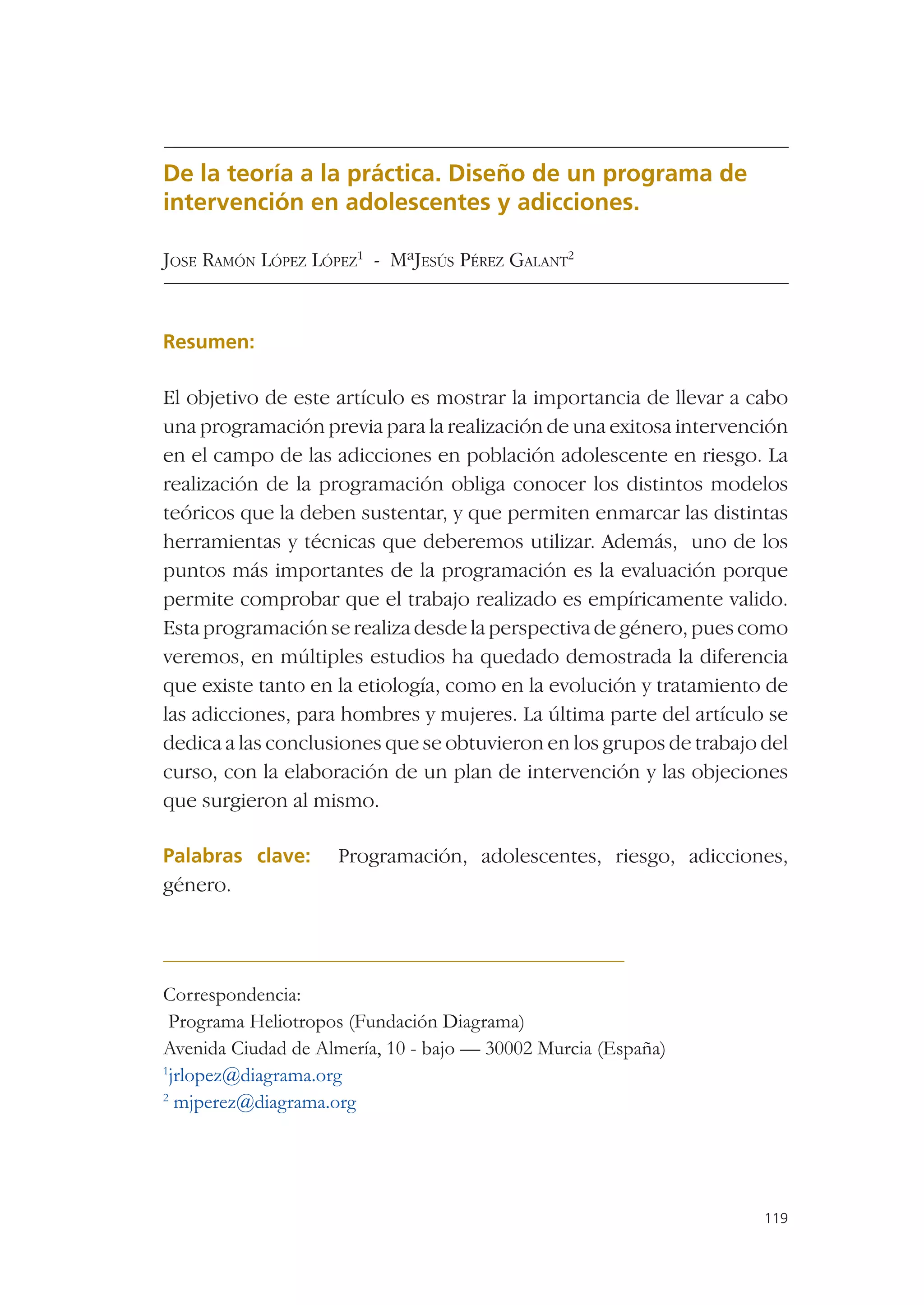 De la teoría a la práctica. Diseño de un programa de
intervención en adolescentes y adicciones.

JOSE RAMÓN LÓPEZ LÓPEZ1 - MªJESÚS PÉREZ GALANT2


Resumen:

El objetivo de este artículo es mostrar la importancia de llevar a cabo
una programación previa para la realización de una exitosa intervención
en el campo de las adicciones en población adolescente en riesgo. La
realización de la programación obliga conocer los distintos modelos
teóricos que la deben sustentar, y que permiten enmarcar las distintas
herramientas y técnicas que deberemos utilizar. Además, uno de los
puntos más importantes de la programación es la evaluación porque
permite comprobar que el trabajo realizado es empíricamente valido.
Esta programación se realiza desde la perspectiva de género, pues como
veremos, en múltiples estudios ha quedado demostrada la diferencia
que existe tanto en la etiología, como en la evolución y tratamiento de
las adicciones, para hombres y mujeres. La última parte del artículo se
dedica a las conclusiones que se obtuvieron en los grupos de trabajo del
curso, con la elaboración de un plan de intervención y las objeciones
que surgieron al mismo.

Palabras clave:     Programación, adolescentes, riesgo, adicciones,
género.




Correspondencia:
 Programa Heliotropos (Fundación Diagrama)
Avenida Ciudad de Almería, 10 - bajo — 30002 Murcia (España)
1
 jrlopez@diagrama.org
2
  mjperez@diagrama.org




                                                                     119
 