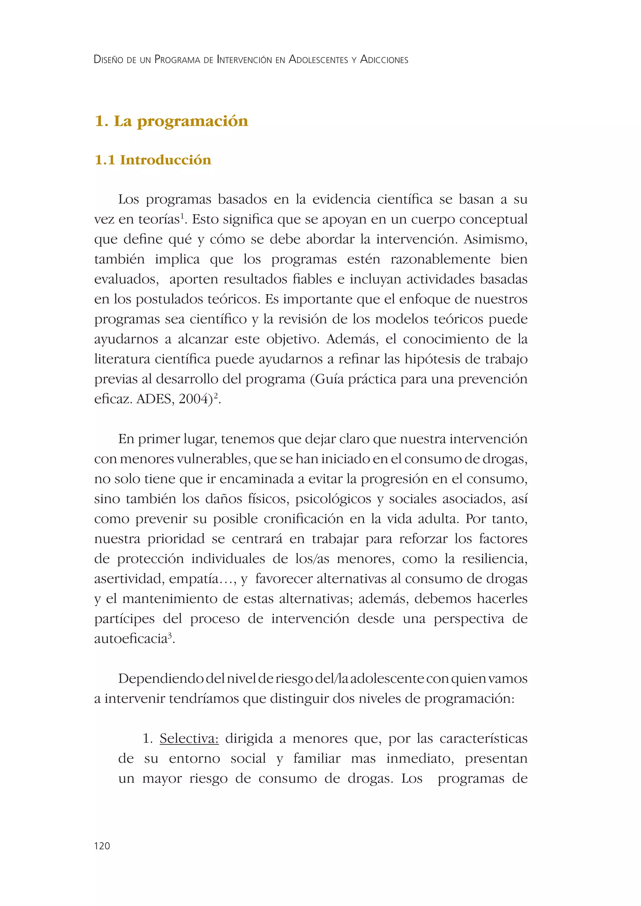 DISEÑO DE UN PROGRAMA DE INTERVENCIÓN EN ADOLESCENTES Y ADICCIONES




1. La programación

1.1 Introducción

     Los programas basados en la evidencia cientíﬁca se basan a su
vez en teorías1. Esto signiﬁca que se apoyan en un cuerpo conceptual
que deﬁne qué y cómo se debe abordar la intervención. Asimismo,
también implica que los programas estén razonablemente bien
evaluados, aporten resultados ﬁables e incluyan actividades basadas
en los postulados teóricos. Es importante que el enfoque de nuestros
programas sea cientíﬁco y la revisión de los modelos teóricos puede
ayudarnos a alcanzar este objetivo. Además, el conocimiento de la
literatura cientíﬁca puede ayudarnos a reﬁnar las hipótesis de trabajo
previas al desarrollo del programa (Guía práctica para una prevención
eﬁcaz. ADES, 2004)2.

    En primer lugar, tenemos que dejar claro que nuestra intervención
con menores vulnerables, que se han iniciado en el consumo de drogas,
no solo tiene que ir encaminada a evitar la progresión en el consumo,
sino también los daños físicos, psicológicos y sociales asociados, así
como prevenir su posible croniﬁcación en la vida adulta. Por tanto,
nuestra prioridad se centrará en trabajar para reforzar los factores
de protección individuales de los/as menores, como la resiliencia,
asertividad, empatía…, y favorecer alternativas al consumo de drogas
y el mantenimiento de estas alternativas; además, debemos hacerles
partícipes del proceso de intervención desde una perspectiva de
autoeﬁcacia3.

    Dependiendo del nivel de riesgo del/la adolescente con quien vamos
a intervenir tendríamos que distinguir dos niveles de programación:

         1. Selectiva: dirigida a menores que, por las características
      de su entorno social y familiar mas inmediato, presentan
      un mayor riesgo de consumo de drogas. Los programas de



120
 