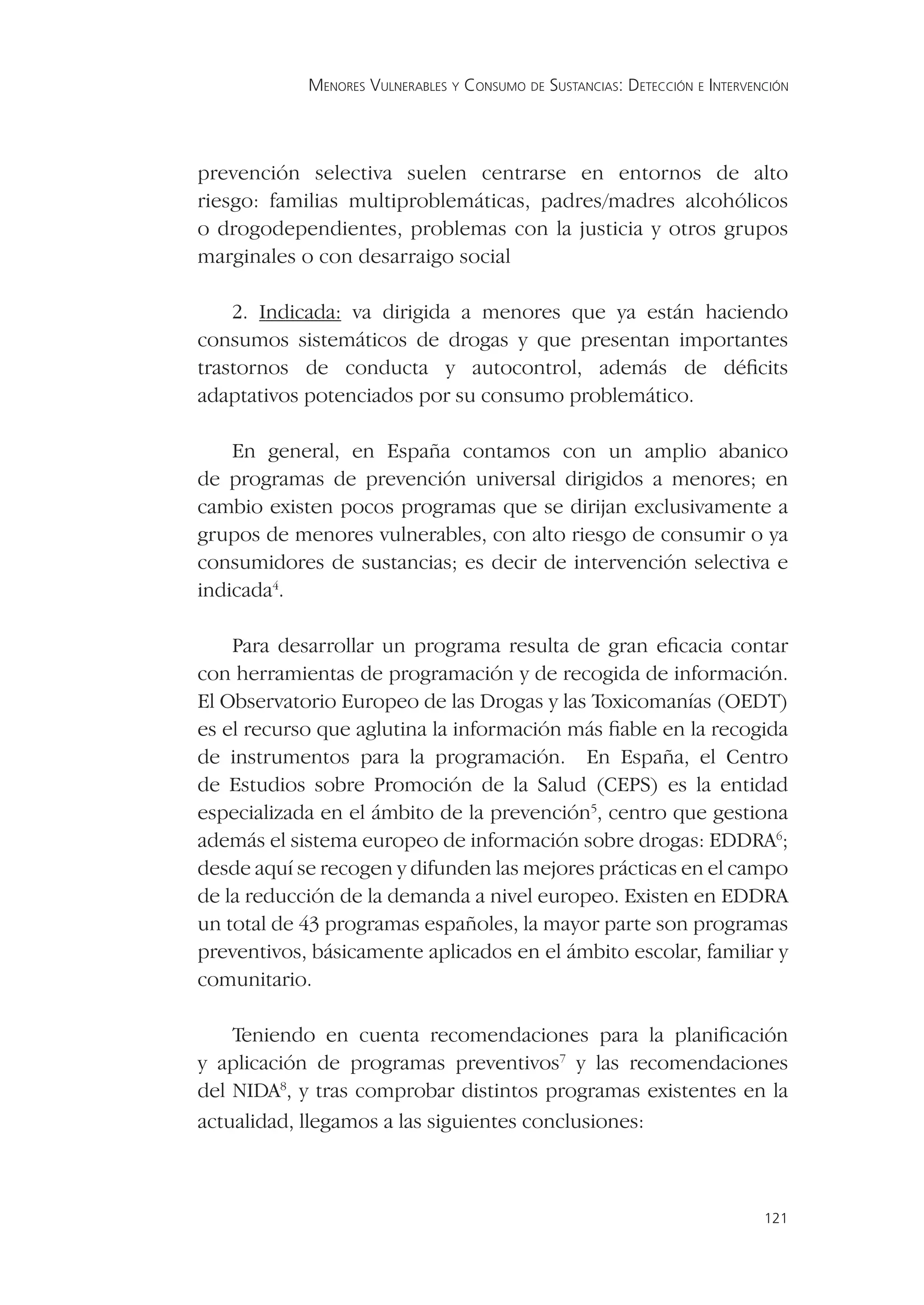 MENORES VULNERABLES Y CONSUMO DE SUSTANCIAS: DETECCIÓN E INTERVENCIÓN




prevención selectiva suelen centrarse en entornos de alto
riesgo: familias multiproblemáticas, padres/madres alcohólicos
o drogodependientes, problemas con la justicia y otros grupos
marginales o con desarraigo social

    2. Indicada: va dirigida a menores que ya están haciendo
consumos sistemáticos de drogas y que presentan importantes
trastornos de conducta y autocontrol, además de déﬁcits
adaptativos potenciados por su consumo problemático.

    En general, en España contamos con un amplio abanico
de programas de prevención universal dirigidos a menores; en
cambio existen pocos programas que se dirijan exclusivamente a
grupos de menores vulnerables, con alto riesgo de consumir o ya
consumidores de sustancias; es decir de intervención selectiva e
indicada4.

    Para desarrollar un programa resulta de gran eﬁcacia contar
con herramientas de programación y de recogida de información.
El Observatorio Europeo de las Drogas y las Toxicomanías (OEDT)
es el recurso que aglutina la información más ﬁable en la recogida
de instrumentos para la programación. En España, el Centro
de Estudios sobre Promoción de la Salud (CEPS) es la entidad
especializada en el ámbito de la prevención5, centro que gestiona
además el sistema europeo de información sobre drogas: EDDRA6;
desde aquí se recogen y difunden las mejores prácticas en el campo
de la reducción de la demanda a nivel europeo. Existen en EDDRA
un total de 43 programas españoles, la mayor parte son programas
preventivos, básicamente aplicados en el ámbito escolar, familiar y
comunitario.

    Teniendo en cuenta recomendaciones para la planiﬁcación
y aplicación de programas preventivos7 y las recomendaciones
del NIDA8, y tras comprobar distintos programas existentes en la
actualidad, llegamos a las siguientes conclusiones:



                                                                             121
 