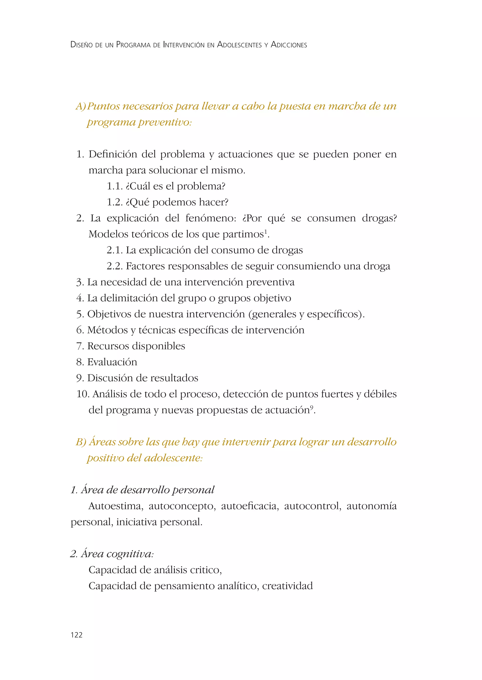 DISEÑO DE UN PROGRAMA DE INTERVENCIÓN EN ADOLESCENTES Y ADICCIONES




 A) Puntos necesarios para llevar a cabo la puesta en marcha de un
    programa preventivo:

 1. Deﬁnición del problema y actuaciones que se pueden poner en
    marcha para solucionar el mismo.
        1.1. ¿Cuál es el problema?
        1.2. ¿Qué podemos hacer?
 2. La explicación del fenómeno: ¿Por qué se consumen drogas?
    Modelos teóricos de los que partimos1.
        2.1. La explicación del consumo de drogas
        2.2. Factores responsables de seguir consumiendo una droga
 3. La necesidad de una intervención preventiva
 4. La delimitación del grupo o grupos objetivo
 5. Objetivos de nuestra intervención (generales y especíﬁcos).
 6. Métodos y técnicas especíﬁcas de intervención
 7. Recursos disponibles
 8. Evaluación
 9. Discusión de resultados
 10. Análisis de todo el proceso, detección de puntos fuertes y débiles
    del programa y nuevas propuestas de actuación9.

 B) Áreas sobre las que hay que intervenir para lograr un desarrollo
   positivo del adolescente:

1. Área de desarrollo personal
    Autoestima, autoconcepto, autoeﬁcacia, autocontrol, autonomía
personal, iniciativa personal.

2. Área cognitiva:
    Capacidad de análisis critico,
    Capacidad de pensamiento analítico, creatividad



122
 