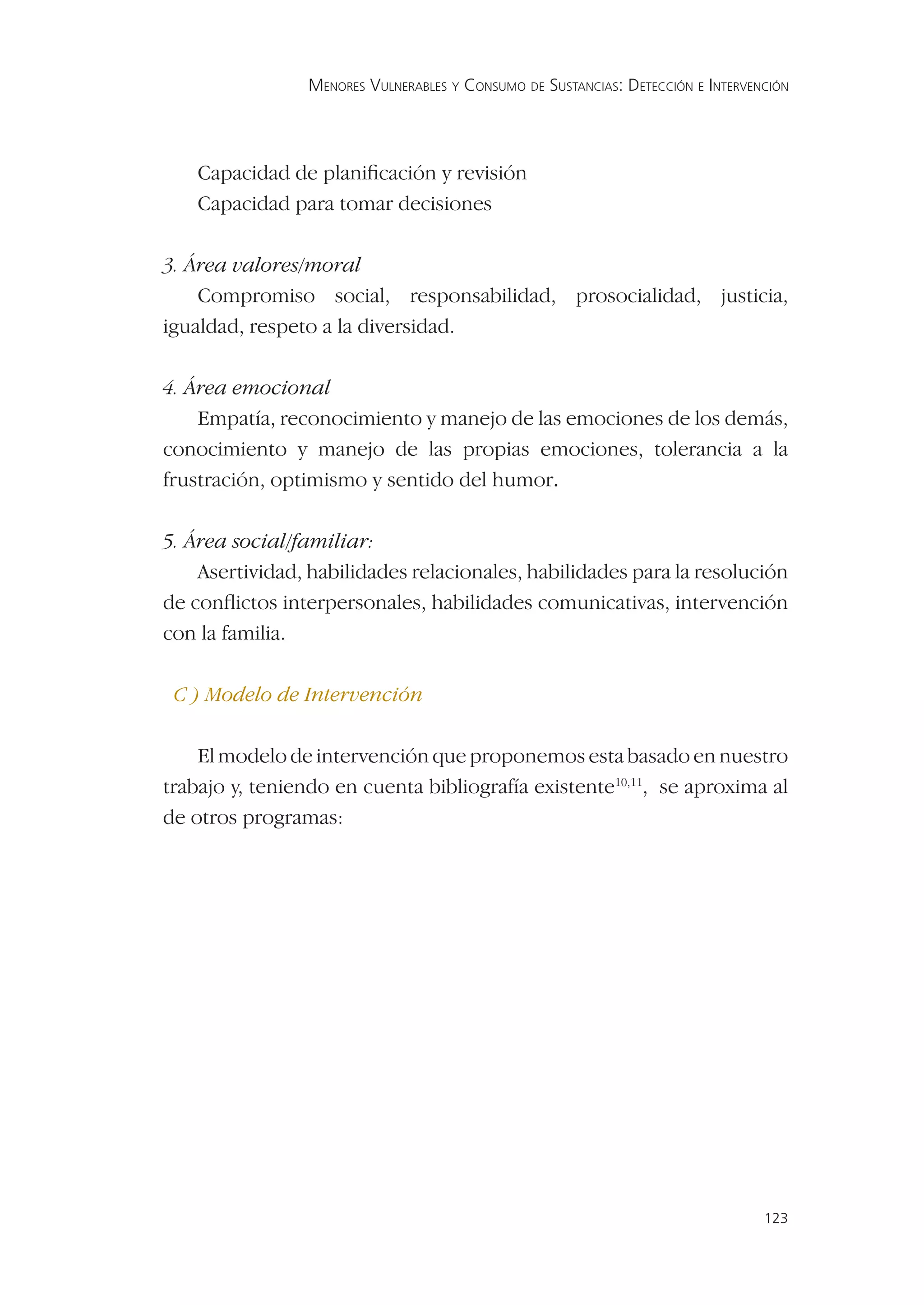 MENORES VULNERABLES Y CONSUMO DE SUSTANCIAS: DETECCIÓN E INTERVENCIÓN




    Capacidad de planiﬁcación y revisión
    Capacidad para tomar decisiones

3. Área valores/moral
    Compromiso social, responsabilidad, prosocialidad, justicia,
igualdad, respeto a la diversidad.

4. Área emocional
    Empatía, reconocimiento y manejo de las emociones de los demás,
conocimiento y manejo de las propias emociones, tolerancia a la
frustración, optimismo y sentido del humor.

5. Área social/familiar:
    Asertividad, habilidades relacionales, habilidades para la resolución
de conﬂictos interpersonales, habilidades comunicativas, intervención
con la familia.

 C ) Modelo de Intervención

    El modelo de intervención que proponemos esta basado en nuestro
trabajo y, teniendo en cuenta bibliografía existente10,11, se aproxima al
de otros programas:




                                                                                 123
 