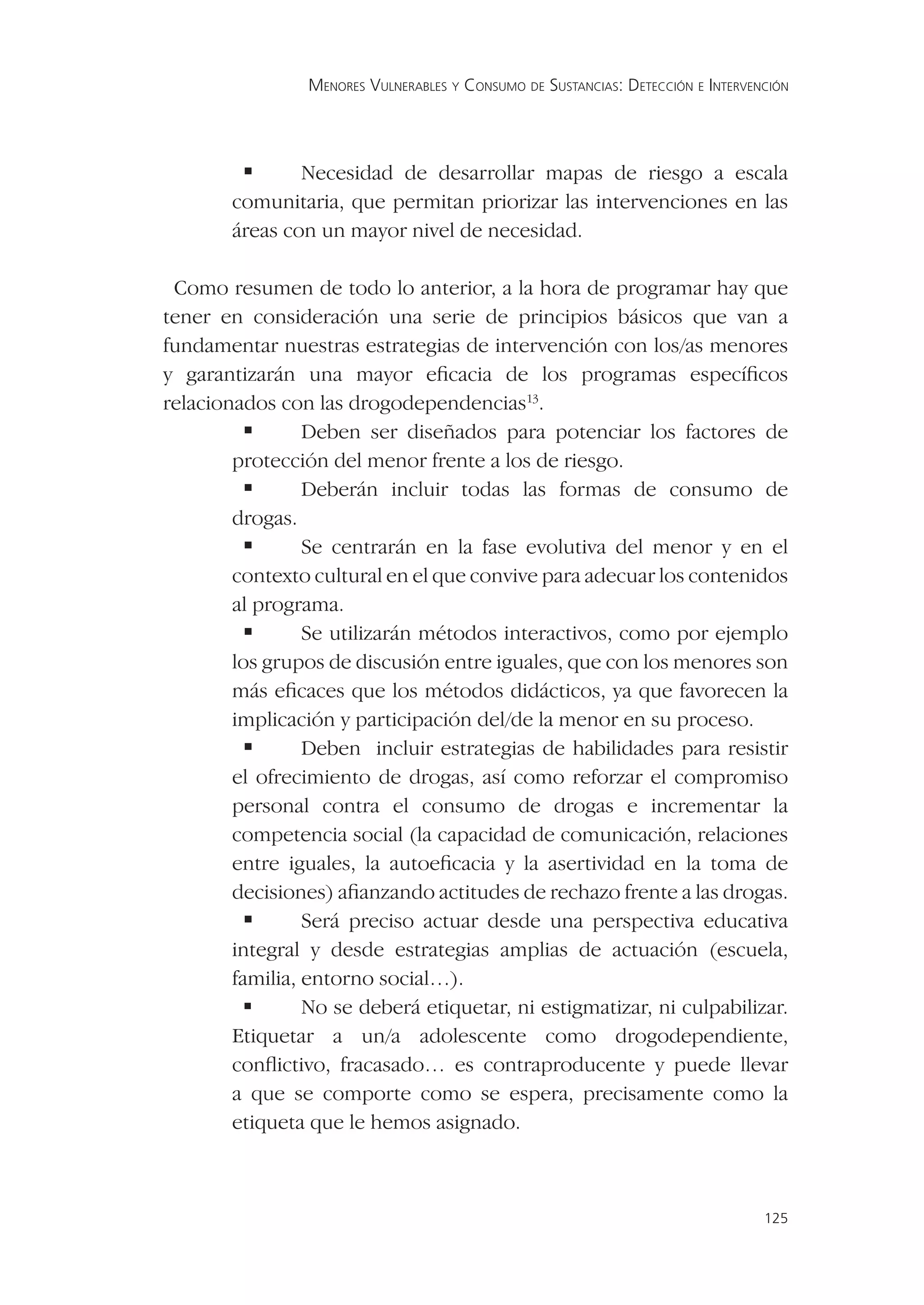 MENORES VULNERABLES Y CONSUMO DE SUSTANCIAS: DETECCIÓN E INTERVENCIÓN




             Necesidad de desarrollar mapas de riesgo a escala
       comunitaria, que permitan priorizar las intervenciones en las
       áreas con un mayor nivel de necesidad.

 Como resumen de todo lo anterior, a la hora de programar hay que
tener en consideración una serie de principios básicos que van a
fundamentar nuestras estrategias de intervención con los/as menores
y garantizarán una mayor eﬁcacia de los programas especíﬁcos
relacionados con las drogodependencias13.
           Deben ser diseñados para potenciar los factores de
        protección del menor frente a los de riesgo.
           Deberán incluir todas las formas de consumo de
        drogas.
           Se centrarán en la fase evolutiva del menor y en el
        contexto cultural en el que convive para adecuar los contenidos
        al programa.
           Se utilizarán métodos interactivos, como por ejemplo
        los grupos de discusión entre iguales, que con los menores son
        más eﬁcaces que los métodos didácticos, ya que favorecen la
        implicación y participación del/de la menor en su proceso.
           Deben incluir estrategias de habilidades para resistir
        el ofrecimiento de drogas, así como reforzar el compromiso
        personal contra el consumo de drogas e incrementar la
        competencia social (la capacidad de comunicación, relaciones
        entre iguales, la autoeﬁcacia y la asertividad en la toma de
        decisiones) aﬁanzando actitudes de rechazo frente a las drogas.
           Será preciso actuar desde una perspectiva educativa
        integral y desde estrategias amplias de actuación (escuela,
        familia, entorno social…).
           No se deberá etiquetar, ni estigmatizar, ni culpabilizar.
        Etiquetar a un/a adolescente como drogodependiente,
        conﬂictivo, fracasado… es contraproducente y puede llevar
        a que se comporte como se espera, precisamente como la
        etiqueta que le hemos asignado.



                                                                                 125
 
