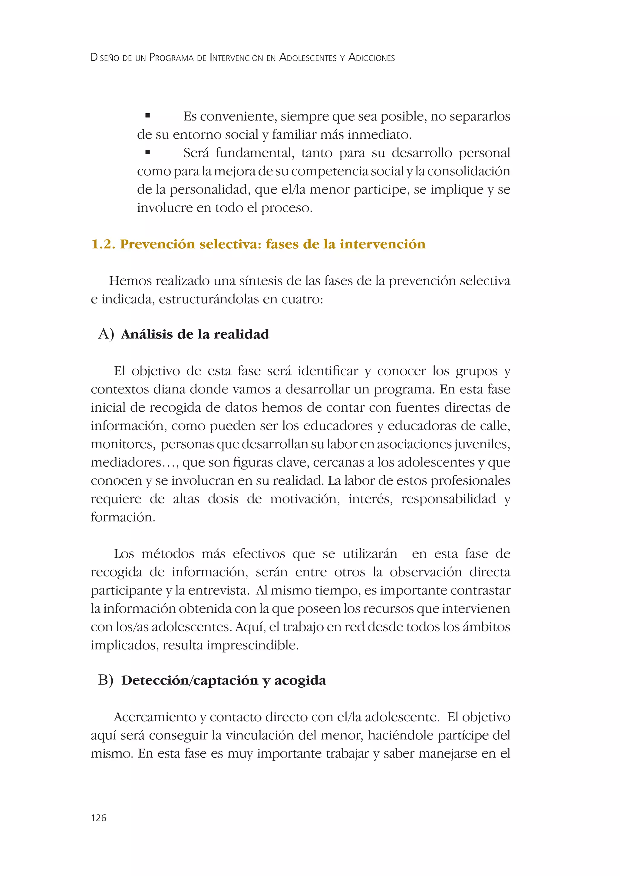 DISEÑO DE UN PROGRAMA DE INTERVENCIÓN EN ADOLESCENTES Y ADICCIONES




            Es conveniente, siempre que sea posible, no separarlos
          de su entorno social y familiar más inmediato.
            Será fundamental, tanto para su desarrollo personal
          como para la mejora de su competencia social y la consolidación
          de la personalidad, que el/la menor participe, se implique y se
          involucre en todo el proceso.

1.2. Prevención selectiva: fases de la intervención

    Hemos realizado una síntesis de las fases de la prevención selectiva
e indicada, estructurándolas en cuatro:

 A) Análisis de la realidad

    El objetivo de esta fase será identiﬁcar y conocer los grupos y
contextos diana donde vamos a desarrollar un programa. En esta fase
inicial de recogida de datos hemos de contar con fuentes directas de
información, como pueden ser los educadores y educadoras de calle,
monitores, personas que desarrollan su labor en asociaciones juveniles,
mediadores…, que son ﬁguras clave, cercanas a los adolescentes y que
conocen y se involucran en su realidad. La labor de estos profesionales
requiere de altas dosis de motivación, interés, responsabilidad y
formación.

     Los métodos más efectivos que se utilizarán en esta fase de
recogida de información, serán entre otros la observación directa
participante y la entrevista. Al mismo tiempo, es importante contrastar
la información obtenida con la que poseen los recursos que intervienen
con los/as adolescentes. Aquí, el trabajo en red desde todos los ámbitos
implicados, resulta imprescindible.

 B) Detección/captación y acogida

   Acercamiento y contacto directo con el/la adolescente. El objetivo
aquí será conseguir la vinculación del menor, haciéndole partícipe del
mismo. En esta fase es muy importante trabajar y saber manejarse en el



126
 