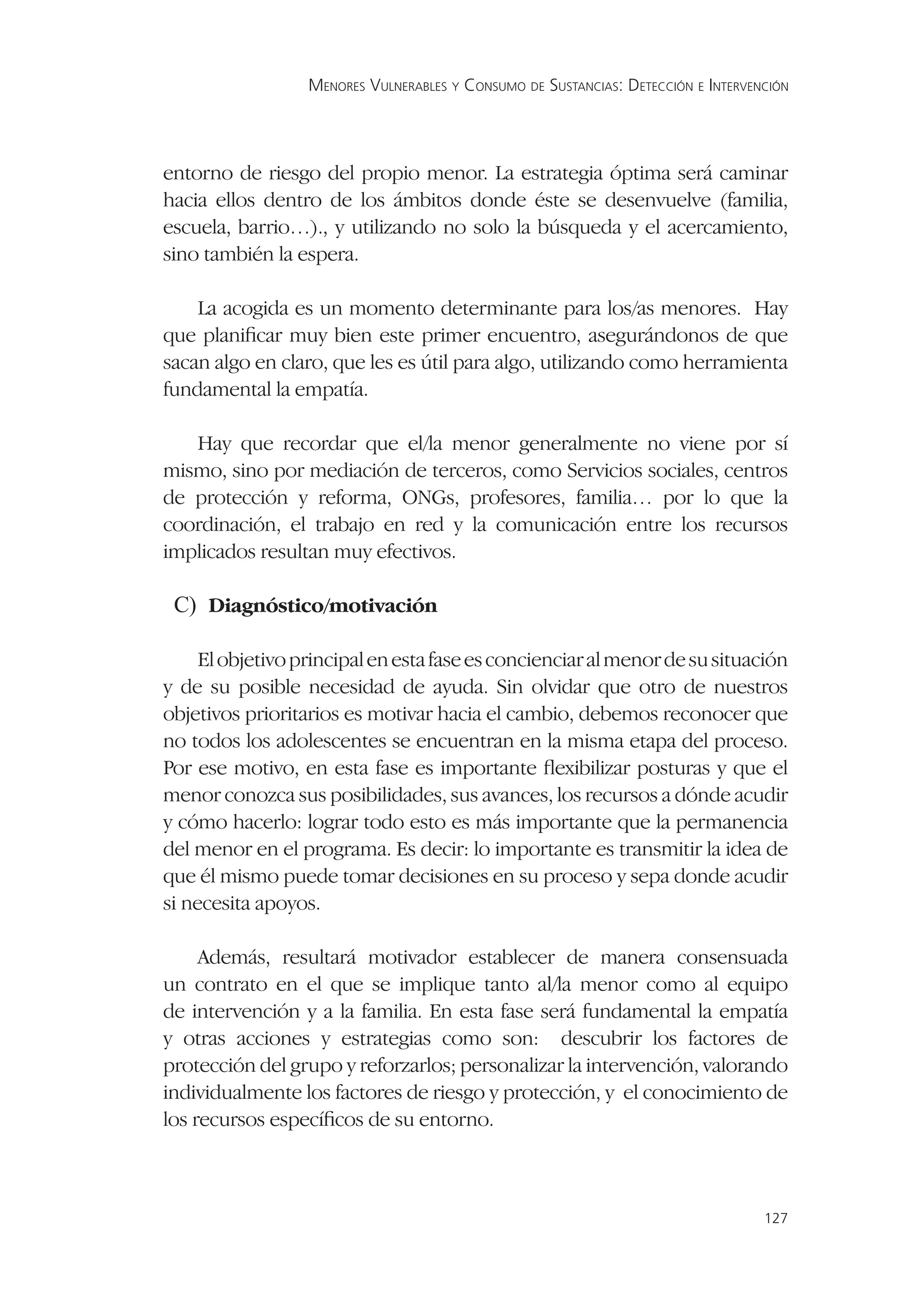MENORES VULNERABLES Y CONSUMO DE SUSTANCIAS: DETECCIÓN E INTERVENCIÓN




entorno de riesgo del propio menor. La estrategia óptima será caminar
hacia ellos dentro de los ámbitos donde éste se desenvuelve (familia,
escuela, barrio…)., y utilizando no solo la búsqueda y el acercamiento,
sino también la espera.

    La acogida es un momento determinante para los/as menores. Hay
que planiﬁcar muy bien este primer encuentro, asegurándonos de que
sacan algo en claro, que les es útil para algo, utilizando como herramienta
fundamental la empatía.

   Hay que recordar que el/la menor generalmente no viene por sí
mismo, sino por mediación de terceros, como Servicios sociales, centros
de protección y reforma, ONGs, profesores, familia… por lo que la
coordinación, el trabajo en red y la comunicación entre los recursos
implicados resultan muy efectivos.

 C) Diagnóstico/motivación

     El objetivo principal en esta fase es concienciar al menor de su situación
y de su posible necesidad de ayuda. Sin olvidar que otro de nuestros
objetivos prioritarios es motivar hacia el cambio, debemos reconocer que
no todos los adolescentes se encuentran en la misma etapa del proceso.
Por ese motivo, en esta fase es importante ﬂexibilizar posturas y que el
menor conozca sus posibilidades, sus avances, los recursos a dónde acudir
y cómo hacerlo: lograr todo esto es más importante que la permanencia
del menor en el programa. Es decir: lo importante es transmitir la idea de
que él mismo puede tomar decisiones en su proceso y sepa donde acudir
si necesita apoyos.

     Además, resultará motivador establecer de manera consensuada
un contrato en el que se implique tanto al/la menor como al equipo
de intervención y a la familia. En esta fase será fundamental la empatía
y otras acciones y estrategias como son: descubrir los factores de
protección del grupo y reforzarlos; personalizar la intervención, valorando
individualmente los factores de riesgo y protección, y el conocimiento de
los recursos especíﬁcos de su entorno.



                                                                                   127
 