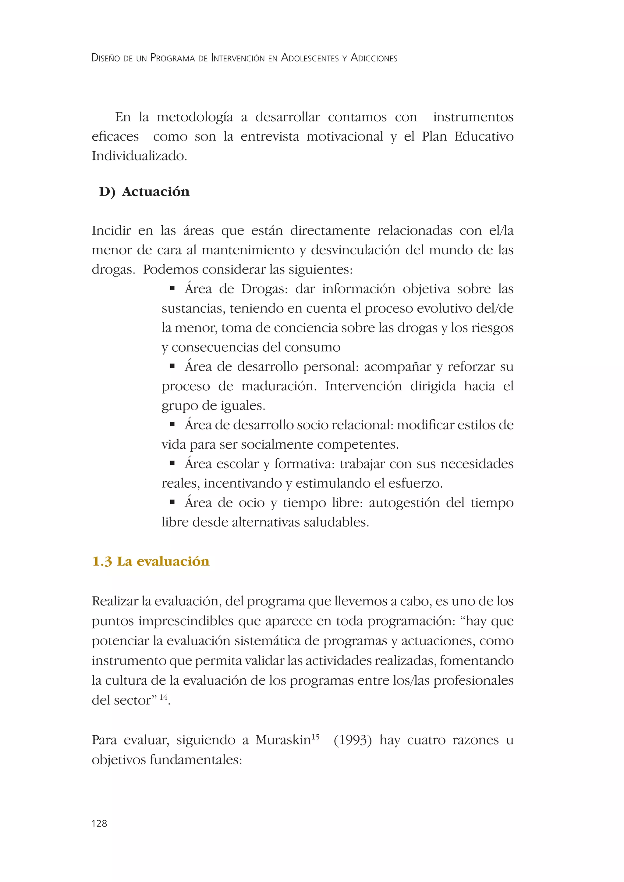 DISEÑO DE UN PROGRAMA DE INTERVENCIÓN EN ADOLESCENTES Y ADICCIONES




    En la metodología a desarrollar contamos con instrumentos
eﬁcaces como son la entrevista motivacional y el Plan Educativo
Individualizado.

 D) Actuación

Incidir en las áreas que están directamente relacionadas con el/la
menor de cara al mantenimiento y desvinculación del mundo de las
drogas. Podemos considerar las siguientes:
             Área de Drogas: dar información objetiva sobre las
           sustancias, teniendo en cuenta el proceso evolutivo del/de
           la menor, toma de conciencia sobre las drogas y los riesgos
           y consecuencias del consumo
             Área de desarrollo personal: acompañar y reforzar su
           proceso de maduración. Intervención dirigida hacia el
           grupo de iguales.
             Área de desarrollo socio relacional: modiﬁcar estilos de
           vida para ser socialmente competentes.
             Área escolar y formativa: trabajar con sus necesidades
           reales, incentivando y estimulando el esfuerzo.
             Área de ocio y tiempo libre: autogestión del tiempo
           libre desde alternativas saludables.

1.3 La evaluación

Realizar la evaluación, del programa que llevemos a cabo, es uno de los
puntos imprescindibles que aparece en toda programación: “hay que
potenciar la evaluación sistemática de programas y actuaciones, como
instrumento que permita validar las actividades realizadas, fomentando
la cultura de la evaluación de los programas entre los/las profesionales
del sector” 14.

Para evaluar, siguiendo a Muraskin15 (1993) hay cuatro razones u
objetivos fundamentales:



128
 
