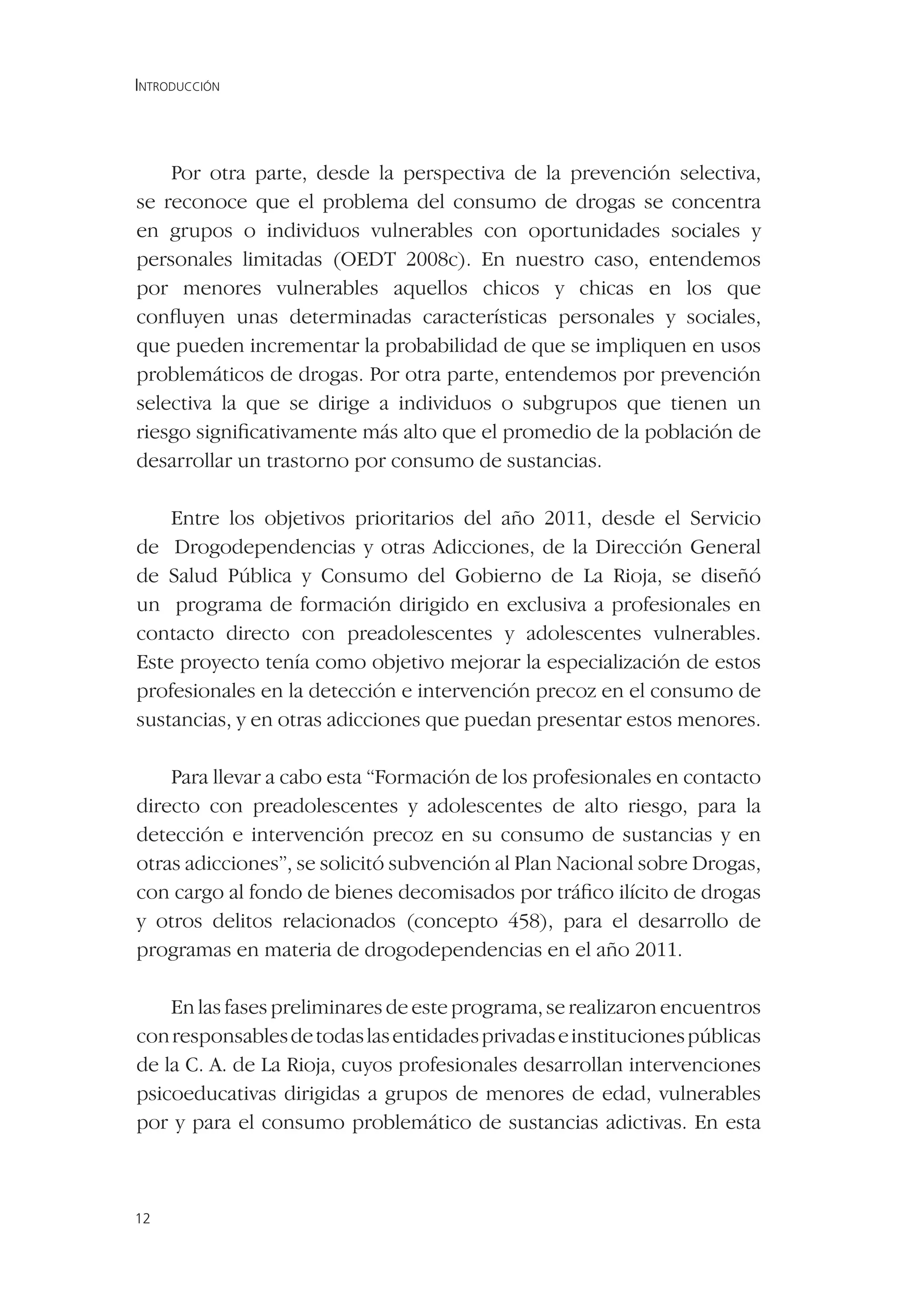 INTRODUCCIÓN




    Por otra parte, desde la perspectiva de la prevención selectiva,
se reconoce que el problema del consumo de drogas se concentra
en grupos o individuos vulnerables con oportunidades sociales y
personales limitadas (OEDT 2008c). En nuestro caso, entendemos
por menores vulnerables aquellos chicos y chicas en los que
conﬂuyen unas determinadas características personales y sociales,
que pueden incrementar la probabilidad de que se impliquen en usos
problemáticos de drogas. Por otra parte, entendemos por prevención
selectiva la que se dirige a individuos o subgrupos que tienen un
riesgo signiﬁcativamente más alto que el promedio de la población de
desarrollar un trastorno por consumo de sustancias.

    Entre los objetivos prioritarios del año 2011, desde el Servicio
de Drogodependencias y otras Adicciones, de la Dirección General
de Salud Pública y Consumo del Gobierno de La Rioja, se diseñó
un programa de formación dirigido en exclusiva a profesionales en
contacto directo con preadolescentes y adolescentes vulnerables.
Este proyecto tenía como objetivo mejorar la especialización de estos
profesionales en la detección e intervención precoz en el consumo de
sustancias, y en otras adicciones que puedan presentar estos menores.

    Para llevar a cabo esta “Formación de los profesionales en contacto
directo con preadolescentes y adolescentes de alto riesgo, para la
detección e intervención precoz en su consumo de sustancias y en
otras adicciones”, se solicitó subvención al Plan Nacional sobre Drogas,
con cargo al fondo de bienes decomisados por tráﬁco ilícito de drogas
y otros delitos relacionados (concepto 458), para el desarrollo de
programas en materia de drogodependencias en el año 2011.

    En las fases preliminares de este programa, se realizaron encuentros
con responsables de todas las entidades privadas e instituciones públicas
de la C. A. de La Rioja, cuyos profesionales desarrollan intervenciones
psicoeducativas dirigidas a grupos de menores de edad, vulnerables
por y para el consumo problemático de sustancias adictivas. En esta



12
 