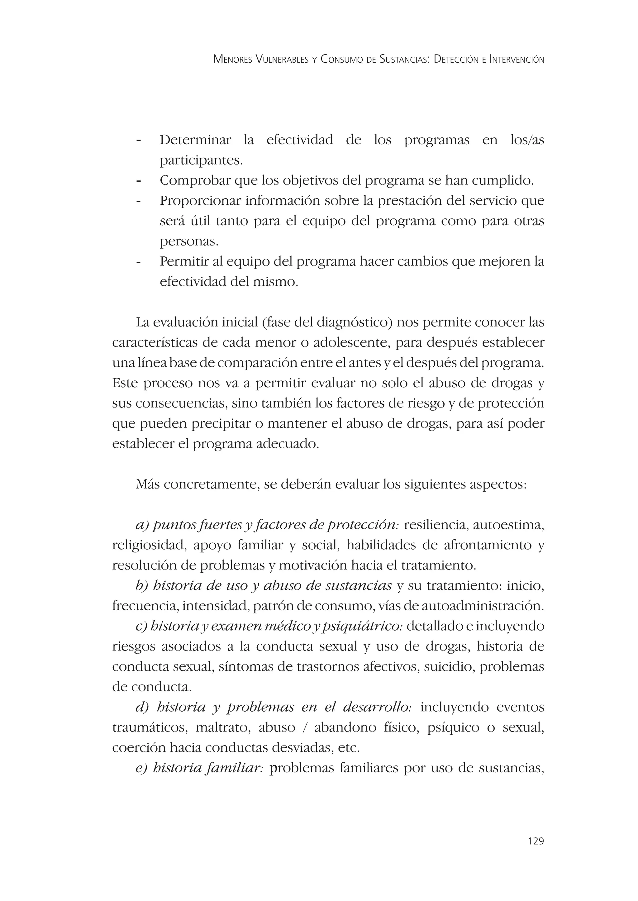 MENORES VULNERABLES Y CONSUMO DE SUSTANCIAS: DETECCIÓN E INTERVENCIÓN




    -   Determinar la efectividad de los programas en los/as
        participantes.
    -   Comprobar que los objetivos del programa se han cumplido.
    -   Proporcionar información sobre la prestación del servicio que
        será útil tanto para el equipo del programa como para otras
        personas.
    -   Permitir al equipo del programa hacer cambios que mejoren la
        efectividad del mismo.

    La evaluación inicial (fase del diagnóstico) nos permite conocer las
características de cada menor o adolescente, para después establecer
una línea base de comparación entre el antes y el después del programa.
Este proceso nos va a permitir evaluar no solo el abuso de drogas y
sus consecuencias, sino también los factores de riesgo y de protección
que pueden precipitar o mantener el abuso de drogas, para así poder
establecer el programa adecuado.

    Más concretamente, se deberán evaluar los siguientes aspectos:

     a) puntos fuertes y factores de protección: resiliencia, autoestima,
religiosidad, apoyo familiar y social, habilidades de afrontamiento y
resolución de problemas y motivación hacia el tratamiento.
     b) historia de uso y abuso de sustancias y su tratamiento: inicio,
frecuencia, intensidad, patrón de consumo, vías de autoadministración.
     c) historia y examen médico y psiquiátrico: detallado e incluyendo
riesgos asociados a la conducta sexual y uso de drogas, historia de
conducta sexual, síntomas de trastornos afectivos, suicidio, problemas
de conducta.
     d) historia y problemas en el desarrollo: incluyendo eventos
traumáticos, maltrato, abuso / abandono físico, psíquico o sexual,
coerción hacia conductas desviadas, etc.
     e) historia familiar: problemas familiares por uso de sustancias,



                                                                                  129
 