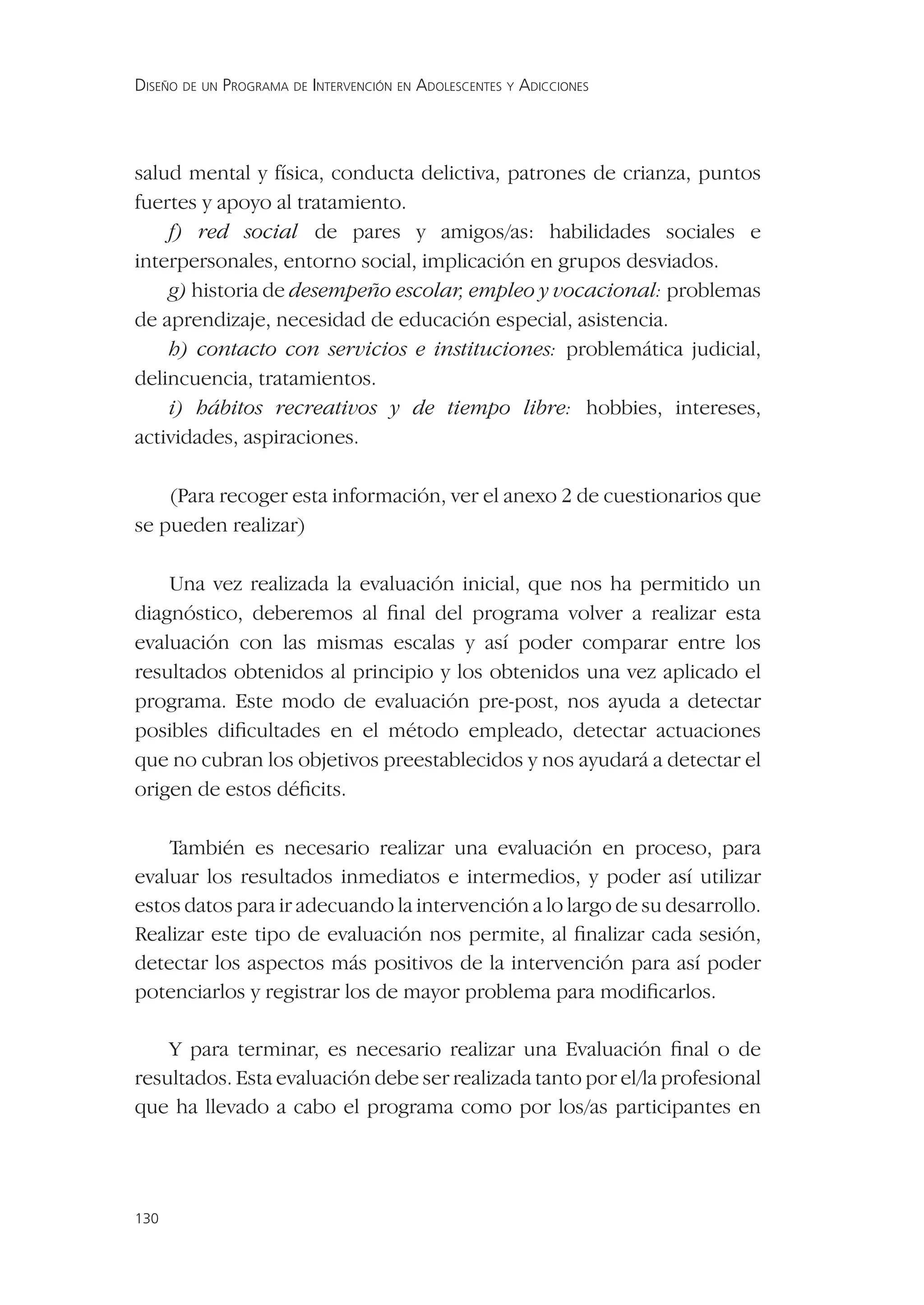 DISEÑO DE UN PROGRAMA DE INTERVENCIÓN EN ADOLESCENTES Y ADICCIONES




salud mental y física, conducta delictiva, patrones de crianza, puntos
fuertes y apoyo al tratamiento.
    f) red social de pares y amigos/as: habilidades sociales e
interpersonales, entorno social, implicación en grupos desviados.
    g) historia de desempeño escolar, empleo y vocacional: problemas
de aprendizaje, necesidad de educación especial, asistencia.
    h) contacto con servicios e instituciones: problemática judicial,
delincuencia, tratamientos.
    i) hábitos recreativos y de tiempo libre: hobbies, intereses,
actividades, aspiraciones.

    (Para recoger esta información, ver el anexo 2 de cuestionarios que
se pueden realizar)

    Una vez realizada la evaluación inicial, que nos ha permitido un
diagnóstico, deberemos al ﬁnal del programa volver a realizar esta
evaluación con las mismas escalas y así poder comparar entre los
resultados obtenidos al principio y los obtenidos una vez aplicado el
programa. Este modo de evaluación pre-post, nos ayuda a detectar
posibles diﬁcultades en el método empleado, detectar actuaciones
que no cubran los objetivos preestablecidos y nos ayudará a detectar el
origen de estos déﬁcits.

    También es necesario realizar una evaluación en proceso, para
evaluar los resultados inmediatos e intermedios, y poder así utilizar
estos datos para ir adecuando la intervención a lo largo de su desarrollo.
Realizar este tipo de evaluación nos permite, al ﬁnalizar cada sesión,
detectar los aspectos más positivos de la intervención para así poder
potenciarlos y registrar los de mayor problema para modiﬁcarlos.

    Y para terminar, es necesario realizar una Evaluación ﬁnal o de
resultados. Esta evaluación debe ser realizada tanto por el/la profesional
que ha llevado a cabo el programa como por los/as participantes en




130
 