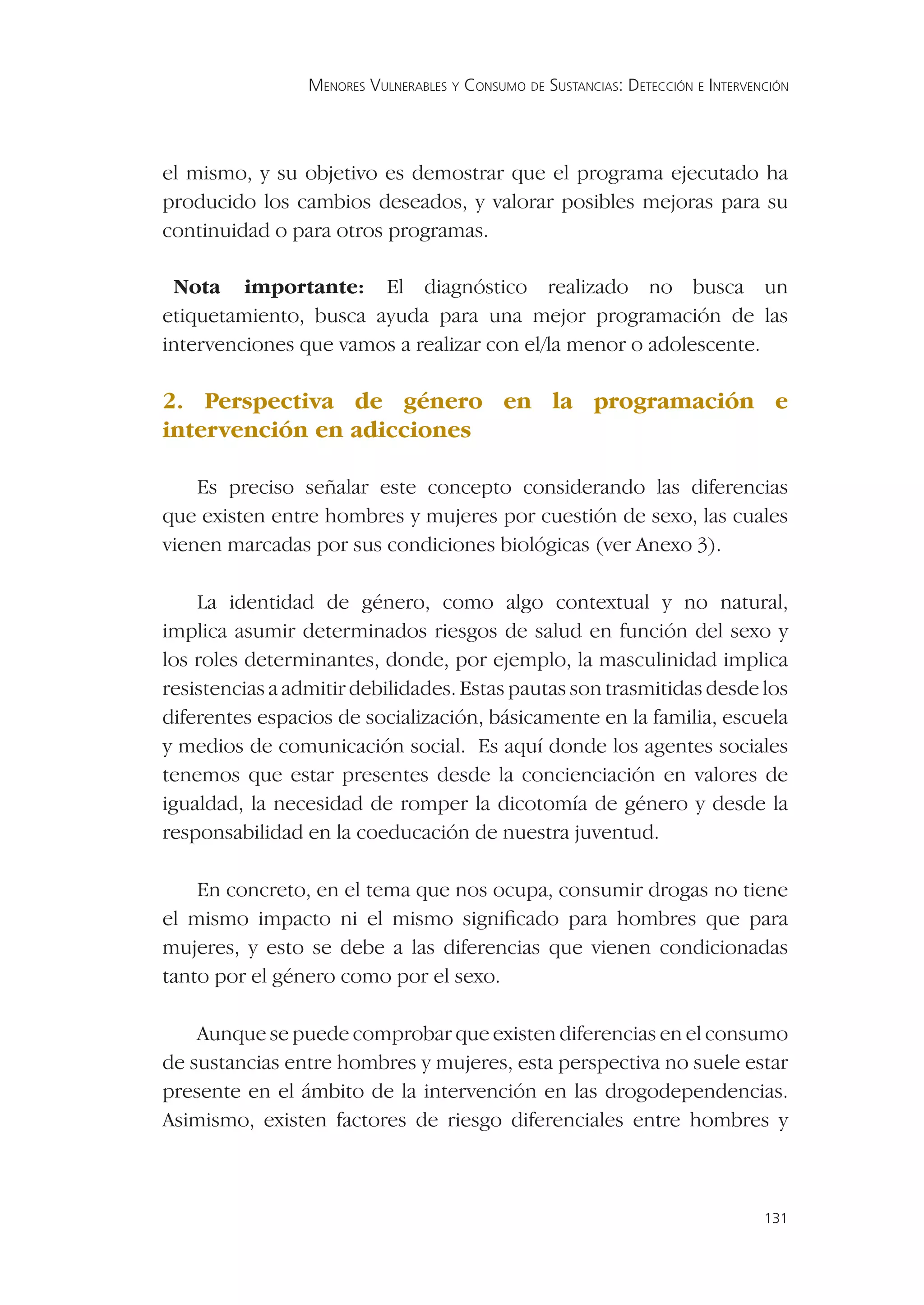 MENORES VULNERABLES Y CONSUMO DE SUSTANCIAS: DETECCIÓN E INTERVENCIÓN




el mismo, y su objetivo es demostrar que el programa ejecutado ha
producido los cambios deseados, y valorar posibles mejoras para su
continuidad o para otros programas.

 Nota importante: El diagnóstico realizado no busca un
etiquetamiento, busca ayuda para una mejor programación de las
intervenciones que vamos a realizar con el/la menor o adolescente.

2. Perspectiva de género en la programación e
intervención en adicciones

    Es preciso señalar este concepto considerando las diferencias
que existen entre hombres y mujeres por cuestión de sexo, las cuales
vienen marcadas por sus condiciones biológicas (ver Anexo 3).

    La identidad de género, como algo contextual y no natural,
implica asumir determinados riesgos de salud en función del sexo y
los roles determinantes, donde, por ejemplo, la masculinidad implica
resistencias a admitir debilidades. Estas pautas son trasmitidas desde los
diferentes espacios de socialización, básicamente en la familia, escuela
y medios de comunicación social. Es aquí donde los agentes sociales
tenemos que estar presentes desde la concienciación en valores de
igualdad, la necesidad de romper la dicotomía de género y desde la
responsabilidad en la coeducación de nuestra juventud.

    En concreto, en el tema que nos ocupa, consumir drogas no tiene
el mismo impacto ni el mismo signiﬁcado para hombres que para
mujeres, y esto se debe a las diferencias que vienen condicionadas
tanto por el género como por el sexo.

    Aunque se puede comprobar que existen diferencias en el consumo
de sustancias entre hombres y mujeres, esta perspectiva no suele estar
presente en el ámbito de la intervención en las drogodependencias.
Asimismo, existen factores de riesgo diferenciales entre hombres y



                                                                                  131
 
