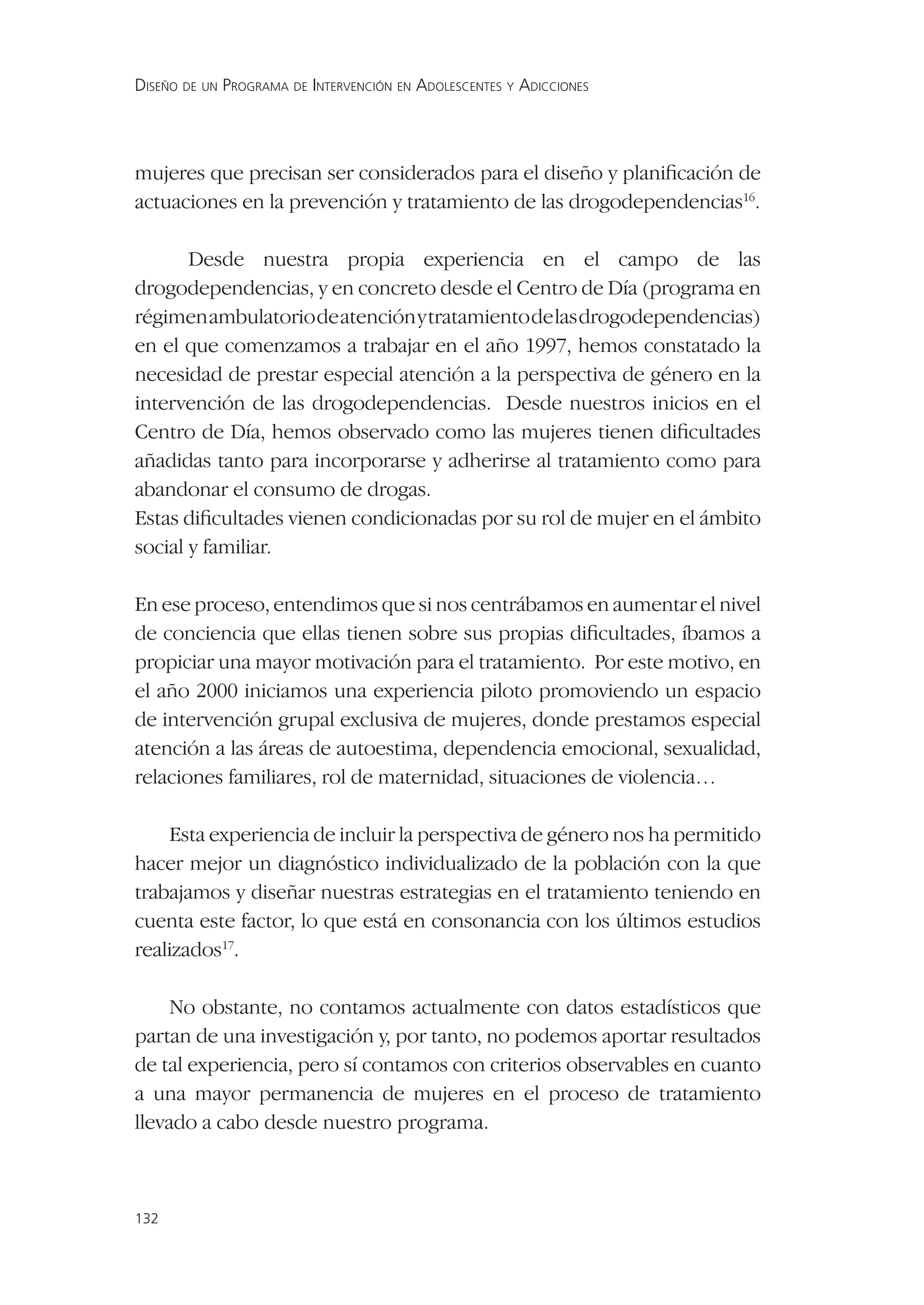 DISEÑO DE UN PROGRAMA DE INTERVENCIÓN EN ADOLESCENTES Y ADICCIONES




mujeres que precisan ser considerados para el diseño y planiﬁcación de
actuaciones en la prevención y tratamiento de las drogodependencias16.

       Desde nuestra propia experiencia en el campo de las
drogodependencias, y en concreto desde el Centro de Día (programa en
régimen ambulatorio de atención y tratamiento de las drogodependencias)
en el que comenzamos a trabajar en el año 1997, hemos constatado la
necesidad de prestar especial atención a la perspectiva de género en la
intervención de las drogodependencias. Desde nuestros inicios en el
Centro de Día, hemos observado como las mujeres tienen diﬁcultades
añadidas tanto para incorporarse y adherirse al tratamiento como para
abandonar el consumo de drogas.
Estas diﬁcultades vienen condicionadas por su rol de mujer en el ámbito
social y familiar.

En ese proceso, entendimos que si nos centrábamos en aumentar el nivel
de conciencia que ellas tienen sobre sus propias diﬁcultades, íbamos a
propiciar una mayor motivación para el tratamiento. Por este motivo, en
el año 2000 iniciamos una experiencia piloto promoviendo un espacio
de intervención grupal exclusiva de mujeres, donde prestamos especial
atención a las áreas de autoestima, dependencia emocional, sexualidad,
relaciones familiares, rol de maternidad, situaciones de violencia…

    Esta experiencia de incluir la perspectiva de género nos ha permitido
hacer mejor un diagnóstico individualizado de la población con la que
trabajamos y diseñar nuestras estrategias en el tratamiento teniendo en
cuenta este factor, lo que está en consonancia con los últimos estudios
realizados17.

     No obstante, no contamos actualmente con datos estadísticos que
partan de una investigación y, por tanto, no podemos aportar resultados
de tal experiencia, pero sí contamos con criterios observables en cuanto
a una mayor permanencia de mujeres en el proceso de tratamiento
llevado a cabo desde nuestro programa.



132
 
