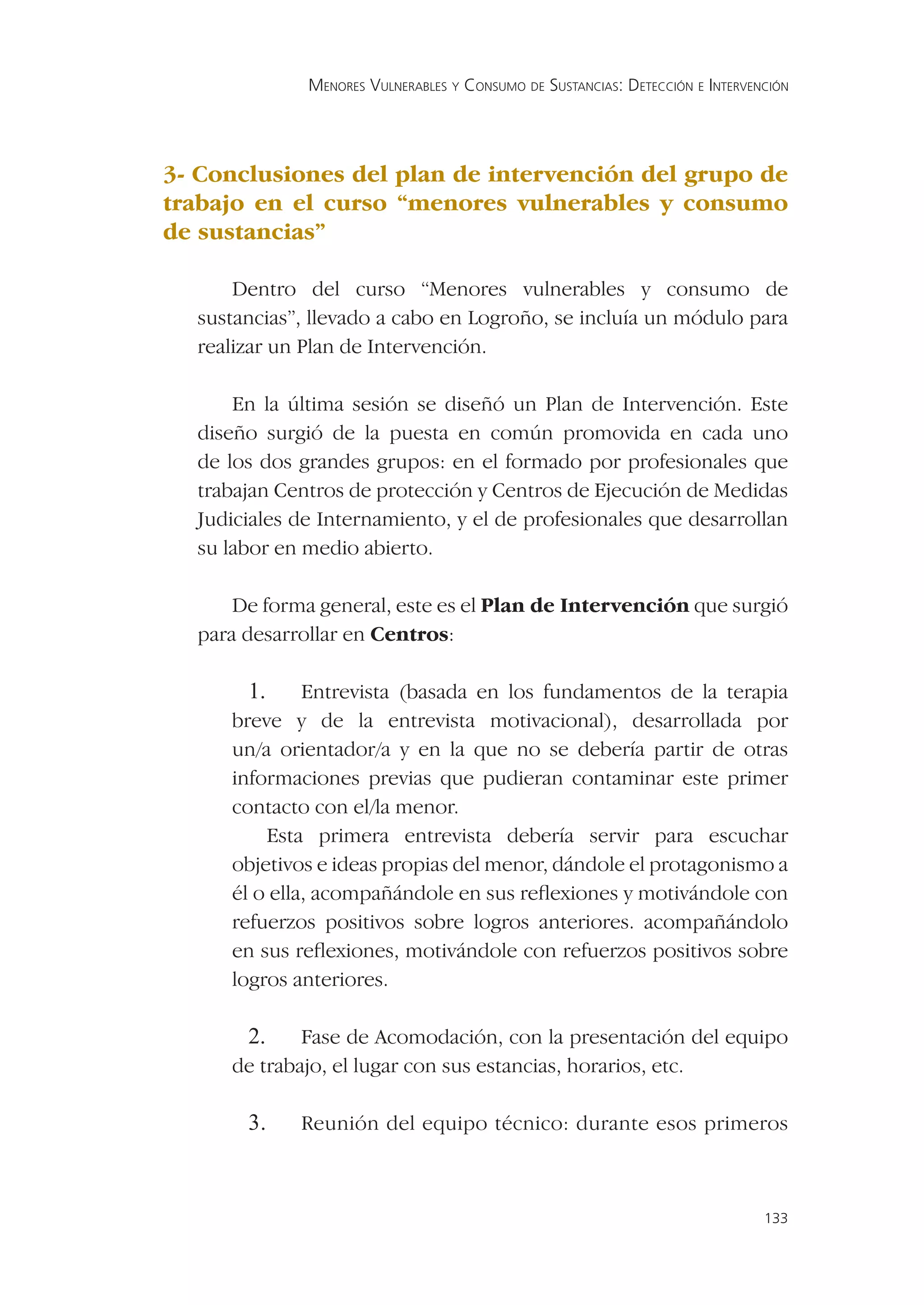 MENORES VULNERABLES Y CONSUMO DE SUSTANCIAS: DETECCIÓN E INTERVENCIÓN




3- Conclusiones del plan de intervención del grupo de
trabajo en el curso “menores vulnerables y consumo
de sustancias”

      Dentro del curso “Menores vulnerables y consumo de
  sustancias”, llevado a cabo en Logroño, se incluía un módulo para
  realizar un Plan de Intervención.

      En la última sesión se diseñó un Plan de Intervención. Este
  diseño surgió de la puesta en común promovida en cada uno
  de los dos grandes grupos: en el formado por profesionales que
  trabajan Centros de protección y Centros de Ejecución de Medidas
  Judiciales de Internamiento, y el de profesionales que desarrollan
  su labor en medio abierto.

      De forma general, este es el Plan de Intervención que surgió
  para desarrollar en Centros:

       1.     Entrevista (basada en los fundamentos de la terapia
     breve y de la entrevista motivacional), desarrollada por
     un/a orientador/a y en la que no se debería partir de otras
     informaciones previas que pudieran contaminar este primer
     contacto con el/la menor.
         Esta primera entrevista debería servir para escuchar
     objetivos e ideas propias del menor, dándole el protagonismo a
     él o ella, acompañándole en sus reﬂexiones y motivándole con
     refuerzos positivos sobre logros anteriores. acompañándolo
     en sus reﬂexiones, motivándole con refuerzos positivos sobre
     logros anteriores.

       2.    Fase de Acomodación, con la presentación del equipo
     de trabajo, el lugar con sus estancias, horarios, etc.

       3.    Reunión del equipo técnico: durante esos primeros



                                                                               133
 