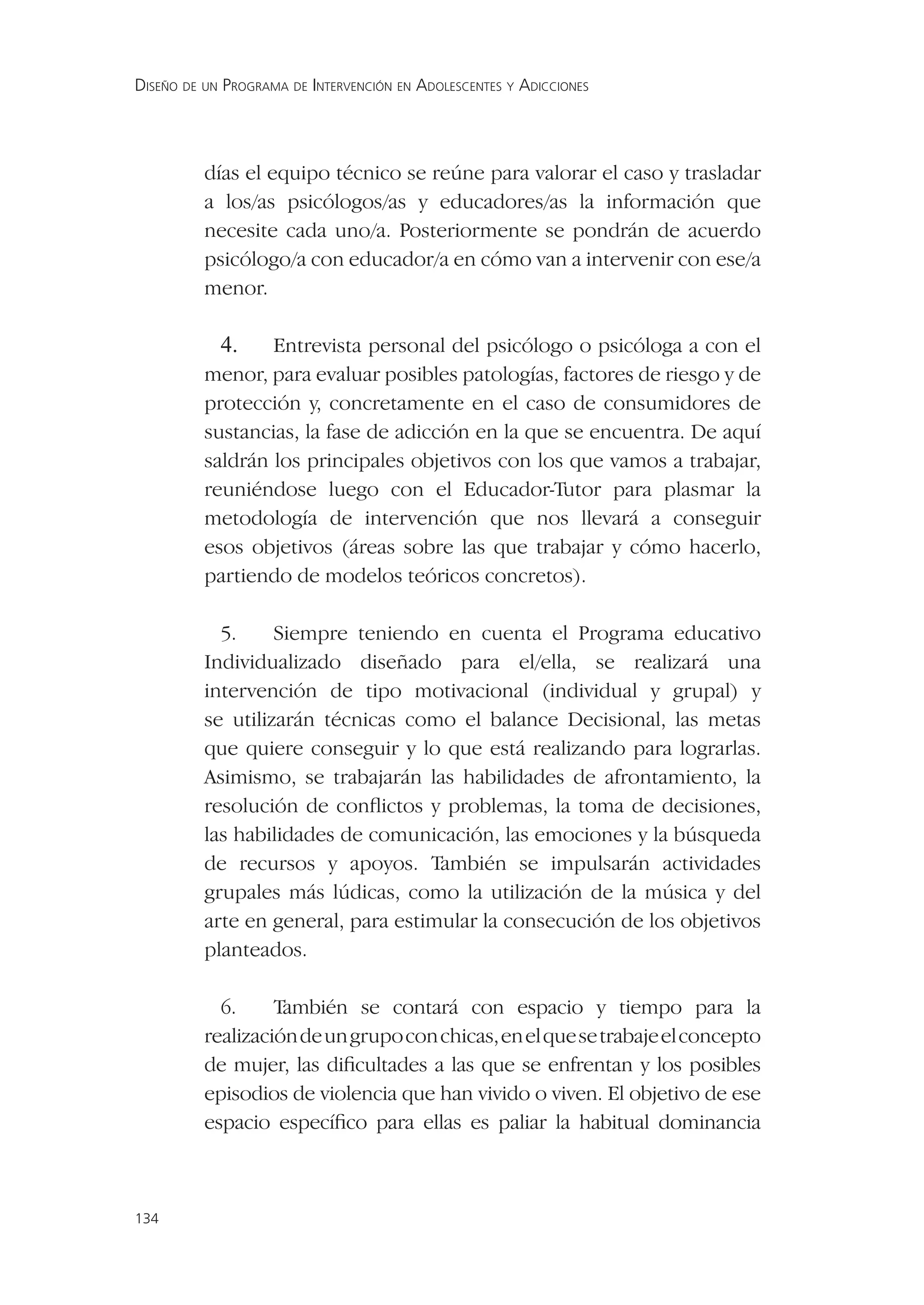 DISEÑO DE UN PROGRAMA DE INTERVENCIÓN EN ADOLESCENTES Y ADICCIONES




          días el equipo técnico se reúne para valorar el caso y trasladar
          a los/as psicólogos/as y educadores/as la información que
          necesite cada uno/a. Posteriormente se pondrán de acuerdo
          psicólogo/a con educador/a en cómo van a intervenir con ese/a
          menor.

            4.    Entrevista personal del psicólogo o psicóloga a con el
          menor, para evaluar posibles patologías, factores de riesgo y de
          protección y, concretamente en el caso de consumidores de
          sustancias, la fase de adicción en la que se encuentra. De aquí
          saldrán los principales objetivos con los que vamos a trabajar,
          reuniéndose luego con el Educador-Tutor para plasmar la
          metodología de intervención que nos llevará a conseguir
          esos objetivos (áreas sobre las que trabajar y cómo hacerlo,
          partiendo de modelos teóricos concretos).

            5.     Siempre teniendo en cuenta el Programa educativo
          Individualizado diseñado para el/ella, se realizará una
          intervención de tipo motivacional (individual y grupal) y
          se utilizarán técnicas como el balance Decisional, las metas
          que quiere conseguir y lo que está realizando para lograrlas.
          Asimismo, se trabajarán las habilidades de afrontamiento, la
          resolución de conﬂictos y problemas, la toma de decisiones,
          las habilidades de comunicación, las emociones y la búsqueda
          de recursos y apoyos. También se impulsarán actividades
          grupales más lúdicas, como la utilización de la música y del
          arte en general, para estimular la consecución de los objetivos
          planteados.

            6.     También se contará con espacio y tiempo para la
          realización de un grupo con chicas, en el que se trabaje el concepto
          de mujer, las diﬁcultades a las que se enfrentan y los posibles
          episodios de violencia que han vivido o viven. El objetivo de ese
          espacio especíﬁco para ellas es paliar la habitual dominancia



134
 