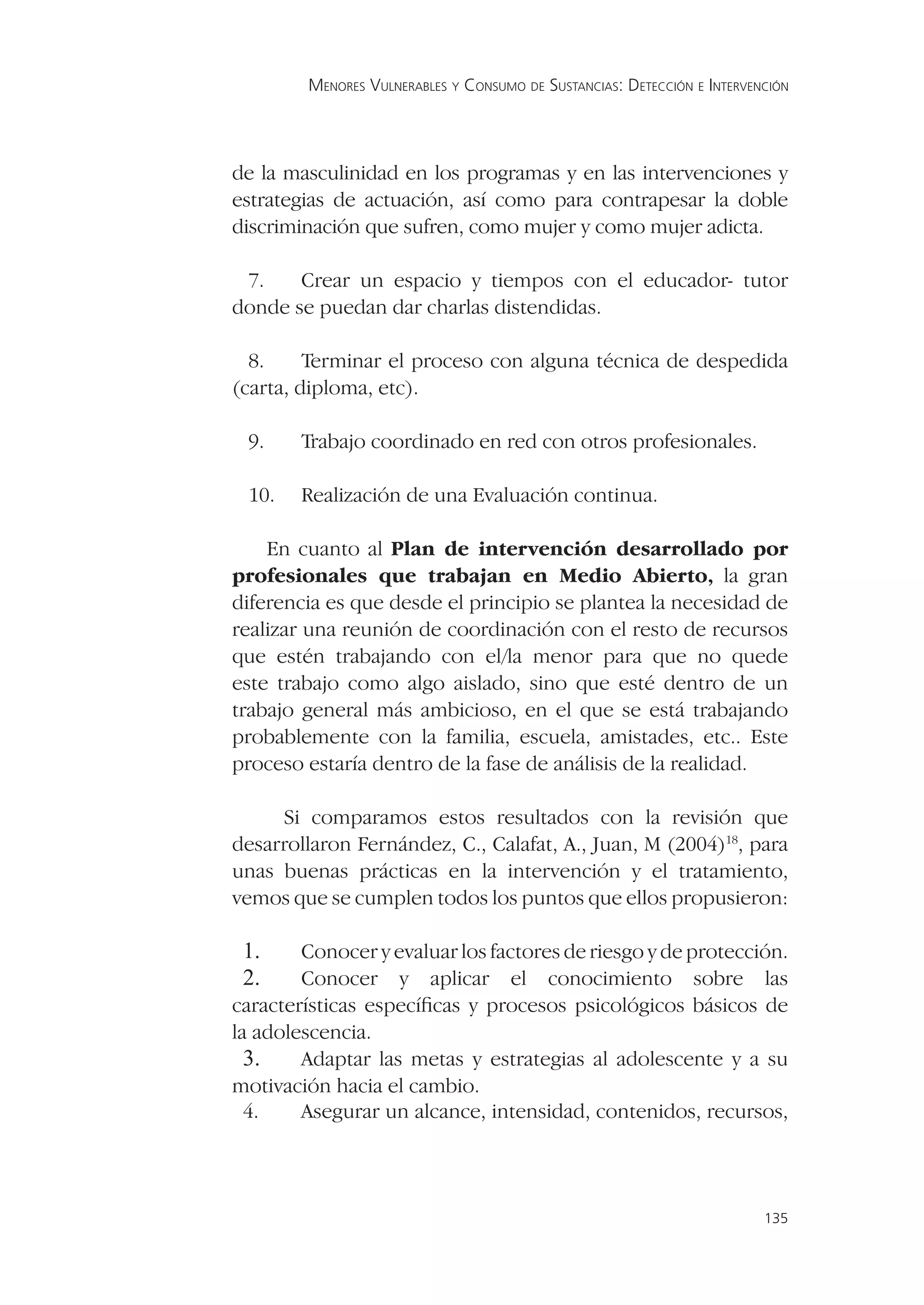 MENORES VULNERABLES Y CONSUMO DE SUSTANCIAS: DETECCIÓN E INTERVENCIÓN




de la masculinidad en los programas y en las intervenciones y
estrategias de actuación, así como para contrapesar la doble
discriminación que sufren, como mujer y como mujer adicta.

 7.    Crear un espacio y tiempos con el educador- tutor
donde se puedan dar charlas distendidas.

  8.     Terminar el proceso con alguna técnica de despedida
(carta, diploma, etc).

 9.     Trabajo coordinado en red con otros profesionales.

 10.    Realización de una Evaluación continua.

    En cuanto al Plan de intervención desarrollado por
profesionales que trabajan en Medio Abierto, la gran
diferencia es que desde el principio se plantea la necesidad de
realizar una reunión de coordinación con el resto de recursos
que estén trabajando con el/la menor para que no quede
este trabajo como algo aislado, sino que esté dentro de un
trabajo general más ambicioso, en el que se está trabajando
probablemente con la familia, escuela, amistades, etc.. Este
proceso estaría dentro de la fase de análisis de la realidad.

     Si comparamos estos resultados con la revisión que
desarrollaron Fernández, C., Calafat, A., Juan, M (2004)18, para
unas buenas prácticas en la intervención y el tratamiento,
vemos que se cumplen todos los puntos que ellos propusieron:

 1.     Conocer y evaluar los factores de riesgo y de protección.
 2.     Conocer y aplicar el conocimiento sobre las
características especíﬁcas y procesos psicológicos básicos de
la adolescencia.
  3.    Adaptar las metas y estrategias al adolescente y a su
motivación hacia el cambio.
  4.    Asegurar un alcance, intensidad, contenidos, recursos,



                                                                         135
 