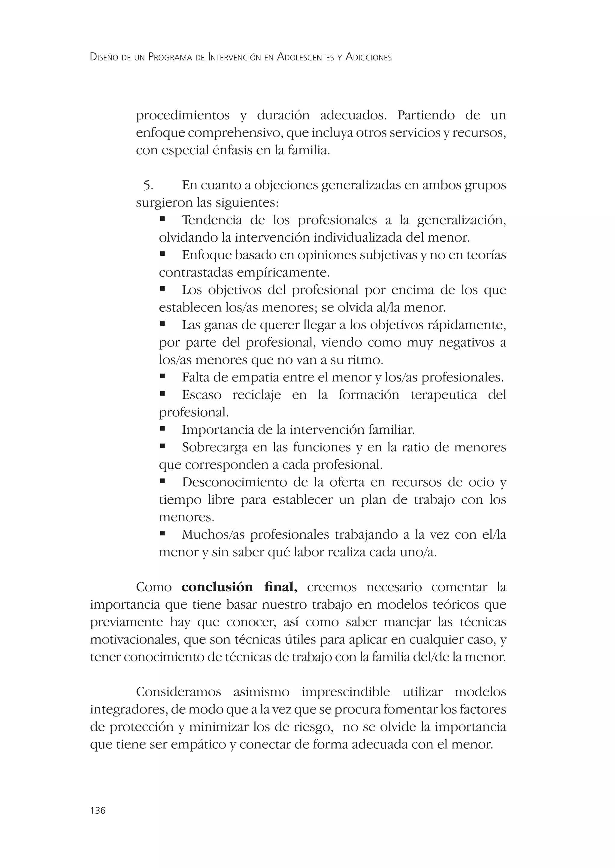 DISEÑO DE UN PROGRAMA DE INTERVENCIÓN EN ADOLESCENTES Y ADICCIONES




          procedimientos y duración adecuados. Partiendo de un
          enfoque comprehensivo, que incluya otros servicios y recursos,
          con especial énfasis en la familia.

           5.     En cuanto a objeciones generalizadas en ambos grupos
          surgieron las siguientes:
               Tendencia de los profesionales a la generalización,
              olvidando la intervención individualizada del menor.
               Enfoque basado en opiniones subjetivas y no en teorías
              contrastadas empíricamente.
               Los objetivos del profesional por encima de los que
              establecen los/as menores; se olvida al/la menor.
               Las ganas de querer llegar a los objetivos rápidamente,
              por parte del profesional, viendo como muy negativos a
              los/as menores que no van a su ritmo.
               Falta de empatia entre el menor y los/as profesionales.
               Escaso reciclaje en la formación terapeutica del
              profesional.
               Importancia de la intervención familiar.
               Sobrecarga en las funciones y en la ratio de menores
              que corresponden a cada profesional.
               Desconocimiento de la oferta en recursos de ocio y
              tiempo libre para establecer un plan de trabajo con los
              menores.
               Muchos/as profesionales trabajando a la vez con el/la
              menor y sin saber qué labor realiza cada uno/a.

        Como conclusión ﬁnal, creemos necesario comentar la
importancia que tiene basar nuestro trabajo en modelos teóricos que
previamente hay que conocer, así como saber manejar las técnicas
motivacionales, que son técnicas útiles para aplicar en cualquier caso, y
tener conocimiento de técnicas de trabajo con la familia del/de la menor.

        Consideramos asimismo imprescindible utilizar modelos
integradores, de modo que a la vez que se procura fomentar los factores
de protección y minimizar los de riesgo, no se olvide la importancia
que tiene ser empático y conectar de forma adecuada con el menor.



136
 