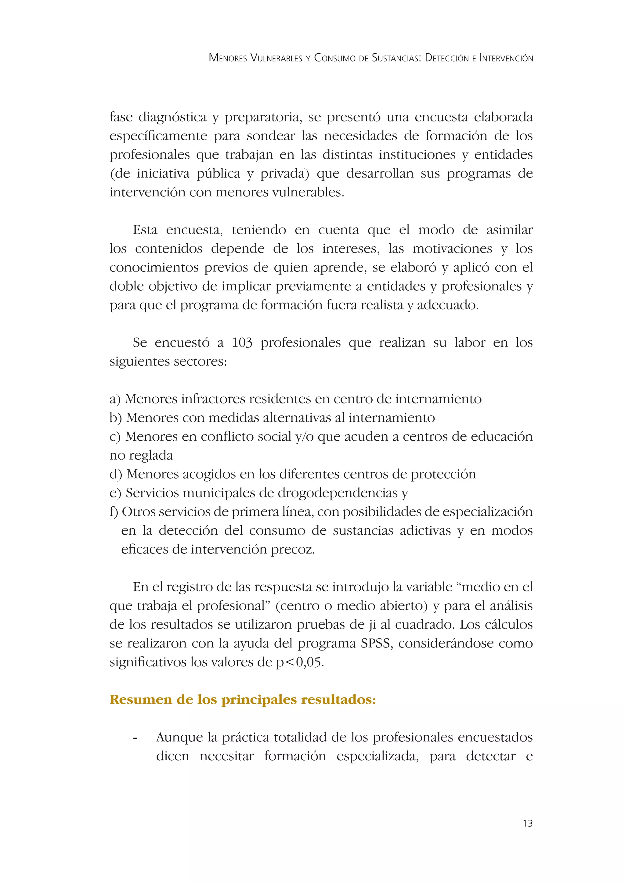 MENORES VULNERABLES Y CONSUMO DE SUSTANCIAS: DETECCIÓN E INTERVENCIÓN




fase diagnóstica y preparatoria, se presentó una encuesta elaborada
especíﬁcamente para sondear las necesidades de formación de los
profesionales que trabajan en las distintas instituciones y entidades
(de iniciativa pública y privada) que desarrollan sus programas de
intervención con menores vulnerables.

    Esta encuesta, teniendo en cuenta que el modo de asimilar
los contenidos depende de los intereses, las motivaciones y los
conocimientos previos de quien aprende, se elaboró y aplicó con el
doble objetivo de implicar previamente a entidades y profesionales y
para que el programa de formación fuera realista y adecuado.

    Se encuestó a 103 profesionales que realizan su labor en los
siguientes sectores:

a) Menores infractores residentes en centro de internamiento
b) Menores con medidas alternativas al internamiento
c) Menores en conﬂicto social y/o que acuden a centros de educación
no reglada
d) Menores acogidos en los diferentes centros de protección
e) Servicios municipales de drogodependencias y
f) Otros servicios de primera línea, con posibilidades de especialización
   en la detección del consumo de sustancias adictivas y en modos
   eﬁcaces de intervención precoz.

    En el registro de las respuesta se introdujo la variable “medio en el
que trabaja el profesional” (centro o medio abierto) y para el análisis
de los resultados se utilizaron pruebas de ji al cuadrado. Los cálculos
se realizaron con la ayuda del programa SPSS, considerándose como
signiﬁcativos los valores de p<0,05.

Resumen de los principales resultados:

    -   Aunque la práctica totalidad de los profesionales encuestados
        dicen necesitar formación especializada, para detectar e



                                                                                   13
 