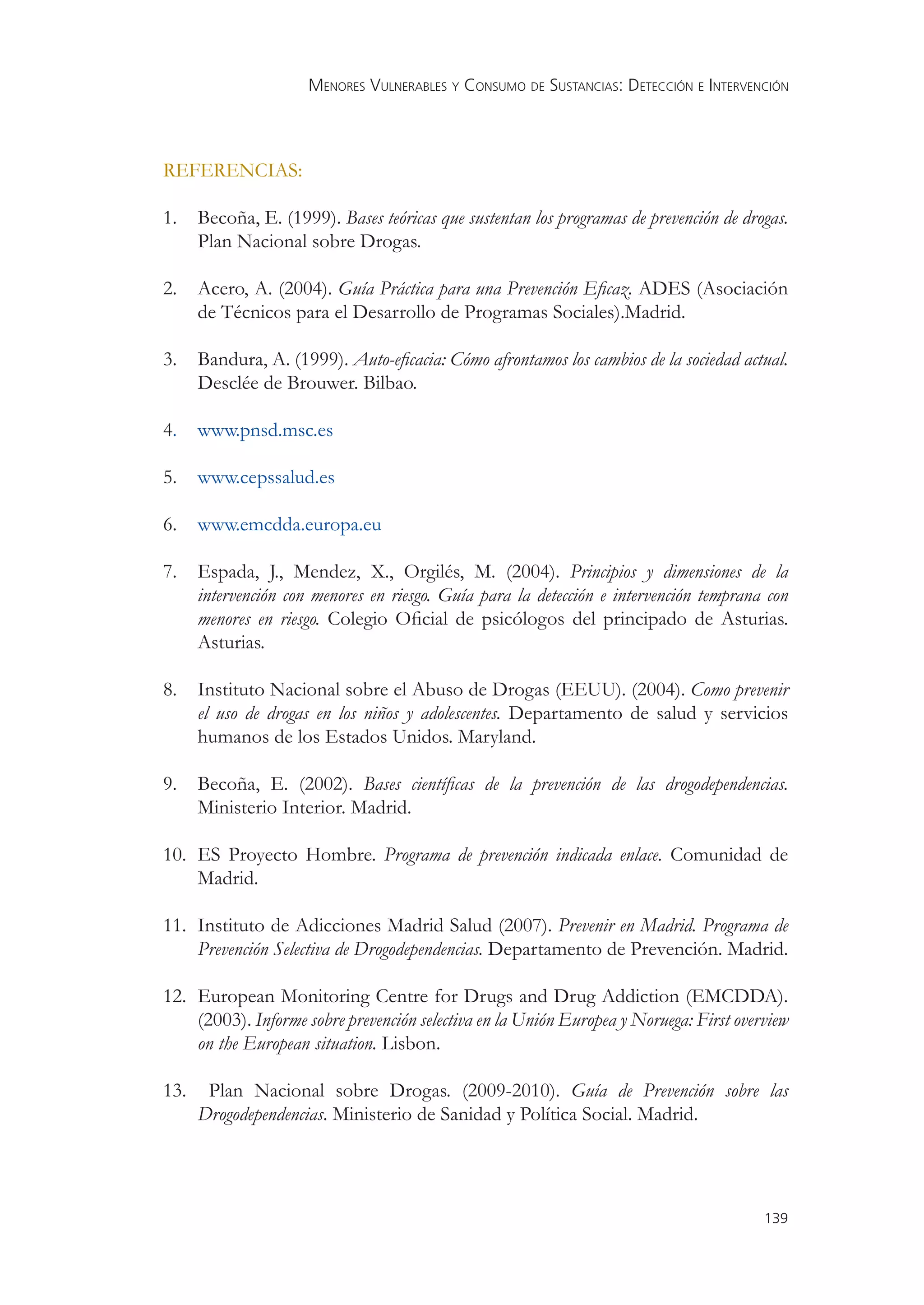 MENORES VULNERABLES Y CONSUMO DE SUSTANCIAS: DETECCIÓN E INTERVENCIÓN



REFERENCIAS:

1.    Becoña, E. (1999). Bases teóricas que sustentan los programas de prevención de drogas.
      Plan Nacional sobre Drogas.

2.    Acero, A. (2004). Guía Práctica para una Prevención Eﬁcaz. ADES (Asociación
      de Técnicos para el Desarrollo de Programas Sociales).Madrid.

3.    Bandura, A. (1999). Auto-eﬁcacia: Cómo afrontamos los cambios de la sociedad actual.
      Desclée de Brouwer. Bilbao.

4.    www.pnsd.msc.es

5.    www.cepssalud.es

6.    www.emcdda.europa.eu

7.    Espada, J., Mendez, X., Orgilés, M. (2004). Principios y dimensiones de la
      intervención con menores en riesgo. Guía para la detección e intervención temprana con
      menores en riesgo. Colegio Oﬁcial de psicólogos del principado de Asturias.
      Asturias.

8.    Instituto Nacional sobre el Abuso de Drogas (EEUU). (2004). Como prevenir
      el uso de drogas en los niños y adolescentes. Departamento de salud y servicios
      humanos de los Estados Unidos. Maryland.

9.    Becoña, E. (2002). Bases cientíﬁcas de la prevención de las drogodependencias.
      Ministerio Interior. Madrid.

10. ES Proyecto Hombre. Programa de prevención indicada enlace. Comunidad de
    Madrid.

11. Instituto de Adicciones Madrid Salud (2007). Prevenir en Madrid. Programa de
    Prevención Selectiva de Drogodependencias. Departamento de Prevención. Madrid.

12. European Monitoring Centre for Drugs and Drug Addiction (EMCDDA).
    (2003). Informe sobre prevención selectiva en la Unión Europea y Noruega: First overview
    on the European situation. Lisbon.

13.    Plan Nacional sobre Drogas. (2009-2010). Guía de Prevención sobre las
      Drogodependencias. Ministerio de Sanidad y Política Social. Madrid.




                                                                                        139
 