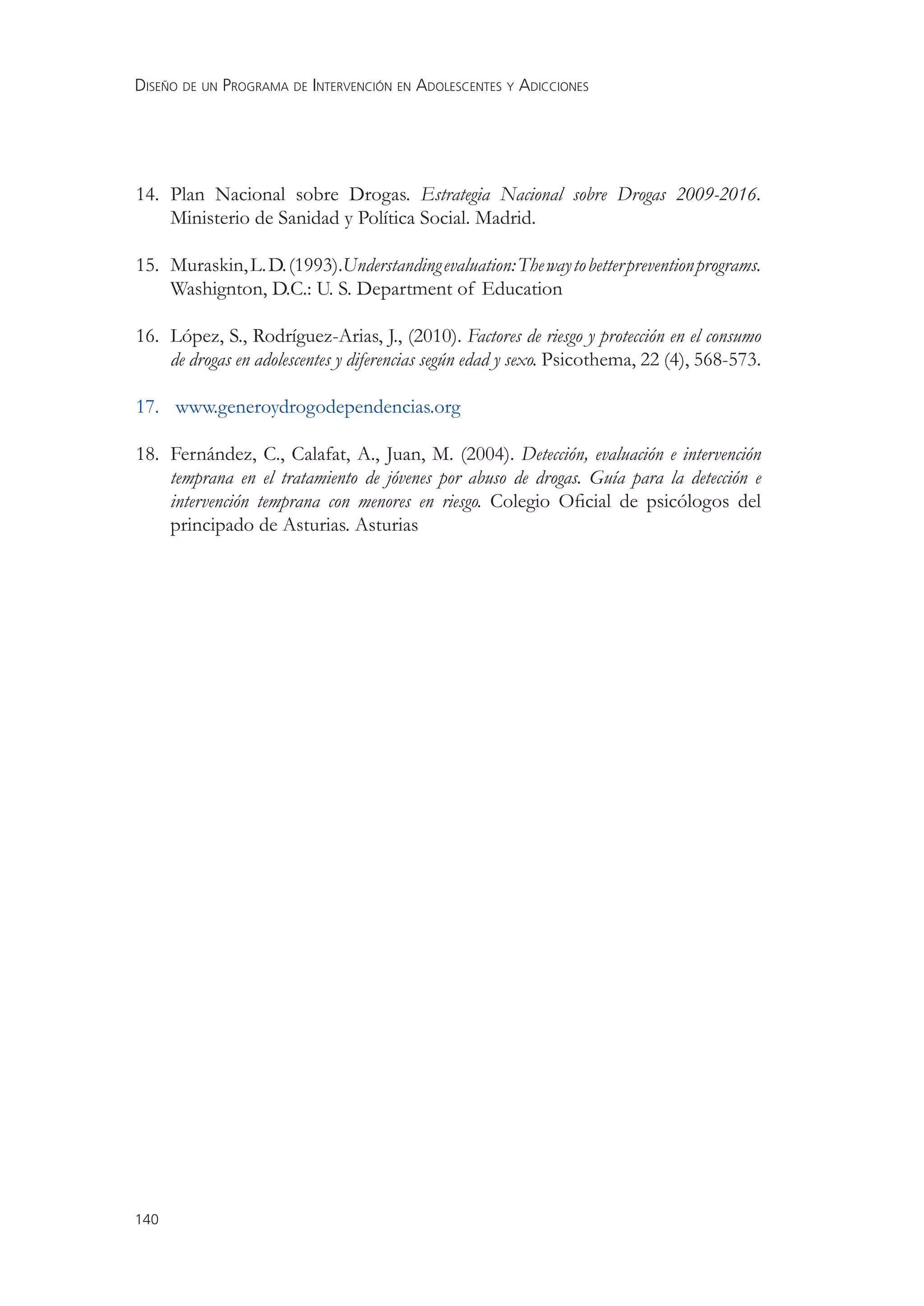 DISEÑO DE UN PROGRAMA DE INTERVENCIÓN EN ADOLESCENTES Y ADICCIONES




14. Plan Nacional sobre Drogas. Estrategia Nacional sobre Drogas 2009-2016.
    Ministerio de Sanidad y Política Social. Madrid.

15. Muraskin, L. D. (1993).Understanding evaluation: The way to better prevention programs.
    Washignton, D.C.: U. S. Department of Education

16. López, S., Rodríguez-Arias, J., (2010). Factores de riesgo y protección en el consumo
    de drogas en adolescentes y diferencias según edad y sexo. Psicothema, 22 (4), 568-573.

17. www.generoydrogodependencias.org

18. Fernández, C., Calafat, A., Juan, M. (2004). Detección, evaluación e intervención
    temprana en el tratamiento de jóvenes por abuso de drogas. Guía para la detección e
    intervención temprana con menores en riesgo. Colegio Oﬁcial de psicólogos del
    principado de Asturias. Asturias




140
 