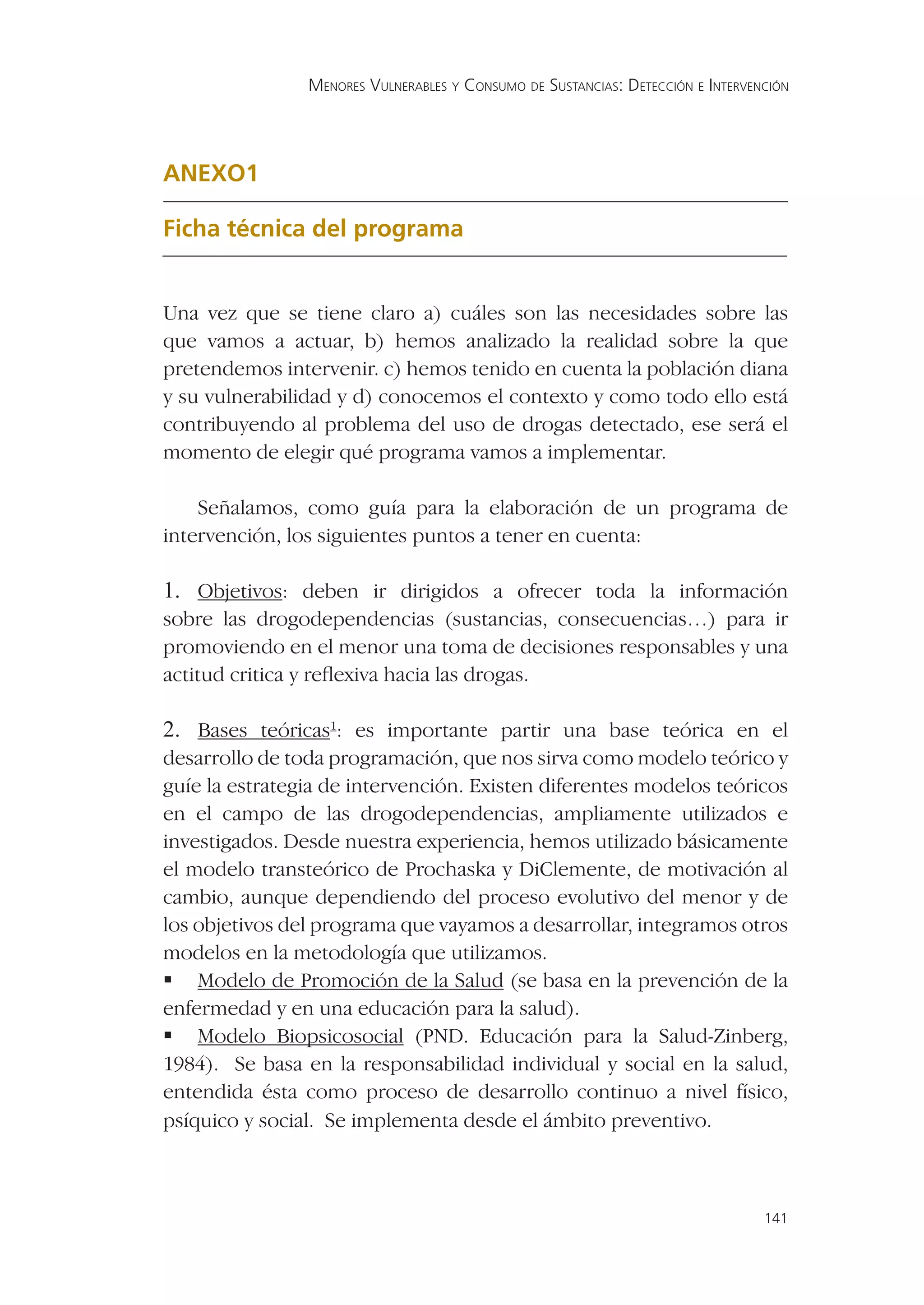 MENORES VULNERABLES Y CONSUMO DE SUSTANCIAS: DETECCIÓN E INTERVENCIÓN




ANEXO1

Ficha técnica del programa


Una vez que se tiene claro a) cuáles son las necesidades sobre las
que vamos a actuar, b) hemos analizado la realidad sobre la que
pretendemos intervenir. c) hemos tenido en cuenta la población diana
y su vulnerabilidad y d) conocemos el contexto y como todo ello está
contribuyendo al problema del uso de drogas detectado, ese será el
momento de elegir qué programa vamos a implementar.

    Señalamos, como guía para la elaboración de un programa de
intervención, los siguientes puntos a tener en cuenta:

1. Objetivos: deben ir dirigidos a ofrecer toda la información
sobre las drogodependencias (sustancias, consecuencias…) para ir
promoviendo en el menor una toma de decisiones responsables y una
actitud critica y reﬂexiva hacia las drogas.

2. Bases teóricas1: es importante partir una base teórica en el
desarrollo de toda programación, que nos sirva como modelo teórico y
guíe la estrategia de intervención. Existen diferentes modelos teóricos
en el campo de las drogodependencias, ampliamente utilizados e
investigados. Desde nuestra experiencia, hemos utilizado básicamente
el modelo transteórico de Prochaska y DiClemente, de motivación al
cambio, aunque dependiendo del proceso evolutivo del menor y de
los objetivos del programa que vayamos a desarrollar, integramos otros
modelos en la metodología que utilizamos.
 Modelo de Promoción de la Salud (se basa en la prevención de la
enfermedad y en una educación para la salud).
 Modelo Biopsicosocial (PND. Educación para la Salud-Zinberg,
1984). Se basa en la responsabilidad individual y social en la salud,
entendida ésta como proceso de desarrollo continuo a nivel físico,
psíquico y social. Se implementa desde el ámbito preventivo.



                                                                                 141
 