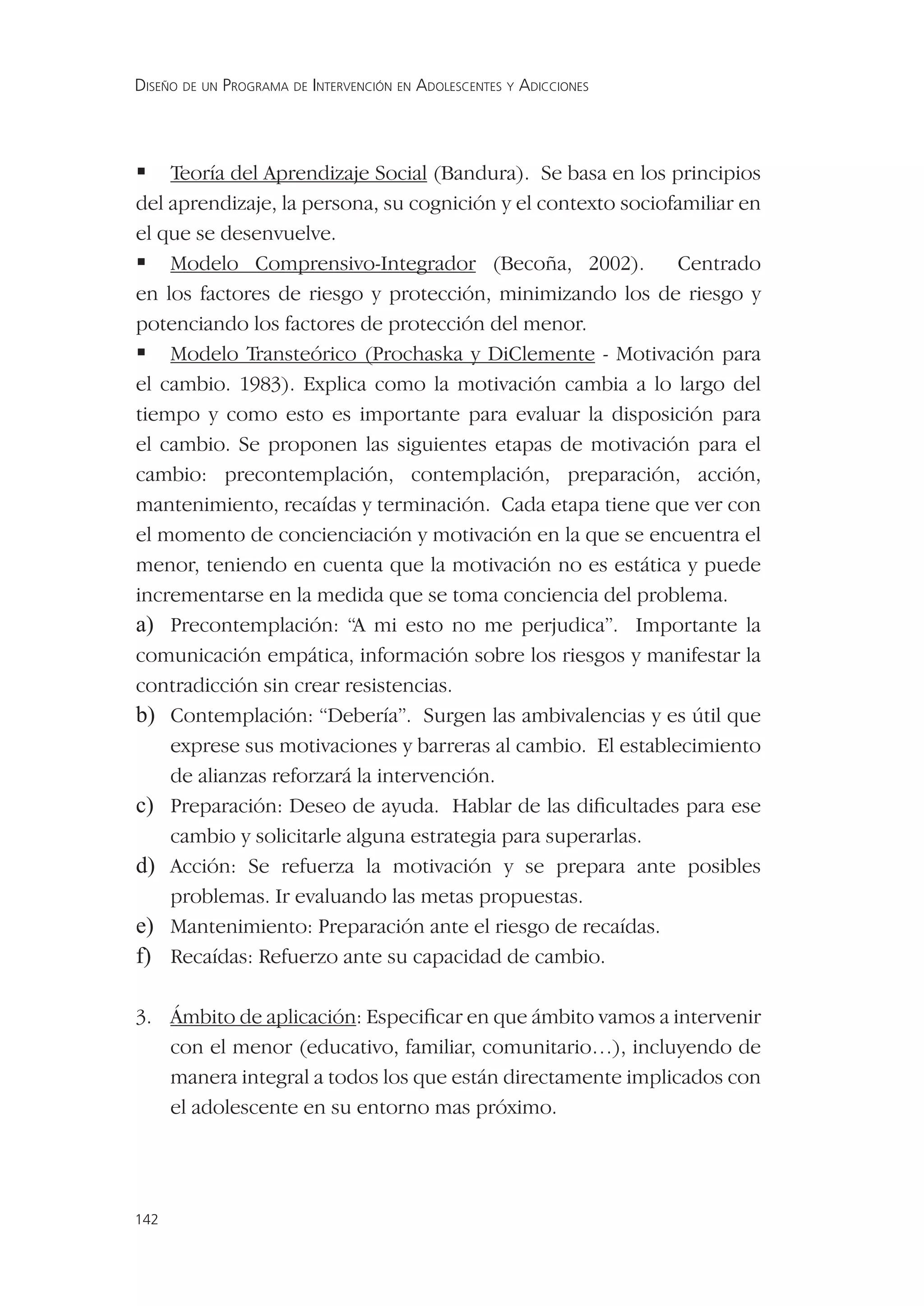DISEÑO DE UN PROGRAMA DE INTERVENCIÓN EN ADOLESCENTES Y ADICCIONES




 Teoría del Aprendizaje Social (Bandura). Se basa en los principios
del aprendizaje, la persona, su cognición y el contexto sociofamiliar en
el que se desenvuelve.
 Modelo Comprensivo-Integrador (Becoña, 2002). Centrado
en los factores de riesgo y protección, minimizando los de riesgo y
potenciando los factores de protección del menor.
 Modelo Transteórico (Prochaska y DiClemente - Motivación para
el cambio. 1983). Explica como la motivación cambia a lo largo del
tiempo y como esto es importante para evaluar la disposición para
el cambio. Se proponen las siguientes etapas de motivación para el
cambio: precontemplación, contemplación, preparación, acción,
mantenimiento, recaídas y terminación. Cada etapa tiene que ver con
el momento de concienciación y motivación en la que se encuentra el
menor, teniendo en cuenta que la motivación no es estática y puede
incrementarse en la medida que se toma conciencia del problema.
a) Precontemplación: “A mi esto no me perjudica”. Importante la
comunicación empática, información sobre los riesgos y manifestar la
contradicción sin crear resistencias.
b) Contemplación: “Debería”. Surgen las ambivalencias y es útil que
    exprese sus motivaciones y barreras al cambio. El establecimiento
    de alianzas reforzará la intervención.
c) Preparación: Deseo de ayuda. Hablar de las diﬁcultades para ese
    cambio y solicitarle alguna estrategia para superarlas.
d) Acción: Se refuerza la motivación y se prepara ante posibles
    problemas. Ir evaluando las metas propuestas.
e) Mantenimiento: Preparación ante el riesgo de recaídas.
f) Recaídas: Refuerzo ante su capacidad de cambio.

3. Ámbito de aplicación: Especiﬁcar en que ámbito vamos a intervenir
   con el menor (educativo, familiar, comunitario…), incluyendo de
   manera integral a todos los que están directamente implicados con
   el adolescente en su entorno mas próximo.




142
 
