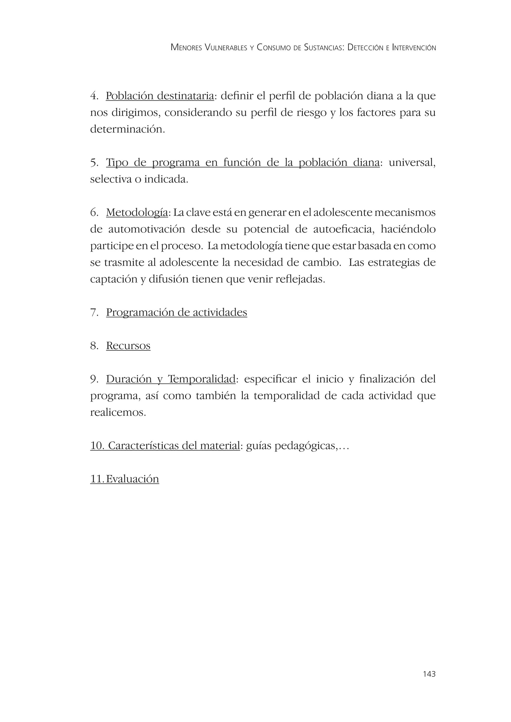 MENORES VULNERABLES Y CONSUMO DE SUSTANCIAS: DETECCIÓN E INTERVENCIÓN




4. Población destinataria: deﬁnir el perﬁl de población diana a la que
nos dirigimos, considerando su perﬁl de riesgo y los factores para su
determinación.

5. Tipo de programa en función de la población diana: universal,
selectiva o indicada.

6. Metodología: La clave está en generar en el adolescente mecanismos
de automotivación desde su potencial de autoeﬁcacia, haciéndolo
participe en el proceso. La metodología tiene que estar basada en como
se trasmite al adolescente la necesidad de cambio. Las estrategias de
captación y difusión tienen que venir reﬂejadas.

7. Programación de actividades

8. Recursos

9. Duración y Temporalidad: especiﬁcar el inicio y ﬁnalización del
programa, así como también la temporalidad de cada actividad que
realicemos.

10. Características del material: guías pedagógicas,…

11. Evaluación




                                                                                  143
 