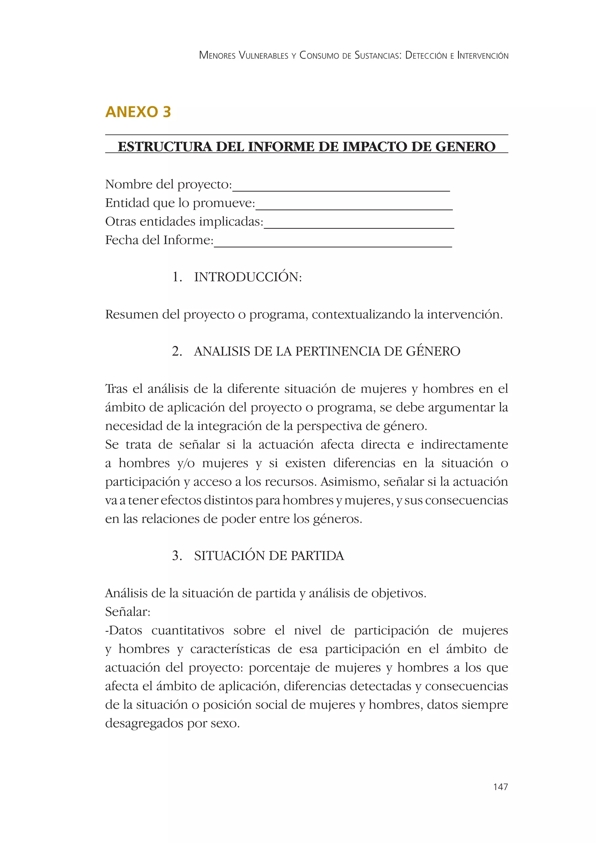 MENORES VULNERABLES Y CONSUMO DE SUSTANCIAS: DETECCIÓN E INTERVENCIÓN




ANEXO 3 3
ANEXO

  ESTRUCTURA DEL INFORME DE IMPACTO DE GENERO

Nombre del proyecto:________________________________
Entidad que lo promueve:_____________________________
Otras entidades implicadas:____________________________
Fecha del Informe:___________________________________

            1. INTRODUCCIÓN:

Resumen del proyecto o programa, contextualizando la intervención.

            2. ANALISIS DE LA PERTINENCIA DE GÉNERO

Tras el análisis de la diferente situación de mujeres y hombres en el
ámbito de aplicación del proyecto o programa, se debe argumentar la
necesidad de la integración de la perspectiva de género.
Se trata de señalar si la actuación afecta directa e indirectamente
a hombres y/o mujeres y si existen diferencias en la situación o
participación y acceso a los recursos. Asimismo, señalar si la actuación
va a tener efectos distintos para hombres y mujeres, y sus consecuencias
en las relaciones de poder entre los géneros.

            3. SITUACIÓN DE PARTIDA

Análisis de la situación de partida y análisis de objetivos.
Señalar:
-Datos cuantitativos sobre el nivel de participación de mujeres
y hombres y características de esa participación en el ámbito de
actuación del proyecto: porcentaje de mujeres y hombres a los que
afecta el ámbito de aplicación, diferencias detectadas y consecuencias
de la situación o posición social de mujeres y hombres, datos siempre
desagregados por sexo.



                                                                                 147
 