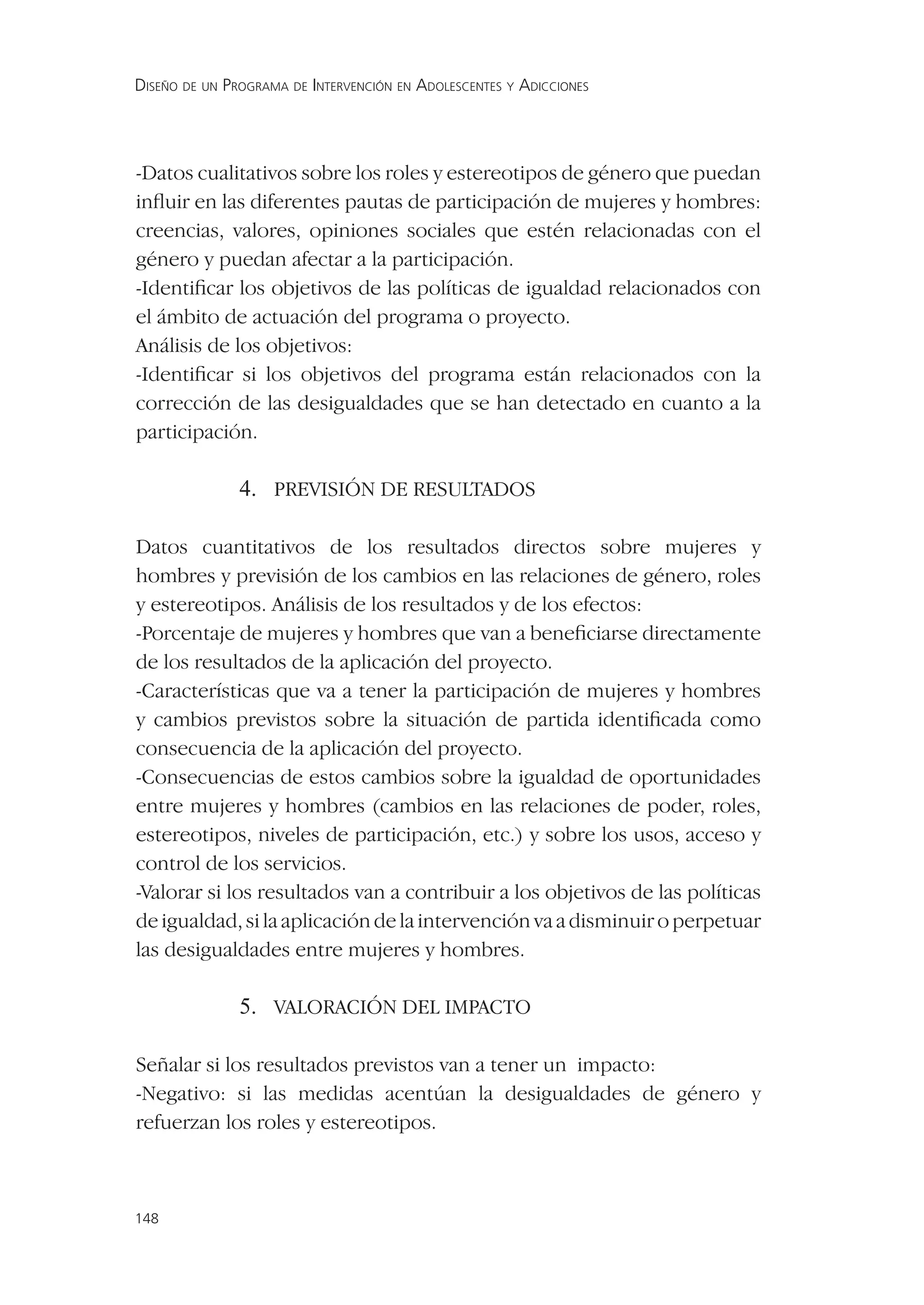 DISEÑO DE UN PROGRAMA DE INTERVENCIÓN EN ADOLESCENTES Y ADICCIONES




-Datos cualitativos sobre los roles y estereotipos de género que puedan
inﬂuir en las diferentes pautas de participación de mujeres y hombres:
creencias, valores, opiniones sociales que estén relacionadas con el
género y puedan afectar a la participación.
-Identiﬁcar los objetivos de las políticas de igualdad relacionados con
el ámbito de actuación del programa o proyecto.
Análisis de los objetivos:
-Identiﬁcar si los objetivos del programa están relacionados con la
corrección de las desigualdades que se han detectado en cuanto a la
participación.

               4. PREVISIÓN DE RESULTADOS

Datos cuantitativos de los resultados directos sobre mujeres y
hombres y previsión de los cambios en las relaciones de género, roles
y estereotipos. Análisis de los resultados y de los efectos:
-Porcentaje de mujeres y hombres que van a beneﬁciarse directamente
de los resultados de la aplicación del proyecto.
-Características que va a tener la participación de mujeres y hombres
y cambios previstos sobre la situación de partida identiﬁcada como
consecuencia de la aplicación del proyecto.
-Consecuencias de estos cambios sobre la igualdad de oportunidades
entre mujeres y hombres (cambios en las relaciones de poder, roles,
estereotipos, niveles de participación, etc.) y sobre los usos, acceso y
control de los servicios.
-Valorar si los resultados van a contribuir a los objetivos de las políticas
de igualdad, si la aplicación de la intervención va a disminuir o perpetuar
las desigualdades entre mujeres y hombres.

               5. VALORACIÓN DEL IMPACTO

Señalar si los resultados previstos van a tener un impacto:
-Negativo: si las medidas acentúan la desigualdades de género y
refuerzan los roles y estereotipos.



148
 