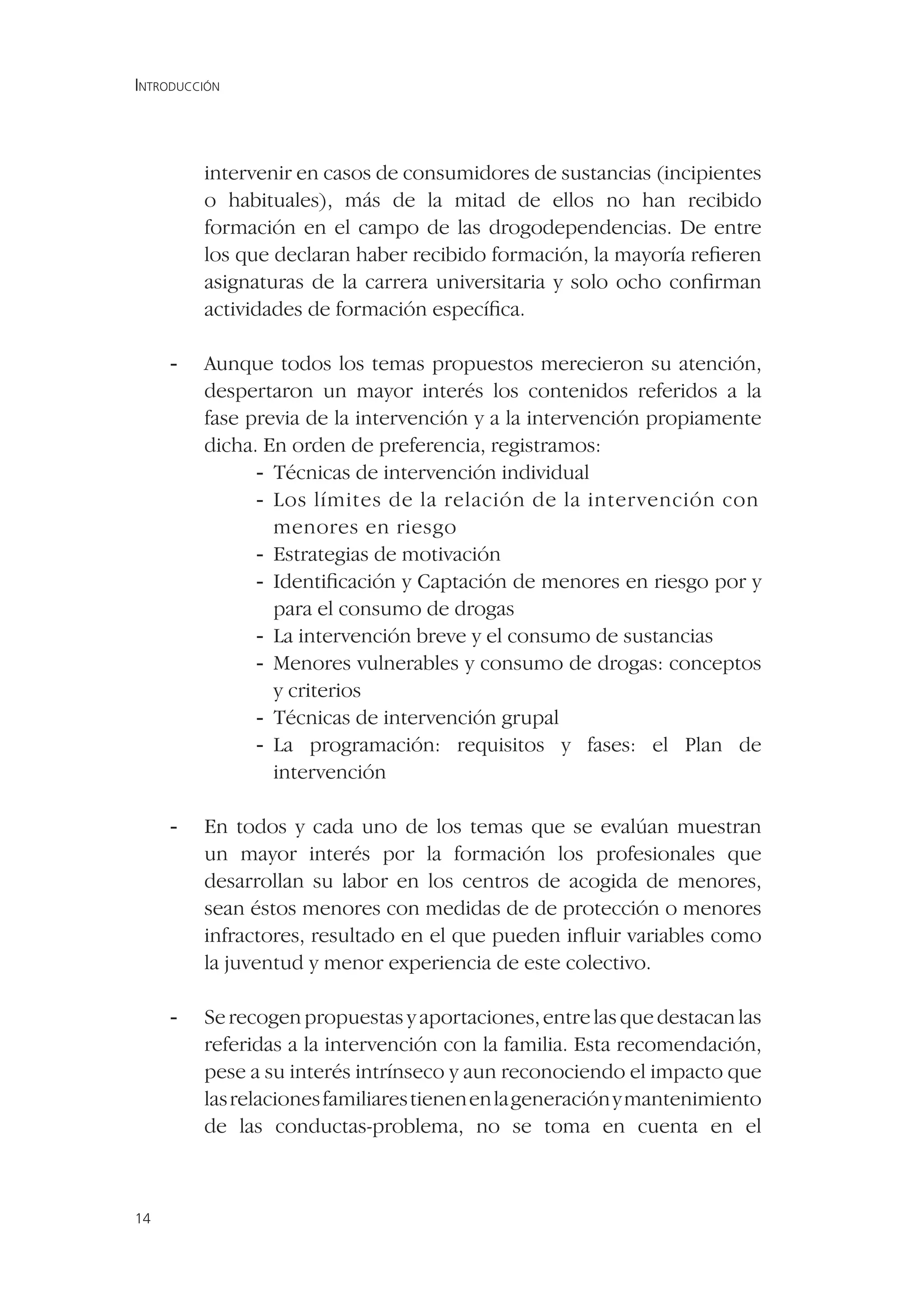 INTRODUCCIÓN




         intervenir en casos de consumidores de sustancias (incipientes
         o habituales), más de la mitad de ellos no han recibido
         formación en el campo de las drogodependencias. De entre
         los que declaran haber recibido formación, la mayoría reﬁeren
         asignaturas de la carrera universitaria y solo ocho conﬁrman
         actividades de formación especíﬁca.

     -   Aunque todos los temas propuestos merecieron su atención,
         despertaron un mayor interés los contenidos referidos a la
         fase previa de la intervención y a la intervención propiamente
         dicha. En orden de preferencia, registramos:
               - Técnicas de intervención individual
               - Los límites de la relación de la intervención con
                 menores en riesgo
               - Estrategias de motivación
               - Identiﬁcación y Captación de menores en riesgo por y
                 para el consumo de drogas
               - La intervención breve y el consumo de sustancias
               - Menores vulnerables y consumo de drogas: conceptos
                 y criterios
               - Técnicas de intervención grupal
               - La programación: requisitos y fases: el Plan de
                 intervención

     -   En todos y cada uno de los temas que se evalúan muestran
         un mayor interés por la formación los profesionales que
         desarrollan su labor en los centros de acogida de menores,
         sean éstos menores con medidas de de protección o menores
         infractores, resultado en el que pueden inﬂuir variables como
         la juventud y menor experiencia de este colectivo.

     -   Se recogen propuestas y aportaciones, entre las que destacan las
         referidas a la intervención con la familia. Esta recomendación,
         pese a su interés intrínseco y aun reconociendo el impacto que
         las relaciones familiares tienen en la generación y mantenimiento
         de las conductas-problema, no se toma en cuenta en el



14
 